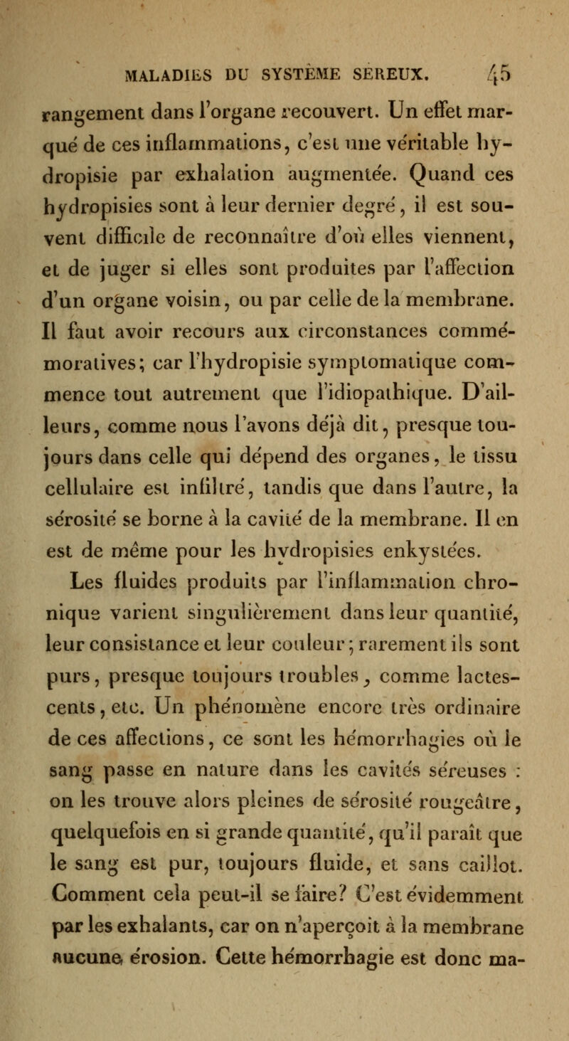 rangement dans l'organe recouvert. Un effet mar- que de ces inflammations, c'est ime ve'ritable hy- dropisie par exhalation augmentée. Quand ces hydropisies sont à leur dernier degré, il est sou- vent difficile de reconnaître d'où elles viennent, et de juger si elles sont produites par l'affection d'un organe voisin, ou par celle de la membrane. Il faut avoir recours aux circonstances comme'- moratives; car l'hydropisie symptomatique com- mence tout autrement que l'idiopathique. D'ail- leurs, comme nous l'avons de'jà dit^ presque tou- jours dans celle qui dépend des organes, le tissu cellulaire est infiltré, tandis que dans l'autre, la sérosité se borne à la cavité de la membrane. Il en est de même pour les hydropisies enkystées. Les fluides produits par l'inflammation chro- nique varient singulièrement dans leur quantité, leur consistance et leur couleur ; rarement ils sont purs, presque toujours troubles_, comme lactes- cents , etc. Un phénomène encore très ordinaire de ces affections, ce sont les hémorrhagies où le sang passe en nature dans les cavités séreuses : on les trouve alors pleines de sérosité rougeâtre, quelquefois en si grande quantité, qu'il paraît que le sang est pur, toujours fluide, et sans caillot. Comment cela peut-il se faire? C'est évidemment par les exhalants, car on n'aperçoit à la membrane Aucunef e'rosion. Cette hémorrhagie est donc ma-