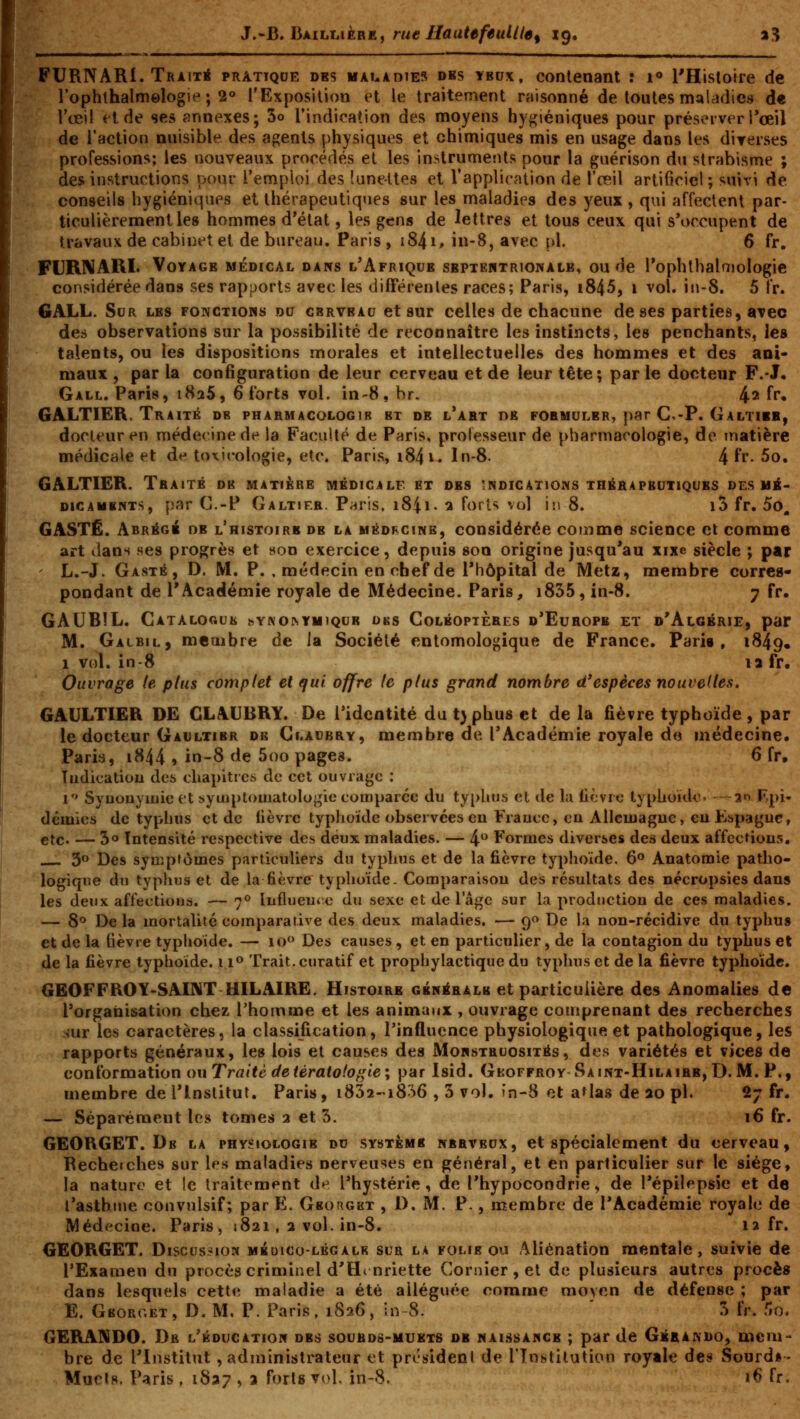 FURNARI. Traita pratique des maladies dbs ybox, contenant : i<» l'Hisloire de rophlhalmelogie; 2° l'Exposition et le traitement raisonné de toutes maladies d« l'œi! et de ses annexes; 3o l'indication des moyens hygiéniques pour préserveri*œil de l'action nuisible des agents physiques et chimiques mis en usage dans les diyerses professions; les nouveaux procédés et les instruments pour la guérison du strabisme ; des instructions pour l'emploi des lunettes et Tapplicntion de l'reil artificiel ; suivi de conseils hygiéniques et thérapeutiques sur les maladies des yeux , qui affectent par- ticulièrement les hommes d'état, les gens de lettres et tous ceux qui s'occupent de travaux de cabinet et de bureau. Paris , 1841, in-8, avec pi. 6 fr. FURl^ARI. Voyage médical dans l'Afrique sbptektrionalb, ou de Tophlbalaiologie considérée dans ses rapports avec les différentes races; Paris, i845, i vol. in-8. 5 fr. GALL. Sur les fonctioms du cbrvbau et sur celles de chacune de ses parties, avec des observations sur la possibilité de reconnaître les instincts, les penchants, les talents, ou les dispositions morales et intellectuelles des hommes et des ani- maux , par la configuration de leur cerveau et de leur tête; parle docteur F.-J. Gall. Paris, 1826, 6 forts vol. in-8, br. 4^ fr, GALTIER. Traité db pharmacologib et de l'abt de formuler, par C,-P. Galtieb, docteur en médecine de la Faculté de Paris, professeur de pharmacologie, de matière médicale et de toxicologie, etc. Paris, i84i. In-8. 4 fr. 5o. GALTIER. Traité de matière mêdigalf et des indications thérapeutiques des mé- dicaments, par C.-P Galtjf.r. Paris, i84i. a forts vol in 8. i5 fr. 5o^ GASTÉ. Abrégé de l'histoirb de la médfcink, considérée comme science et comme art dans ses profçrès et t<on exercice, depuis son origine jusqu'au xixe siècle ; par L.-J. Gasté, D. m. p. , médecin en chef de l'hôpital de Metz, membre corres- pondant de l'Académie royale de Médecine. Paris, i835, in-8. 7 fr. GAUBÎL. CATALOGUIi ^Yl\O^YHIQUE DKS CoLBOPTÈRES d'EuROPB ET d'AlGÉRIE, par M. Galbil, membre de la Société entomologique de France. Parie, 1849. 1 vol. in-8 la fr. Ouvrage le plus complet et qui offre le plus grand nombre d'espèces nouvelles. GAULTIER DE CLAUBRY. De Tidentité du tj phus et de la fièvre typhoïde , par le docteur Gaultier de Gladbry, membre de l'Académie royale do médecine. Paris, 1844 » in-8 de 5oo pages. 6 fr, Tudicatiou dc5 chapitres de cet ouvrage : i Syuouymie et syuiptouiatologie comparée du typhus et de la lièvre typhoïdc' —30 F.pi* démies de typhus et de lièvre typhoïde observées en France, eu Alleinague, en Espagne, etc. — 5° Intensité respective des deux maladies. — 4 Formes diverses des deux affections. ^o Des symptômes particuliers du typhus et de la fièvre typhoïde. 6° Anatomie patho- logique du typhus et de la fièvre typlioïde. Comparaison des résultats des nécropsies dans les deux affections. — 7° Influente du sexe et de 1 âge sur la production de ces maladies. — 8° De la mortalité comparative des deux maladies. — q^ De la non-récidive du typhus et de la fièvre typhoïde. — io<* Des causes, et en particulier, de la contagion du typhus et de la fièvre typhoïde. 11^ Trait, curatif et prophylactique du typhus et de la fièvre typhoïde. GEOFFROY-SAINT HILAIRE. Histoire générale et particulière des Anomalies d« l'organisation chez l'homme et les animaux , ouvrage comprenant des recherches sur les caractères, la classification, l'influence physiologique et pathologique, les rapports généraux, les lois et causes des Monstruosités, des variétés et vices de conïorm-dtion ou Traité de tératologie; par Isid. Geoffroy Saint-Hilairb,D. M. P., membre de l'Institut. Paris, iSSa-^iSSô , 3 vol. »n-8 ot atlas de 20 pi. 27 fr. — Séparément les tomes 2 et 3. 16 fr. GEORGET. De la physiologie du système nerveux, et spécialement du cerveau, Recherches sur les maladies nerveuses en général, et en particulier sur le siège, la nature et le traitement de l'hystérie , de l'hypocondrie, de l'épilepsie et de l'asthme convulsif; par E. GBoncsT , D. M. P., membre de l'Académie royale de Médecine. Paris, 1821, 2 vol. in-8. 12 fr. GEORGET. Discus-ioM mbuico-lêgalr sur la folie ou Aliénation mentale, suivie de l'Examen du procès criminel d'FLnriette Cornier, et de plusieurs autres procès dans lesquels cette maladie a été alléguée comme moyen de défense ; par E. Gboroet , d. m. p. Paris, 1826, in~8. ' 3 fr. 5o. GERANDO. De l'éducation des souhds-muets de naissance ; par de Gkrakdo, aicm bre de l'Institut , administrateur et président de rinstilution royale des Sourd»- Muets. Paris , 1827 , a forts vol. in-8. 16 fr.