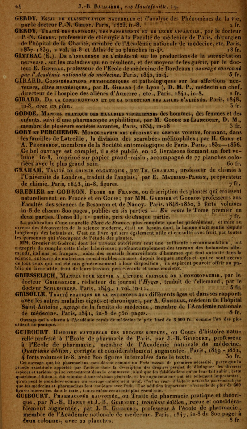 %4 J.-B. bkiLukûBf rue llauiefeuèlic, 19. GERDY. Essai de cLAssincATioit naturelle el rranalyse des Phénomènes de la fie,' GERDY, Traité dkS bardaces, des pansements et db leurs appareils, par le docteui- P.-N. Gbbdy, professeur de chirurgie à la Faculté de médecine de Paris, rhirurf^ien de ^hôpital de la Charilé, membre de l'Acailémie nationale de médecine, etc. Pari?, 1837-I 839, 2 vol. in-8 et Atlas de 20 planches in-4°. i8fr. GUVTRAG (E.)' De l'influence de L'nÉBéDiTâ sur les productions de la surexcitation nerveuse, sur les maladies qui en résultent, et des moyens de les guérir, par le doc- leur E. GiNTBAC, professeur de l'Ecole de médecine de Bordeaux; ouvrage couronné GIRARD. GoNsioBRATioNs physiologiques et pathologiques sur les aifertions ner- veuses, dites HYSTÉRIQUES , par H, Girard ( de Lyon ), D. M. P., médecin en chef, GIRARD. Dk la construction et de la direction des asiles d'aliénés. Paris, 1848, in-8, avec un plan. 3 fr. GODDË. Manuel pratique des maladies ténéribnnbs des hommes, des femmes et d^» enfants, suivi d'une pharmacopée syphilitique, par M. Godde deLiancocrt, D. M., GORY ExPERGHERON. Monographie des cétoines et genres voisins, formant, dans les familles de Latreille , la division des scarabées mélitophiles ; par H. Gory et A. Percheron,membres delà Société enlomologique de Paris. Paris, i832—1836. Ce bel ouvrage est complet, il a été publié en i5 livraisons formant un fort vo- lume în-8, imprimé sur papier grand-raisin , accompagné de 77 planches colo- riées avec le plus grand soin. 60 fr. CKAHAM. Traité de chimie organique, par Th. Graham, professeur de chimie à rUniversité de Londres, traduit de l'anglais; par E. Mathieu-Plessy, préparateur GRENIER et GODRON. Flore de France, ou dt^scription des plantes qui croissent naturellement en France et en Cor-je; par MM. Grenier et Godron, professeurs aux Facultés des sciences de Besançon et de Nancy. Paris, i848-i85o, 3 forts volumes in-8 de chacun 800 pages, publiés en six parties. — En vente le Tome premier en deux parties. Tome II, le partie, prix de chaque partie. 7 fr. La publicaliou d'uue nouvelle Flore de France^ plus complèle que les prc'cédenles, et mise au niveau des de'couverlcs de la science moderne, était un besoin dont la lacune était sentie depuis longtemps des botanistes. C'est un livre qui sera également utile et consulte' avec fruit par toutes les personnes qui s'occupent de l'étude des plantes. MM. Grenier cl Godron. dont les travaux antérieurs sont une suffisante lecommandation , oui entrepris de remplir cette tâche laborieuse; profitant amplement des travaux des botanistes alle- mands, italiens et français, aides des conseils bienveillants d'hommes qui font autorité dans la science, entoures de matériaux considérables amassés depuis longues années el qui se sont accrus de lous ceux qui ont été mis généreusement à leur disposition , ils espèrent pouvoir offrir au pu- blic un livre utile, fruit de leurs travaux persévérants et consciencieux. GRIESSELICH, Manuel pour servir a l'étude critique de l'homoeopathie, par le docteur Ghiesselich , rédacteur du journal l'Hygœ , traduit de l'allemand, par le docteur Schlesinger. Paris, 1849» ^ ^^^^- ^-12. 5 fr. GRISOLLE. Traité pratique de la pneumonie aux différents âges et dans ses rapports avec les autres maladies aiguës et chroniques, par A. Grisolle, médecin de l'hôpital Saint Antoine , agrégé de la faculté de médecine , membre de l'Académie nationale de médecine. Paris, i84ij in-8 de •;So pages. 8 fr. Ouvrage qui a obtenu à l'Académie royale de médecine le prix Itard de 3,000 fr., comme l'un des plus utiles à la pratique. GUIBOURT. Histoire naturelle des drogues simples, ou Cours d'histoire natu- relle profssé à l'École de pharmacie de Paris, par J.-B. Guirourt, profeBseur à l'École de pharmacie, membre de l'Académie nationale de médecine. Quatrième édition, corrigée et considérablement augmentée. Paris, 18^9 - i85i, 4 forts volumes in-8, avec Soo figure^ intercalées dans le texte. 3o fr. Cet ouvrage que les pharmaci<!iis con.sidèrem conuue nu Fa'le mecutn d»' première nécessité, parce que la grande exactitude apportée par l'anleur diitis la description d«s drojrurs permet de distinguer les diverses espèces el variétés qui se rt-ncontretit dans !« comnurce , ainsi que les falsifications qu'on leur fait subir ; celte quatrième édition a été souniise à une révision j^énérale, et les augmentations ont été tellemcnl importantes, qu'on peut le considt-ror comme un r,tivr:i;;e rritièrciueiu n»^nf. C^t^st uo rour< d'histoire naturelle pharmaceutique que te* médecins et pharmaci<ms font toujours avec fruit. Une addition importante, c'est celle de plus de 600 tigures intercalées dans le texte , toutes exéciilèes avec le plus ^rand soin. GUIBOURT. Phahmacopkk RAiyowKKR, ou Traité de pharmacie pratique et théori- que, par N.-E. Henry et J. B. Guiboubt ; troisième édition , revue et considéra- blement augmentée, par J.-B. GuteouRT, piofesseur à Técole de pharmacie, membre de l'Académie nationale de niédcrine. Paris. 1^4/» in-8 de 800 pagefc à s