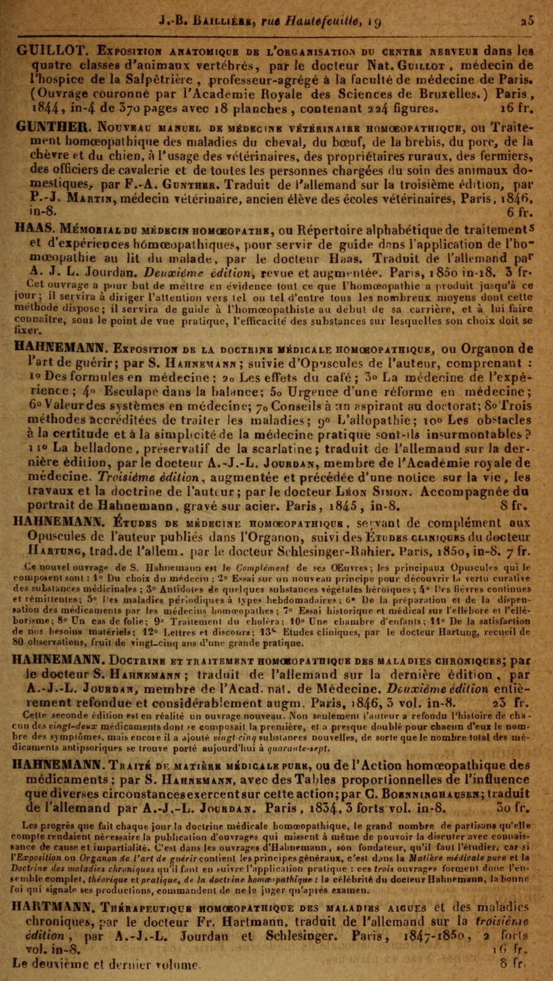 J.'B* BàillièaX) rue HautefeuiUe, 19 a5 GUILLOï. Exposition AifATOiiiQCB ob l*orga«isatio.>i du cbntrb kerveui dans les quatre classes d'animaux vertébrés, parle docteur Nat. Guillot , médecin de l'hospice de la Salpêtrièie , professeur-agrégé à la faculté de médecine de Paris* (Ouvrage couronné par l'Académie Royale des Sciences de Bruxelles.) Paris, 1844» in-4 de Sjo pages avec 18 planches , contenant 224 figures. 16 ti\ GUNTHER. Nouveau maptubl de médbciwb véTBRiNAiBB homoeopathiqub, ou Traite- ment homœopathique des maladies du cheval, du bœuf, de la brebis, du porc, de la chèvre et du chien, à l'usage des vétérinaires, des propriétaires ruraux, des fermiers, des officiers de cavalerie et de toutes les personnes chargées du soin des animaux do- mestiques^ par F.-A. Gunthbr. Traduit de l'allemand sur la troisième édition, par P.-J. Martiw, médecin vétérinaire, ancien élève des écoles vétérinaires, Paris, i84^» in-8. 6 fr. HAAS. Mémobialdu médecin homoeopathr, ou Répertoire alphabétique de traitement* et d'expériences homœopathiques, pour servir de guide dnns l'application de l'ho- mœopalhie au lit du malade, par le docteur Haas. Traduit de l'allenjand pa^ A. J. L. Jourdan. Deuxième édition, revue et augmentée. Paris, i85o in-i8. 3 fr* Cet ouvrage a pour but de meltre en évidence tout ce que rhoniœopathic a produit jusqu'à ce jour; il servira à diriger l'attenlion vers tel ou tel d'entre tous les nombreux moyens dont cette melbode dispose ; il servira de guide à rhomœopathiste au début de sa carrière, et à lui faire connaître, sous le point de vue pratique, l'efficacité des substances sur lesquelles son cboix doit se iixer. HAHNEMAWIV. Exposition de la doctbinb médicale homoeopathiqub, ou Organon de Tartde guérir; par S. Hahnkmann; suivie d'Op'Jscules de Tauteur, comprenant : 10 Des formules en médecine; 20 Les eflPets du café; 3o La necdeoine de Texpé- rience ; 4.0 Esculapo dans la balance; 5o Urgence d'une réforme en médecine; 60 Valeurdes systèmes en médecine; 70 Conseils à un aspirant au doctorat; SoTrois méthodes accréditées de traiter les maladies; 90 L'allopathie; 100 Les obstacles à la certitude et à la simpbcité de la médecine pratique sont-ils insurmontables ? 110 La belladone, préservatif de la scarlatine; traduit de Tallemand sur la der- nière édition, parle docteur A.-J.-L. Jouboan, membre de l'Académie rojalede médecine. Troisième édition^ augmentée et précédée d'une notice sur la vie, les travaux et la doctrine de l'auteur; par le docteur Lkoiv Simon. Accompagnée du portrait de Hahnemann, gravé sur acier. Paris, i84.5 , in-8. 8 fr. HAHIVEMANN. Etudbs de mkdbciwk homoeopathiqub, se';vant de complément aux Opuscules de l'auteur publiés dans l'Organon, suivi des Etudes CLiRtQURS du docteur Habtung, trad.de rallem. par \(\ docteur Schlesin^er-lLihier. Paris, i85o, in-8. 7 fr. Ce nouvel ouTrage de S. Ilahneinann e»l le Complément de se» Œuvre»; les principaux Opuscul<:s qui le coiupoient sont : 1° Du choix du aif^ideoin ; '1° Essai sur un nouveau principe pour découvrir l.i verlu curalivc des subsl&nces médieinalfs ; 3° Antidoles de qu<')ques substances végétales héroïques; 4° l'CS lièvres continue» et réniiltentes; 5° Pes maladies périodiques à Ivpes hebdomad;iire» ; 6» iJe la préparation et de la dispen- >ation des médicaments par les médecins homœopalhea ; 7° Essai historique et médical suf l'ellébore el Pellé- borisme; 8° Un cas de folie; 9 Trailemcnl du choN'ra: lO» Une chambre d'enlanls ; 11° De la satisfartion de nos besoins matériels; 12° Lettres et discours; 13^ Etudes cliniques, par le docteur Hartung, recueil de 80 obseiTations, fruit de vingt-cinq ans d'une grande pratique. HAHNEMANN. Doctrine et traitembivt homobopainiQUB des maladies chroniques; par le docteur S. Hahneuann ; traduit de rallemand sur la dernière édition , par A.-J.-L. JouBDAN, membre de l'Acad. nat. de Médecine. Deuxième édition entiè- rement refondue et considérablement augm. Paris, î846, 5 vol. in-8. aS fr. Cette seconde édition est en réalité un ouvrage nouveau. iNon seulement l'auteur a refondu l'histoire de cha - cun des vingt-deux médicaments dont se composait la première, el a presque doublé pour chacun d'eux le nom- bre des symptômes, mais encoie il a aioulé vingt-cinq substances nouvelles, de sorte que le nombre total des mé- dicaments antipsoriques se trouve porté aujourd'hui à quarante-»e.pt. HAHNEMANN. Traité de biatibbb ubdicale purk, ou de TAction homœopathique des médicaments ; par S. Hahnemann, avec des Tables proportionnelles de l'influence que diverses circonstancesexercentsur cette action;par C. Bobnninghadsen; traduit de l'allemand par A.-J.-L. Joubdan. Paris , i834. 3 forts vol. in-8. 3o fr. Les progrès que fait chaque jour la doctrine médicale homœopathique, le grand nombre de partisan» qu'elle compte rendaient nécessaire la publication d'ouvrages qui missent à même de pouvoir la discuter avec connais- 8ance d^ cause et iaipartinli4é. C'est dans les ouvrages d'Halinemann , son fondateur, qu'il faut l'éludieri car si VExposition ou Organon de l'art de gfier/r contient les principes généraux, c'est d.ms la Matière médicale pure et la Doctrine des maladies chroniques qu'il fiiut en suivre l'application pratique : ces irai» ouvrap»>s forment doue l'en- semble complet, théorique el pratique^ de la doctrine homœopathique : la célébrité du docteur Hahnemann, l.T bonne foi qui signale ses productions, commandent de ne le juger qu'après examen. HAPiTMANN. Thbbapeutiqub homobopathique des maladies aiguës et des maladies chroniques, par le docteur Fr. Hartmann, traduit de l'allemand sur la troisième édition, par A.-J.-L. Jourdan et Schlesinger. Paris, i847-iS''*o, 2 forts vol. in-8. i<) fr.