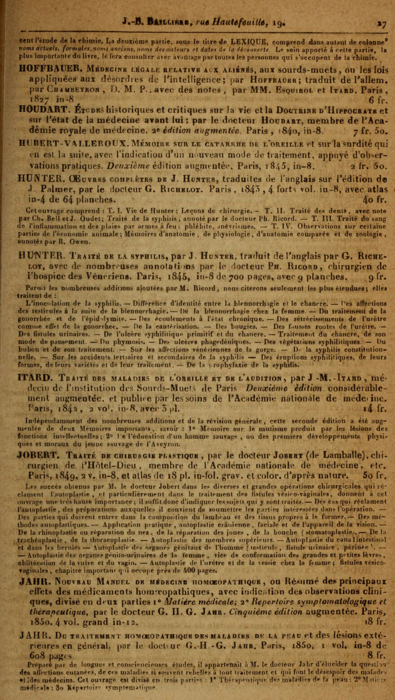 i.-fi,BàMhiintin, ruê Haute feuille, 19» %y cent l'étude do la rbionie, La deuxième partie, sou» le titre de LEXIQUE, comprend dans autant de coloai>e* noms actuels, formules, noms anciens, noms des auteurs et date* de la dêrciverte L»? soin apporté à cette partie, la plus importante du livre, le fera consulter avec aviiiilage par toutes les personnes qui s'occupent de la chimie. HOFFBAIIER. MéoKCiNB lkgalk relative acx aliénas, aux sourds-muets, ou les lois appliquées aux désordres de rintelligence; par Hoffbauer; traduit de l'allem. par Chambeyron , l). M. P., avec des notes, par MM. EsQuiKot et Itard. Paris, i«27 in-8 6 fr. HOUDART. Étodbs historiques et critiques sur la vie et la Doctrimb d'Hippocbatk et sur i'état de la médecine avant lui; par le docteui Houdart, membre de l'Aca- démie royale de médecine, a»» édition augmentée, Paris , i84o, in-8, 7 fr. 5o. HUBERT-VALLEROUX. MÉMOIRE sur le catarrhe de l'oreille et sur la surdité qui tii est la suite, avec rindicaliou d'un nouveau mode de traitement, appuyé d'obser- vations pratiques. DeiixièTne éài\\\ov\ augmtntée. Paris, 1845, in-8. 2 fr» 5o. HUNTER. ŒuvRKS cosipiktes de J. Hunteb, traduites de l'anglais sur Tédition de .) Primer, par le docteur G. Rigublot. Paris , i84^ » 4 forts vol. in-8, avec atlas in-4 de 64 planches, 4o fr. Cet ouvrage comprend : T. L Vie de îlunter; Leçons de chirurgie.— T. H. Traité de« dents, a^ec note par Ch. Bell et J. Oudel; Traité de la syphilis, annoté par le docteur Ph. Ricord. — T. lU. Traité du sang de i'iufla;umat:on et des plaies par armes à feu : phlébite, wnévrismes. — T. IV. Observations sur certaine parties de réconomie animale ; Mémoires d'anatomie , de p!)ysiologie, d'anatomie comparée et de zoologie, aunotés par R. Owen. HUNTER. Traité de la syphilis, par J. Hunter, traduit de l'anglais par G. Riche- lot, avec de nombreuses annolati )ns par le docteur Ph. Ricoro, chirurgien de i'hospice des Vénériens. Paris, i845, i»-8 de 700 pa^es, aver 9 planches. 9 fr. Paruii les nombreuses additions ajoutées par M. Ricord, nous citerons seulement les plus éleudueg; elles traitent de : L'inoculation de la syphilis. — Différence d'identité entre la blennorrfaagie et le chancre. — Hiei affection» des testicules à la suite de la blennorrhagie.— De la blennorrbagie chez la femme. — Do traîlémeol de la gonorrbée et de l'épid'lymite. — Des écoulements à l'état chronique. — Des rétrécissements de l'urètre comme effet de la gonorrhee. — De la cautérisation. — Des bougies. — Des f^iusses routes de l'urètre. — DfS fistules urinaires, — De l'ulcère sypbiliiiqu»^ primitif et du chancre. — Traitement du chancre, de son mode de pansement. — Du phymosis. — Des ulcères phagedéniqnes. — Des végétations syphilitiques — Du bubon et de son traitement. — Sur les affections vénériennes de ta gorge. — D<- la syphilis constitution- nelle. — Sur les accidents tertiaires et secondaires de la syphilis — Des éruptions syphilitiques, de leurs formes, de leurs variétés et de leur traitement. — De la i-rophylaxie de la syphilis. ITARD. Traité des maladies de l'oreille et de l'audition, par J -M.-Itahd , mé- dcoiti de l'institution dt s Sotirds-Muets de Paris Deuxième édition considérable- ment augmentée, et publi<-c par les soins de PAcydêmie nationale de nicdci înc. Pans, 1842, 2 vo'. in-8, avec 3 f)l. i4 fr. Indépendamment des nombreuses additions et de la révision générale, cette seconde édition a été aug- mentée de deux Mémoires importants, savoir : 1» Mf-moire sur le mutisme produit par les lésions des fonctions iuiellKriuelIe» ; 2° I e Téducalion d'un homme sauvage, ou de» premiers développement» physi» qnes et moraux du jeune sauvage de l'Aveyron. JOBERT. Traité de chibdrgie plastique , par le docteur Jobbrt (de Lamballe), chi- rurf^ien de i'Hôtel-Dieu , membre de l'Académie nationale de médecine, etc. Paris, 1849, 2 v« in-8, et allas de 18 pi. in-fol. grav. et color. d'après nature. 5o fr. Les succès obtenus par M. le docteur Jobert dans les diverses et grandes opérations chirurgicales qui ré- clament r.aulopIa.Mie , et particulièrement dans le traitement des fistules vésieo-vaginales, donnent à cet ouvrage une très haute importance; il suffit donc d'indiquer les sujets qui y sont traités.— Des ca» qui réclament l'autoplastie, des préparations auxquelles il convient de soumettre les parties intéressées dans l'opération, — De» parties qui doivent entrer dans la composition du lambeau et des tissus propres à le former.— Des mé- thodes autopjasliques.— Application pratique, .-niloplaslie crânienne, faciale et de l'appareil delà vision.— De la rhinoplastie ou réparation du nez, de la réparation des joues , de la bouche ( sloniatoplastiei. —- De la trachéoplaslie , de la ihoracopl.islie. — Autoplastie des membres supérieurs. — Autoplastie du cana lintestinfil et dans les hernies — \utoplastie dos organes génitaux de l'homme ( le^ticul.,', fistule urinaire , périnée \ — — Autoplastie des organes génilo-urinaires de la femme, vice de conformation de» grandes et petites lèvres, oblitération He la vulve et du vagin. — Autopla<<iie de l'urètre et de la vessie chez la femme; fistules vésico- vaginales, chapitre important qii occupe près de &00 pages. JAHR. Nouveau Manuel de MÉDEcms homubopathique, ou Résumé de» principaux elFcts des médicaments homa*opathiques, avec indication des observations clini- ques, divisé en dtux parties 1*» Matière médicale; 2* Répertoire sympfomatologique et thérapeutique^ par le docteur G. II. G. Jahr. Cinquième édition augmentée. Paris, i85o. 4 vol. grand in-12. 18 fr. JAHR. Du TRAiTEMEM HOMOEOPATHiQUK DES M A LA DtES 01-. LA PRAu pt dcs lésions exté- rieures cn gtînéial, p.'tr le dochuc G.-H.-G. Jahb. P^ris, i85o, i vol, in-8 de 608 pugf s 8 fr. Préparé par de longue* et consciencieuses éludes, il appartenait à M. le docteur Jahr d'élucider la quesli: des alî'ictions cutanées, de ces maladies si souvent rebelles à tout traitement et qui font le désespoir des malad médirai* ; 3o Réptrtoir' «ympf«U).»iiqn»»  ' ion