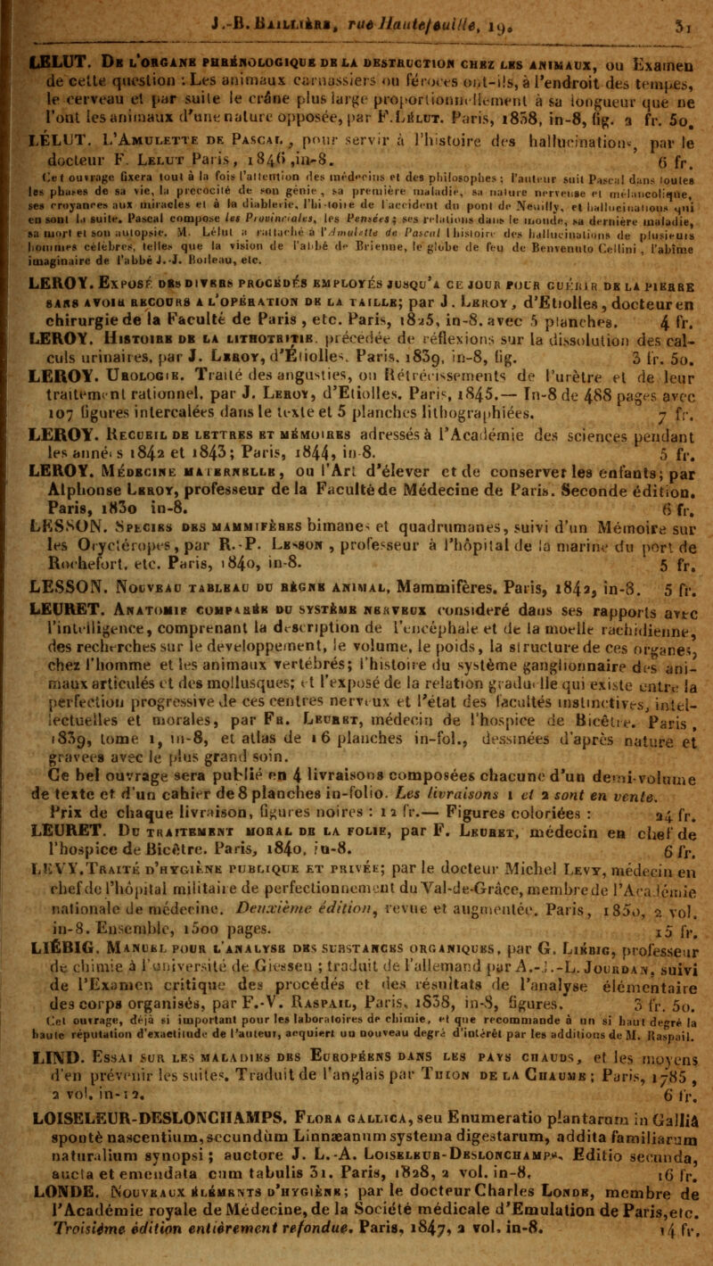 J.-fi.JiÀiUiiiRi, ruéHaute/ûuilie, 19» fjELUT. Db l'organb pbbéiiologique db la destacjctiom chbz les animaux, ou Examen de celle queslion ; Les animaux ciiniasslers ou féroces oiil-iis, à Tendroit des tempes, le cerveau el par suile le oréne plus larj^e pro[ïorlloniU'lli:meiU à sa longueur que ne l'ont les animaux d'unt nature opposée, par F.LiiLUT. Paris, iSTtS, in-8, (ig. 3 fr. 5o, LÉLt'T. L'Amulette de Pascal, pour servir à l'histoire des hallucination^, par le docteur F. Lelut Paris, i84(),ii>8. q fp^ Cet ouïiiige Gxera toul à la fois l'altentlon des méd'Tins el des philosophes; l'aïUtnir suit Pasc;i! dans loule» les pha^es de sa vie, la prccocilé de sou génie , sa première cud'ladie, s;i naluie nerveuse ei méJJiticoliqOe, ses rroyan<>e» aux miracles el à la diablerie, l'hi-loiie de laccident du pont de Neuilly, et liHlluciualious ^ii'i en soDl l.i suite, i^ascal compose les Provinciales^ les Pensées^ ses rtlalious dans le monde, sa dernière maladie, sa mort el son iiulopsie. >[. Lélul ii jiiUaeliéà ['.httuUlte de Paicai Ihisioirt- des halhuinalinns de plusieui» hommes célèbres, telles que la vision de l'abbé de Brienne, le globe de feu de Benvenulo Ceilini , l'abîme imaginaire de i'abbéJ.-J. Fioileau, etc. LEROY. Exposé db»divbrs procédas employés jusqu'à cejoubfour guki{ir de la pierre 8A«8 Avoitt RKC00K8 A l'opêration dk LA TAILLE; par J. Leroy , d'Eliollcs, doctcuFen chirurgie de la Faculté de Paris , etc. Paris, i8i5, in-8. avec 5 planches. 4 fr. LEROY. Histoire db la lithotritie. précédée de réflexions sur la dissolulioi) des cal- culs urinaires, par J. Lkroy, d'ÉiiolIev Paris. iSSg, in-8, fig. 3 tr. 5o. LEROY. Urologie. Traité des angusiies, on Rétréii-^sements de l'urètre et de leur traitement rationnel, par J. Leroï, d'Etiolles. Paris, iS45.— In-8 de 488 pages avec 107 Ggures intercalées dans le it-xte et 5 planches lithographiées. 7 fr. LEROY. Kecubilde lettres bt mémoires adressés à l'Académie des sciences pendant les annéi s 1842 et i843; Paris, i844» i» 8. 5 fp, LEROY. Médecine haiernblle, ou l'Ari d'élever et de conserveries enfants; par Alphonse Leroy, professeur delà Faculté de Médecine de Paris. Seconde édition, Paris, i83o in-8. (> fr, LKSSON. Specirs des mammifères himanes et quadrumanes, suivi d'un Mémoire sur les Orycléropts, par R.-P. Lesson , professeur à i'hôpiîal de la marine du porl de Rocheforl, etc. Paris, i84o, in-8. 5 fr, LESSON. Nouveau tableau du RicwB animal, Mammifères. Paris, 1842, in-8. 5 fi'. LEURET. Anatomip comparée du système nerveux considéré daus ses rapports avtc l'inliiligence, comprenant la description de IViioéphale et de la moelle rachidienne des recht^rches sur le développement, le volume, le poids, la structure de ces organes, chez l'homme et h^s animaux vertébrés; l'histoire «lu système ganglionnaire des ani- maux articulés et des mollusques; vl l'exposé de la relation gradu* lie qui existe entre la perfection progressive de ces centres nervtux et l'état des facultés instinctives, intel- lectuelles et morales, par Fa. Leur et, médecin de l'hospice de Bicêiie. Paris, 1859, tome 1, 111-8, et atlas de i 6 planches in-fol., dessinées d'après nature et gravées avec le plus grand soin. Ce bel ouvrage sera publié en 4 livraison» composées chacune d'un de?^ii.volume de texte et d'un cahier deS planches in-folio. Les livraisons i et 2 sont en vente. Prix de chaque livraison, ûj^ures noires : iî fr.— Figures coloriées : 34 fp^ LEURET. De traitement moral de la folie, par F. Lkuret, médecin en chef de l'hospice de Bicétre. Paris, i84o. fa-8. gjy^ LÎCVY.Traité d'hygiène publique et privée; par le docteur Michel Levy, médecin en chef de l'hôpital militaire de perfectionuemeul du Val-de-Grâce, membre de l'AcaJérnie nationale de médecine. Derccième édition^ revue et augmenlée. Paris, i85o, ?. vol, in-8. Ensemble, i5oo pages. i5 fr, LIÊBIG. Manuel pour l'analyss des substancks organiques, par G. Likbig, professeur de chimie à l'iiniversité de Giessen ; traduit de l'allemarîd [jyr A.-j.-L. Jourdan, suivi de l'Examen critique des procédés et des résultats de l'analyse élémentaire des corps organisés, parF.-V. Raspail, Paris, iS38, in-8, Sgures. 3 fr. 5o. Cel ouvrage, déjà si important pour le» laboratoires de chimie, el que recommande à un si haut degré la haute réputation d'exacliiudc de l'auteur, acquiert uu nouveau degri d'ÏDlérêt par les additions de M, Haspail. LIND. Essai sur les maladies des Européens dans les pays chauds, et les moyens d'en prévenir les suites. Traduit de l'anglais par Tuion de la Chaume ; Paris, 1785 , 2 vol. in-15. 6 Ir. LOISELEUR-DESLONCHAMPS. Flora gallica, seu Enumeratio plantarum in Galliâ spontè nascentium, sccundùm Linnaeanum systema digestarum, addita familiarum naturalium synopsi ; auctore J. L.-A. Loiseleub-Deslonchamp.»*, Editio secunda, aucta et emeiidata cum tabulis 3i. Paris, 1828, a vol. in-8, 16 j>, LONDE. Nouveaux élbmbtvts d'hygiène; par le docteur Charles Londb, membre de l'Académie royale de Médecine, de la Société médicale d'Emulation deParis,etc. Troisième édition entièrement refondue, Paris^ 1847, a vol, in-8. î4 fi-.