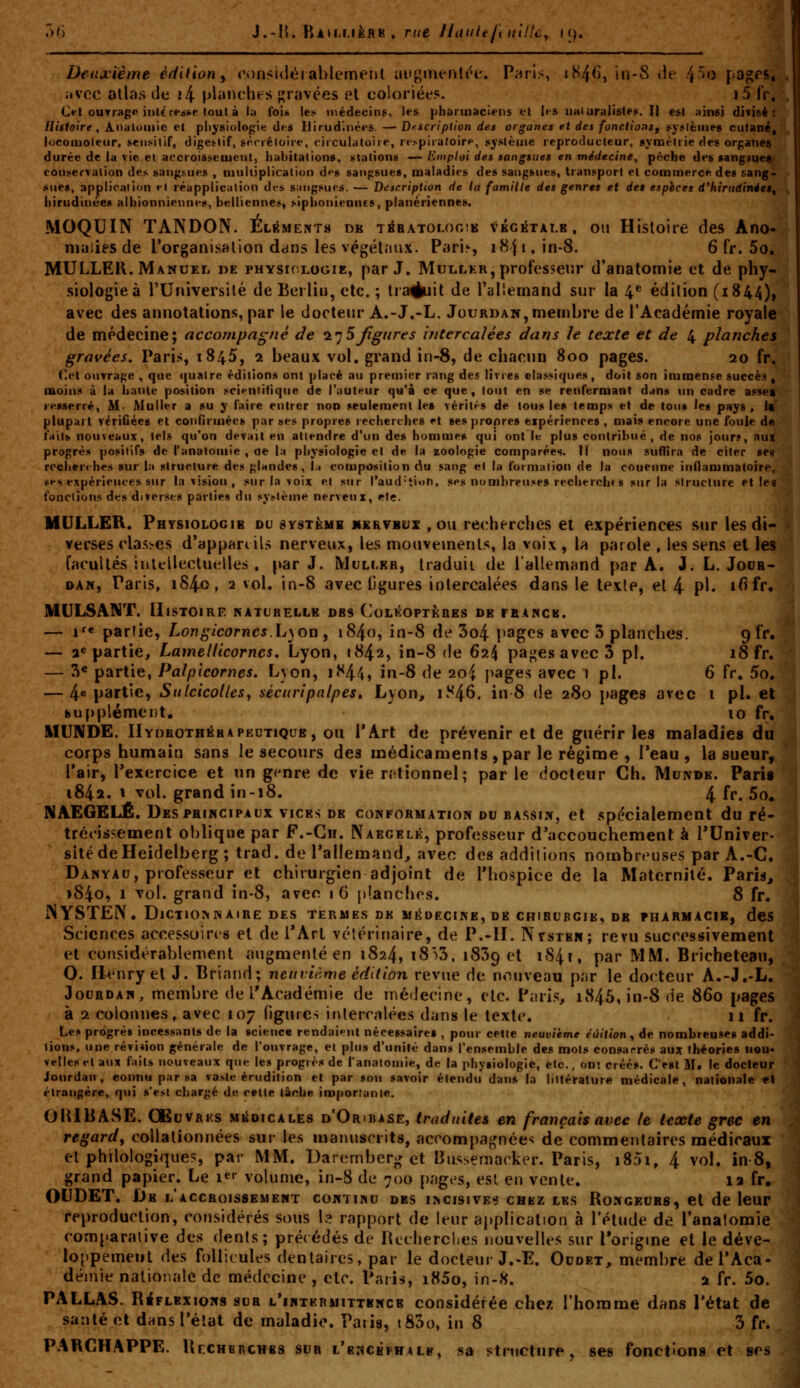 ^U] J.-IL BuLMèRB. rue ilaulejiulUcy i (^. avec allas de î4 planches gravées el coloriées, i5 fr. C«*l ourrag*! iul^r«*itifi loul à la foi* les médecins, les pharmaciens el les UHiuralisle^. Il est ainsi divisé [lisloirf , Analoinie et physiologie des Ilirudinées. —Dfscription des organes et des fonctionSf (iy^lèines cutané, locoiuoleur, seiisilif, digetlif, sécréloire, t'iiculatoire, re.»pira«oire, syslètiie reproducteur, symétrie des organes durée de ia vie et accroissement, habitations., étalions —Emploi des sangsues en médecine, pêche des sangiuef con^iervalion des sang.sues , multiplication dfs sangsues, maladies des sangsues, transport el commerce des sang- sues, application el réapplication d(;s sangsues. — Description de la famille des genres et des espïcea d'hiruâinéeê^ hirudinées alhionniennes, belliennes, siphoniennes, planériennes. MOQUIN TANDON. ELiiME?jTH dk tébatologib végétale, ou Histoire des Ano- MULLER. Manuel de physiologie, par J. Mullkr, professeur d'anatomie et de phy- siologieà l'Université de Berlin, etc. ; traduit de TaHemand sur la 4« édition (1844), avec des annotations, par le docteur A.-J.-L. Jourdan, membre de l'Académie royale de médecine; accompagné àe l'jSJigiires intercalées dans le texte et de 4 planches gravées. Paris, 1845, 2 beaux vol. grand in-8, de chacun 800 pages. 20 fr, Ol ouvrage , que (|ualre éditions ont placé au premier rang des livres class^iques, doit son immense succè.s, moin:* à la haute position scifiilitique de l'auteur qu'à ce que, tout en se renfermant dans un cadre assea resserré, M- Muller a su y faire entrer non seulement les Térit«'-s de tous les temp» et de tous les pays. Il plupart vériûées et confiruiécs par ses propres recherches et ses propres expériences, mais encore une foule de fait» nouveaux, tels qu'on devait en attendre d'un des hommes qui ont le plus contribué, de nos jours, aux progrès positifs de l'analouiie , de la physiologie el de la zoologie comparées. Il nous suflira de citer ses recherches sur la structure des glandes, l.i composition du sang el la formation de la couenne inflammatoire, lîf s expériences sur la vision , sur la voix et sur raud*ti«>n. ses nombreuses recherch» s sur la structure et lea fonctions de» diverses parties du sy>tème nerveux, etc. MULLER. Physiologie du système mervbux , ou recherches et expériences sur les di- verses classes d'appan ils nerveux, les mouvements, la voix , la parole , les sens et les facultés inltllectuelles , par J. Mcli.kr, traduii de l'allemand par A. J. L. Jodb- DAN, Paris, iS4o, 2 vol. in-8 avec figures intercalées dans le texte, et 4 ?!• i^fr. MULSANÏ. Histoire naturelle dbs CoLKOPTfeaES de rEANCs. — i'« partie, Longicorncs.h\ow , i84o, in-8 de 3o4 pages avec 3 planches. gfr. — 2* partie. Lamellicornes, Lyon, 1842, in-8 de 624 pagesavec3 pi. 18 fr. — 3« partie, Palpicornes, Lyon, iî^44» in-8 de 2oi j>age.s avec i pi. 6 fr. 5o. — 4« partie, Sulcicolles^ séciiripalpes» Lyon, li^^S, in 8 de 280 pages avec i pi. et fcufiplément, 10 fr. MUNDE. IlYnHOTHKHAPEDTiQUE, OU l'Art de prévenir el de guérir les maladies du corps humain sans le secours des médicaments , par le régime , Teau , la sueur, Tair, Texercice et nn g<nre de vie rrtionnel; par le docteur Ch. Mundb. Parig 1842. \ vol. grand in-18. 4 fr. 5o. NAEGELÊ. Des PRINCIPAUX vices de conformation du bassin, et spécialement du ré- trécissement oblique par F.-Gii. Naecelk, professeur d'accouchement à TUniver- sitédeHeidelberg; trad. de Pallemand, avec des additions nombreuses par A.-C. Danyau, piofesseur et chirurgien adjoint de Thospice de la Maternité. Paris, >84o, I vol. grand in-8, avec 16 planches. 8 fr. NYSTEN, Dictionnaire DES termes de MiioECiNE, d8 chirurgie, de pharmacie, des Sciences accessoires et de TArl vétérinaire, de P.-II. Nystbn; revu successivement et considérablement augmenté en 1824, i8>3, 1839 et iS4i, par MM. Bricheteau, O. H^Miryel J. Briand; neuvième édition revue de nouveau par le docteur A.-J.-L. JouRDAN, membre de l'Académie de médecine, etc. Paris, i845,in-8de 860 pages à 2 colonnes, avec 107 nguics intercalées dans le texte. 11 fr. Les progrès incessants de la science rendai»?nl nécessaires , pour celle neuvième éûitton^ de nombreuses addi- tions, une révi*ion générale de l'ouvrage, el plus d'unité dans l'ensemble des mots consarrés aux théories iiou* vellesel aux faits nouveaux que les progrès de lanalomie, de ta physiologie, etc., ont créés. C'est M. le docteur iourdan, connu par sa va.-^te érudition et par son savoir élcndu dans la littérature médicale, nationale el étrangère, qui s'est chargé de cette lâche imporianie. OUIBASE. GËuVAKs MiioicALEs d'Oribase, traduites en français avec le texte grec en regard^ collationnées sur les manuscrits, accompagnées de commentaires médicaux el philologiques, par MM. Daremberg et Bussemacker. Paris, i85i, 4 vol. in 8, grand papier. Le i*^ volume, in-8 de 700 pages, est en vente. la fr. OUDET. De l'accroissement continu des incisives chbz les Rongeurs, et de leur reproduction, considérés sous L? rapport de leur application à l'élude de Tanalomie comparative des dents; pré{édés de Recherches nouvelles sur l'origine et le déve- lo[)pemeul des follicules dentaires, par le docteur J.-E. Ocdet, membre dePAca- déinie nationale de médecine , etc. Paris, i85o, in-S. 2 fr. 5o. PALLAS. Réflexions sur l'intkrmittkncb considérée chez rhorame dans l'état de santé el dans l'état de maladie. Paris, tS3o, in 8 3 fr. PABCHAPPE. UrcHBRCHBs sur l'bncéphalb, sa structure, ses fonctions et ses