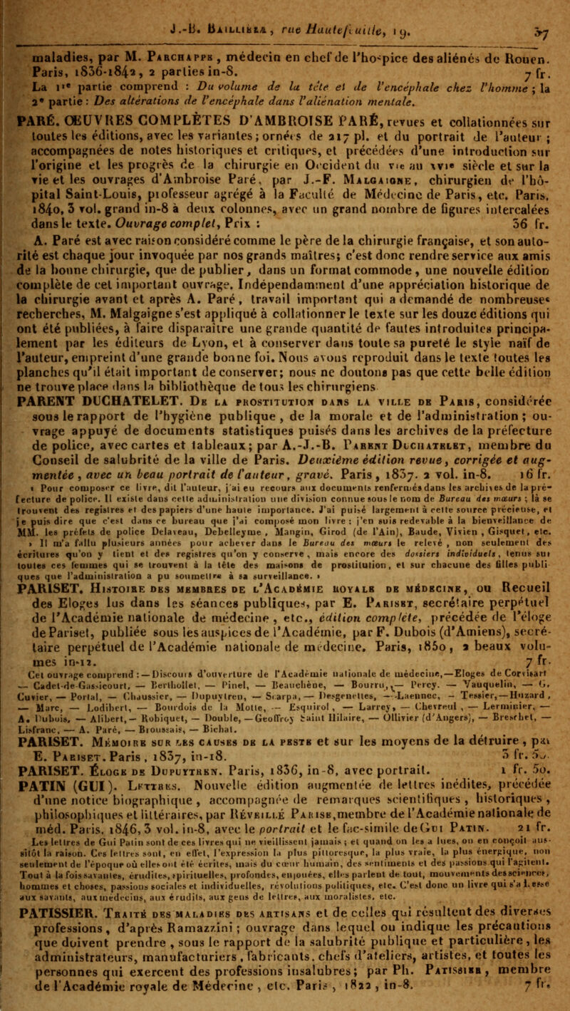 J.-B. Baillikia, rue Hautefiuiiiey 19. .V7 maladies, par M. Parchapph , médecin en chelde l'ho-pice des aliéné» de Ilouen. Paris, i836-i842, 2 parties in-8. -rfr. La i«« partie comprend : Du volume de lu. tcte ei de l'encéphale chez l'ho/nme;\à 2* partie: Des altérations de l'encéphale dans Valiénation mentale. PARÉ. OEUVRES COMPLÈTES D'AMBROISE PARÉ, revues et collalionnées sur toutes les éditions, avec les THriantes; ornét s de 317 pi, et du portrait Je l'auteur; accompagnées de notes historiques et critiques, et précédées d'une introduction .vur l'origine et les progrès de la chirurgie en Occident du vie au \vi« siècle et sur la vie et les ouvrages d'Ambroise Paré, par J.-F. Malgaiome, chirurgien df l'hô- pital Saint-Louis, piofesseur agrégé à la Faculté de Médecine de Paris, etc. Paris. i84o, 3 vol. grand in-8 à deux colonnes, avec un grand nombre de figures intercalées dans le texte. Ouvrage complet y Prix ; 56 fr. A. Paré est avec raiîon considéré comme le père de la chirurgie française, et son auto- rité est chaque jour invoquée par nos grands maîtres; c'est donc rendre service aux amis de la bonne chirurgie, que de publier, dans un format commode, une nouvelle édition complète de cet important ouvrage. Indépendamment d'une appréciation historique de la chirurgie avant et après A. Paré, travail important qui a demandé de nombreuse* recherches, M. Malgaigne s'est appliqué à coUationner le texte sur les douze éditions qui ont été publiées, à faire disparaître une grande quantité de fautes introduites principa- lement par les éditeurs de Lyon, et à conserver dans toute sa pureté le style naïf de l'auteur, empreint d'une grande bonne foi. Nous avons reproduit dans le texte toutes les planches qu'il était important de conserver; nous ne doutona pas que cette belle édition ne trouve place dans la bibliothèque de tou.> les chirurgiens PARENT DUCHATELET. De la prostitution dars la ville dk Paris, considérée sous le rapport de l'hygiène publique, de la morale et de l'administration; ou- - vrage appuyé de documents statistiques puisés dans les archives de la préfecture de police, avec cartes et tableaux; par A.-.T.-B. Pabkmt DtcuATELST, membre du Conseil de salubrité de la ville de Paris. Deuxième édition revue, corrigée et aug' mentée , avec un beau portrait de fauteur, gravé. Paris , 1837. 2 vol. in-8. 16 fr. « Pour composer ce tivie, dil I':iu(eur, j'ai eu recour» aux docuiu»-!!!» renfermé»dans les archives de la pré- fecture de polie»'. Il exifile dans celle aditiinislralion une divLsion connue sou» le nom de Bureau des mœurs ; là se trouvent de» registres el des papiers d'une haule iuiporlance. J'ai puisé largement à celle source précieus^e, et je puis dire que c'est dans ce bureau que j'ai composé mon livre: j'en suis redevable à la bienveillance de IIM. les préfets de police Delaveau, Debelleyme , Mangin, Girod (de l'Ain), Baude, Vivien , Gisquet, etc. > Il m'a fallu plusieurs années pour achever dans le Bureau des mœurs le relevé , non seulement des écritures qu'on y tient et de» registres qu'on y conserve, mai» encore des dossiers individuels, tenus sui toutes ces tcmmes qui se trouyent à la tête des maisons de prostitution, et sur chacune des tilles publi ques que l'adminislralioa a pu soumettre à sa surveillance. • PAIVISET. Hlstoi&e DES membres de l'Agadiîmie uoyalb de médecine, ou Recueil des Elo^^es lus dans les séances publique!<, par E. Parisbt, secrétaire perpétuel de l'Académie nationale de médecine , etc., édition complète, précédée de l'éloge dePariset, publiée sous les auspices de l'Académie, par F. Dubois (d'Amiens), secré- taire perpétuel de l'Académie nationale de médecine, Paris, i85o, a beaux volu- mes in'i2. 7 fr. Cet ouvrage comprend : — Discoui8 d'ouverture de l'Académie nationale de médecine,—Eloges de Corvisarf -.- Cadet-de Gassicourt, — lîerlhoîlet, — Pinel, — Beaiicliène, — Bourru,^— Percy. — Vauquelin, — (j, Cuvier, — Porlal, — Cliaussicr, — Dupuylren, — Sr.arpa,— Desgentlles, - -Laennec, - Tessier, —H'izard , — Marc, — Lodiberl, — Bourdois de la Molle, - Esqnirol , — Larrcy, — Chevreul , — Lerminier, — A» Dubois, — Alibert,— Robiquet, ~ Double, — Geoffroy taint Ililaire, — Ollivier (d'Angers), — Bresfhet, — Lisfranc, — A. Paré,—Broussais, — Bichat. PARISET. Mémoire sur f.bs causes de la peste et sur les moyens de la détruire , piik E. Paeiset. Paris , 1837, in-i8. 3 fr. 5^ PARISET. Éloge de Dupuïtren. Paris, i836, in 8, avec portrait. 1 fr. 5o. PATIN (GUI). LKTTRiis. Nouvelle édition aujj'monlée de lettres inédites, précédée d'une notice biographique , accompngnôe de retnaïques scientifiques, historiques, philosophitpies et littéraires, par Réveillé Pakisb,membre de l'Académie nationale de méd. Paris. 1846, 3 vol. in-8, avec le portrait et le fac-similé de Gui Patin. 21 fr. Le» lettres de Gui Patin son! de ces livres qui ne vieillissent jamais 5 el quand on le» a lues, on en conçoit iius- «llôl la raison. Ces lettres soûl, en ellel, l'expression la plus pittoresque, la plus vraie, la plus énerpque, non seulement de l'époque oiJ elles ont été écrites, mais du cœur humain, des si*ntimenls el des passions qui ra^ilenl. Tout à la fois savantes, érudites, tpirituelles, profondes, en|ouées, eibs parlent de tout, mouvements dessciHurc», hommes et choses, passions sociales et individuelles, révolutions politiques, etc. C'est donc un livre qui »'a l»e?se aux savants, aux médecins, aux érudits, aux gens de lettre?, aux moralistes, etc. PATISSIER. Traité des maladies des artisahs el de celles qui résultent des diverses professions, d*apiès Ramaz/.ini ; ouvrage dans lequel on indique les précautions que doivent prendre , sous le rapport de la salubrité publique et particulière, les administrateurs, manufacturiers, fabricants, chefs d'ateliers, artistes, et toutes les personnes qui exercent des professions insalubres; par Pli. Patïssibb, membre