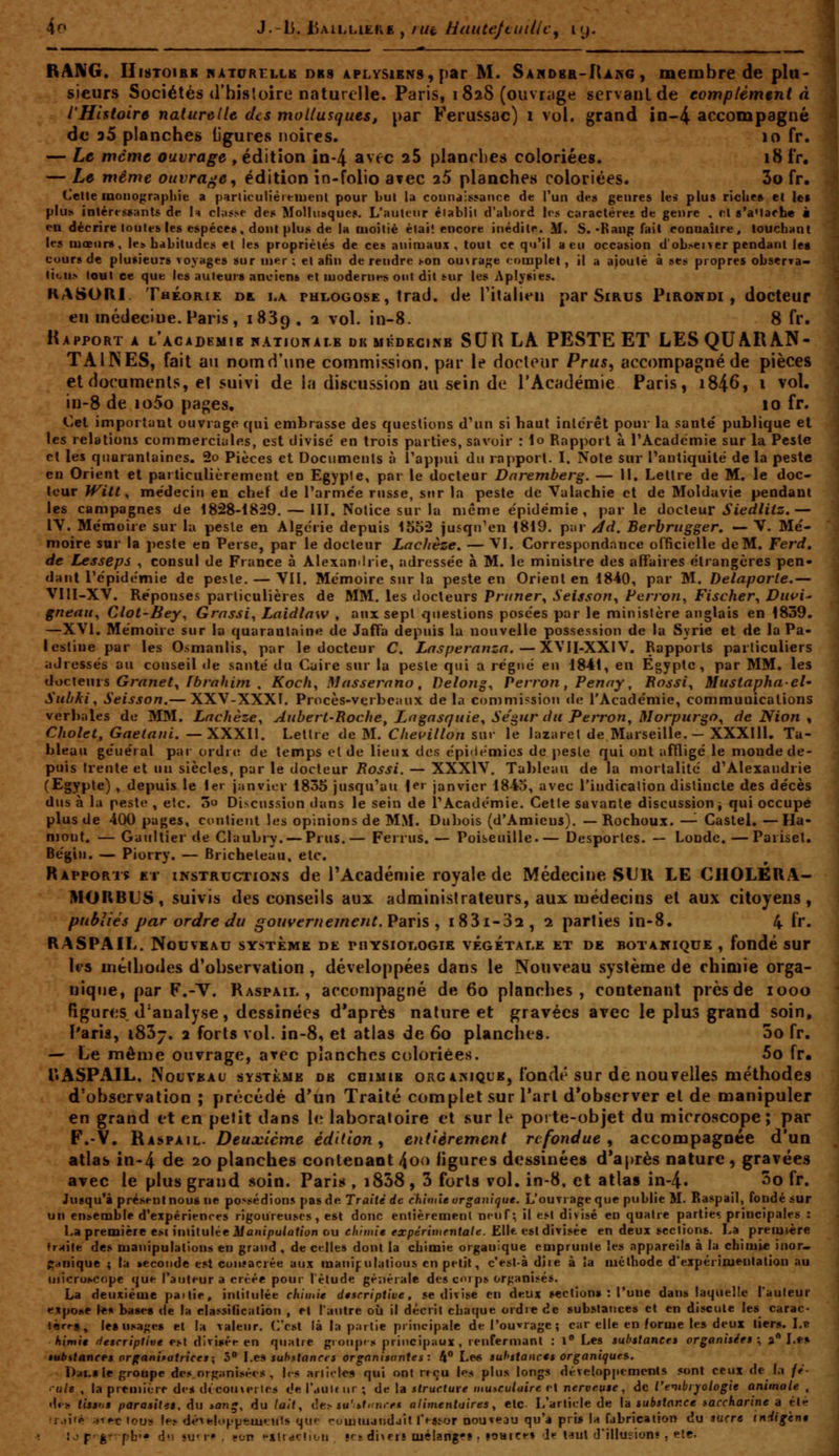 I BANG. II18T01B8 ifATURFLLB DR8 4PLYS1BNS, par M. S AH DBa-RiKC , membre de plu- sieurs Sociétés d'histoire naturelle. Paris, 182S (ouvriJge servant de eomplémeni A l'Histoire naturelle des mollusques, par Ferussac) 1 vol. grand in-4 accompagné âii a5 planches ligures noires. 10 fr. — Le même ouvrage , édition in-4 avec aS planches coloriées. 18 i'r. — Le même ouvrage^ édition in-folio avec 25 planches coloriées. 3o fr. Cette monographie a particulièrt-tuent pour but la couna:$5ance de Tun dea genres les plus rîclies et les plus intéressants de \\ clas.se dei* Mollusques. L'auteur éiablit d'abord les caractères de genre , cl s'aMaehe à PU décrire toutes les espèces, dont plus de la moitié èlail encore inédite. M. S.-Rang fait connaître, touchant les mœurs, les habitudes et les propriétés de ces animaux, tout ce qu'il a eu occasion dobseï ver pendant les cours de plusieurs voyages sur mer ; et afin de rendre t-on ouvrage complet, il a ajouté à ses propres observa- tiou.s tout ce que les auteurs anciens et modernes ont dit sur les Aplysies. KASOÏII. Théorie de la phlogose, trad. de Titalien par Sirus Pirokdi , docteur en médecine.Paris, 1839. 1 vol. in-8. 8 fr. Rapport a l'academib nationalb dk mfdkcinb SUR LA PESTE ET LES QUARAN- TAINES, fait ail nomd'une commission, par le Hocleiir Prus^ accompagné de pièces et documents, el suivi de la discussion au sein de l'Académie Paris, i846, i vol. in-8 de io5o pages. 10 fr. Cet important ouvrage qui embrasse des queslions d'un si haut inlcrêt pour la santë publique et les relations commerciales, est divise' en trois parties, savoir : \o Rapport à l'Académie sur la Peste et les quarantaines. 2o Pièces et Documents à l'appui du rapport. I. Note sur l'antiquité de la peste eu Orient et particulièrement en Egypte, par le docteur Dnremberg. — 11. Lettre de M. le doc- leur Witt y médecin en chef de l'arme'e russe, sur la peste de Valachie et de Moldavie pendant les campagnes de 1828-1829. — 111. Notice sur la même e'pidémie , parle ùocieuv S iedlitz.— IV. Mémoire sur la peste en Algérie depuis 1552 jusqu'en 1819. par /îd. Berbrugger, — V. Mé- moire sur la i)este en Perse, par le docteur Lachèze, — VI. Correspondance officielle de M, Ferd, de Lesseps , consul de France à Alexan<lrie, adressée à M. le ministre des affaires étrangères pen- dant l'épidémie de peste. — Vil. Mémoire sur la peste en Orient en 1840, par M. Delaporte.— VllI-XV. Réponses particulières de MM. les docteurs Primer^ Seisson^ Ferroii, Fischer^ Dui>i' gnenu^ Clol-Bey, Grnssi, Laidlaw , aux sept queslions posées par le ministère anglais en 1839. —XVI. Mémoire sur la quarantaine de JafTa depuis la nouvelle possession de la Syrie et de la Pa- lestine par les Osmanlis, par le docteur C. Lasperanza.—XVII-XXIV. Rapports particuliers adressés au conseil île santé du Cuire sur la peste qui a régné en 1841, en Egypte, par MM. les docXeins Grnnet^ fbrnhim , Koch^ Massernno, Delojig^ Perron, Penny, Rossi^ Mustaphael- Suhki^ Seisson.— XXV-XXXI. Procès-verbeaux delà commission <le l'Académie, communications verbales de MM. Lachèze^ Aubert-Roche, Lngnsquie^ Se'gur du Perron^ Morpurgo^ de Nion ^ Cholet, Gaelani. —XXXII. Lettre de M. Clieuillon sur le lazaret de Marseille. - XXXIll. Ta- bleau général par ordre de temps el de lieux des épidémies de pesle qui ont affligé le moudede- puis trente et un siècles, par le docteur Rossi. — XXXIV. Tableau de la mortalité d'Alexandrie (Egypte) , depuis le 1er jjinvit'r 1835 jusqu'au 1^' janvier 1843, avec l'indication distincte des décès dus à la peste , etc. 5 Discussion dans le sein de l'Académie. Cette savante discussion j qui occupé plus de 400 pages, contient les opinions de MM. Dubois (d'Amiens). — Rochoux. — Castel. —Ha- mont. — Gaultier de Claubry. — Prus.— Ferrus. — Poiseuille.— Desportes. — Londe. —Pariset. Bégin. — Piorry. — Bricheteau, etc. Rapports et instructions de l'Académie royale de Médecine SUU LE CIIOLEUA- MORBUS, suivis des conseils aux administrateurs, aux médecins el aux citoyens, publiés par ordre du gouvernement. Paris , i83i-32, 2 parties in-8. 4 fr. RASPAIL. Nouveau système de physiot^ogib végétale et de botanique, fondé sur les mélLodes d'observation , développées dans le Nouveau système de chimie orga- nique, par F.-V. Raspail , acctmipagné de 60 planches, contenant près de 1000 figures d'analyse, dessinées d'après nature et gravées avec le plus grand soin, Paris, 1857. 2 forts vol. in-8, et atlas de 60 planches. 00 fr. — Le même ouvrage, arec planches coloriées. 5o fr. Il ASP AIL. Nouveau système de cdimib orgaisiquk, fondé sur de nouvelles méthodes d'observation ; précédé d'un Traité complet sur l'art d'observer el de manipuler en grand et en petit dans ht laboratoire et sur le poite-objet du microscope; par F.-V, Raspail. Deuocicme édition ^ entièrement refondue^ accompagnée d'un atlas in-4 de 20 planches contenant 400 ligures dessinées d'après nature, gravées avec le plus grand soin. Paris , i858 , 3 forts vol. in-8. et atlas in-4. ^o fr. Ju«qu'à p^és^nlnou6 ne possédions pas de Traité de chimie organique. L'outrage que publie M. Raspail, fondé sur un ensemble d'expérienrfs rigoureuses, est donc enlièremenl neuf; il esl divisé en quatre partie; principales : La première esi intitulée iliâ>ii/)u/afion ou chimie expérimentale. Elit est divisée en deux sections. La première fr;<ile des manipulations en grand , de celles dont la cLimie organique emprunte les appareils à la chimie inor. ;»i<nique ; ta tecoiide est consacrée aux raanipilatious en petit, c'est-à dire à ia méthode d'expérimentation au microscope que l'auteur a créée pour l'étude gé;iérale des coi ps orfjanisés. La deuxième paitie, intitulée chimie descriptive, se divise en deux section» : l'une dans laquelle l'auteur expose \t% base» de la classification , et l'autre où il décrit chaque ordre de substatices et en discute les carac- ^èr^g, lesusage» et la valeur. C'est là la p;irlie principale de l'ouvrage; car elle en forme les deux tiers. Le himie descriptive est diviiiée en quatre groupr>* principaux, renfermant : l Les substances organisées \ a** Le« subktantf^s Prganifatrices', 3 l.e» substances organisantes: 4 Le« substances organiques. Dai.s le groupe désorganisées, lis arlitles qui ont reçu l^s plus longs développcmenls sont ceux de I.i ft ••ule , la première dis découvertes de l'auldir ; de la structure musculaire et nerveuse, de l'embrjologie animale . des lissns parasita, du ion^, du lait., iîe> iu'if'-n.v* alimentaires, etc L'article de \d substance saccharine a et 'é ;fiec tous les déielof.'pemt;nls que rumiuandait l'fstor nouveau qu'a pris la fabrication du sacre indigent p<^gr^pb'» du su'T» . son xtractiL-n «es divers luèiangf» , lOHicef >U Uu\ d'illusion?, ele. r.ii'*