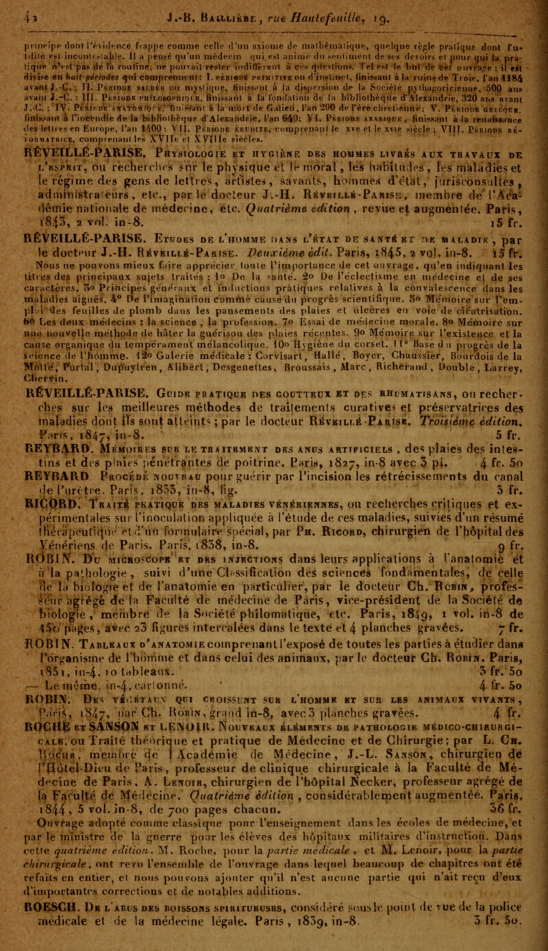 prinrîpp tlonl l'évidence fiappe comme cello d'un axiome do malliémalique, quelque règle pi-.-iliquc dont l'u» liliié est inconi»:^!a|Jle. Il a peiité qu'un médecin qui est aniuii- du scnlimenl de st-s drvoirs et pour qui lu pra- tique n'fst pas de la rouline, ne pouvait rester indilî'érenl à ct;s qiifsti'ons. Tel r>\ le l>ul Hé fetef ouvraiTe ; il élt f^ivi^'é en huit périod^t qui comprennent: 1. périodk PHiMiTcveou d'instinrl, finissant à la ruine de Troie, i'an U84 avant J.-Ç.; 11. Pkkioue sacbék ou niy^liqne, Hnissinil à la dispersion de la Société p\lliaj;oricieune, 500 ans avant i.-C. : III. PtuioDK phii.osophioib, finissant à la londalion de la bibliothèque d'Alexandrie, 320 ans'avant J.-C ; IV. PkriodV,' iiri^tosiiQrh; finiss'ani à la mort de Galien, l'an '200 de l'ère clirétienrté; V. Phriode grhcqob. iinissairt à l'in^tudie de la bibHolbèque d'Alexandrie, l'an 640; VI. Pkrio»k arabiqck, finissant à la renaiiiSirRce «les lettres en Europe, l'an i^OO : VII. Pkuiode ércuite, comprenant le xve et le xvie siècle; VIII. Pkuiqok ré- KORMâTRicK, conjprenani les X-Vlle et X.Ville siècles. RÉVEILLÉ-PARISE. Physiologie et hygiène des hommes uvaés aux tuavaux de i/ksprit, ou recheiclns snr le physique *?l lé moral, les h^biUiips, les maladies et le régime dt'S gens de lettres, artistes, Sv^vanis, hommes d'étal, jurisconsalles , admiiîîstra èurs , etc., par le docLeur J.-H. Rbvefllb-Parise , membre de l'Aca- dt^mie nationale de médecine, etc. Quatrième édition , revue et augmenlée. Paris, i843, 2 vol. in-8. i5 fr. RÉVEILLÉ-PARISE. Et^dks de l'homme dams l'état de sAiVTéEr nK maladtk , par le docteur J.-H. RÉVKiLtii-PARisE. Deuxième édit. Paris, iH^S, 2 vol. iii-8. i5 ff. Nous ne pouvons mieux faire appreciei- tonte l'importance de cet onviiige, qu'en indiquant les titios des principaux sujets traites : lo De la santé. 2o De réclectisme en médecine el de ses caractères. 5o PiIncipes ge'ne'ranx el inductions pratiques relatives à la convalescence dans les maladies aiguës. 4° De l'imagination comrtiè cause du progrès scientifique. S'» Mémoire sur Tem- plui des feuilles de plomb dans les pansements des plaies et ulcères en voie de cj^'atrisation. H** Les deux médecins : la science , la professioii. 7o Essai de médecine morale. 80 Mémoire sur nue nouvelle méthode de hâter la guérisou de$ plaies récentes. 9o Mémoire sur l'existence et la cause organique du tempérament mélancolique. 10 liygiène du corset. I 1* Base d 11 piogrès de la science de l'homme. l2o Galerie médicale : Corvisarl, Halle, Boyer, Chaussier, Bourdois de la Motte, P'orta'l, Dufyuytren , A.libert, Dcsgeneltes, Broussais , Marc, RicheraïKl, Double, Larrey, Chervin. RÉVEILLÉ-PARISE. Guide pratique des goutteux bt des hhlmatisans, ou recher- ches sur les meilleures méthodes de trailements curative^ et préservatrices des maladies dont ils sont atteint*^ ; par le docteur RévKiLLÉ-PARiSB. Troisième édition, P^ris, 1847, in-8.  5 fr. REVBARO. Mémoires sur letraitbmbnt des anus artificiels , des plaies des intes- tins et des pinîts pénétrantes de poitrine. Paris, 1827, in-8 avec 3 pi. 4 f''- 5o REYBARD Procédé ivouvrau pour guérir par l'incision les rétrécissements du canal «Je l'urètre. Paris, i853, iti-8, fig. 5 fr. RîÇQRDi Traita pkatique des maladies vÉisÉRiErcwEs, ou recherches critiques et ex- périmentales sur l'inoculation appliquée à l'élude de ces maladies, suivies d'un résumé (Hérapeufîqii^-pt'i'un formulair»» spécial, par Ph. Ricord, chirurgien de l'hôpital des Vénériens (je Paris. Pari's, i838, in-8. g fr. ROBl??. Du MiCHOscoPB ET OBS INJECTIONS daos Icurs applications à l'analomie et à la pathologie , suivi d'une Cbssifîcalion des sciences fondamentales, de celle (le la biologie et de l'anatomie en particulier, par le docteur Ch. Rcbin, profes- .-^l'ur agfégé de 1h Faculté de médecine de Paris, vice-président de la Société de biologie , mernbre de la Société philomatique, etc. Paris, 1849, ^ ^^'» ''^ ^^ 45o pH^es, avec 20 figures intercalées dans le texte et 4 planches gravées. y fr. ROBIN. Tableaux d'anatomie comprenant l'exposé de toutes les parties à étudier dan» l'organisme de l'homme et dans celui des animaux, par le docteur Gh. Robin. Paris, i85i, in-4. 10 tableaux. 5 fr. 5o — Le même, ln-4, cartonné. ' 4 Ir* 5o ROBIIV. Des v1('.étal'x qui croissant sua l'homme bt sua les animaux vivants, P;iris, 1847, par CK. BoBÎN, ^raiid in-8, avec 3 planches gravées. 4 fr, ROGHfe etSANSOM bt LENO^U* Nouveaux éléments de pathologie médico-chirurgi- calb.ou Traité théorique et pratique de Médecine et de Chirurgie; par L. Cm. IVdçHB. membre de 1 iicadémie de Médecine, J.-L. Sanson, chirurgien de rÇtotél-Dicu de Paris, professeur de clinique chirurgicale à la Faculté de Mé- df^cine de Paris, A. Lbnoir, chirurgien de l'hôpital Wecker, professeur agrégé de la Faculté de Médecine. Quatrième èdilion , considérablement augmentée. Paris, i844î 5 vol. in-8, de 700 pages chacun. 56 fr. Ouvrage adopte comme classiqtie ponr renseignement dans les écoles de médecine, et par le ministre de la guerre pour les élèves des hôpitaux rniiiraires d'iiistrucVion. Dans cette quatrième édition. M. Roche, pour \a partie médicale, et M. Lenoir, pour \a partie chirurgicale, ont revti l'ensemble de l'onvra^e dans lequel beaucoup de chapitres out été refaits en entier, et nous pou vous ajouter qu'il n'est aucune partie qui n'ait reçu d'eux d'importantes corrections et de uotables additions. ROESGH. De l'abus des boissons spiritueuses, considéré ;;<nislc point de vue de la police