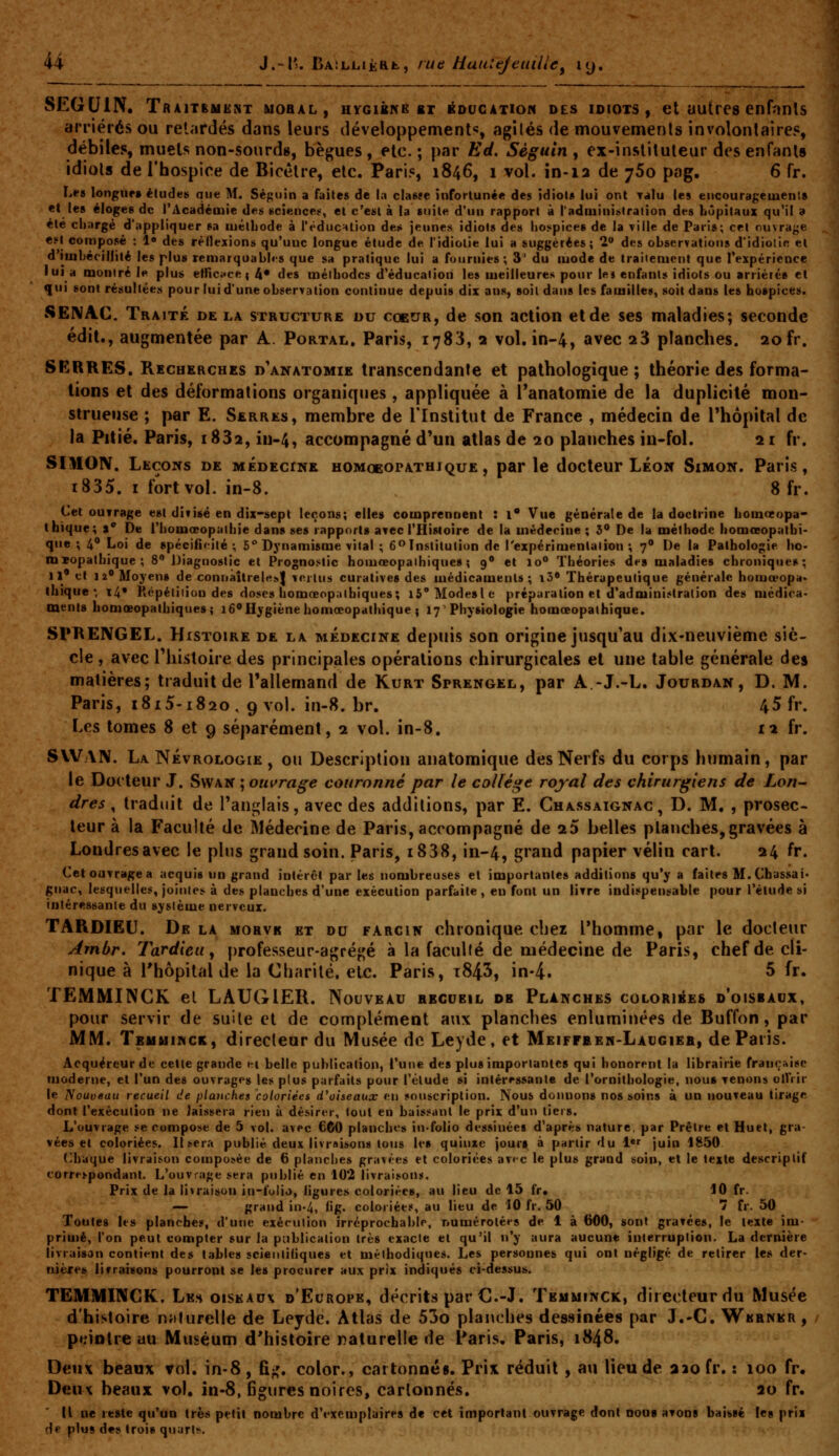 SEGUIN. Traitement bjobal, hygibnb et i^oucation des idiots , et uutres enfnnls arriérés ou relardés dans leurs développements, agîlés de mouvemenls involontaire?, débiles, muets non-sourd», bègues , etc. ; par Ed. Séguin , ex-insliluleur des enfants idiots de Thospice de Bicétre, etc. Paris, 1846, 1 vol. in-12 de 760 pag. 6 fr. L*-» longur» éludes que M. Séguin a faites de la classe infortunée des idiot* lui ont Talu les encouragemen'.s el les éloges de l'Acadéaiie des sciencet=, et c'est à la suite d'un rapport à radniini»lration des hûpitaux qu'il a été chargé d'appliquer sa luétliode à l'éducHlion des jeunes idiots des hospices de la ville de Paris; cet ouvrage est composé : 1» des réflexions qu'une longue étude de l'idiotie lui a suggérées; 2 des observations d'idiolie el d'imbécillité les plus remarquabli-s que sa pratique lui a fournies; 3' du luode de traitement que l'expérience lui a montré le plus elfici^cei 4* des méthodes d'éducation les meilleures pour le* enfants idiots ou arriéré» et qui sont résultées pour lui d'une observation continue depuis dix ans, soil dans les familles, soit dans les hospices. SEIVAC. Traité de la structure du coeur, de son action et de ses maladies; seconde édit., augmentée par A. Portal, Paris, 1783, 2 vol. in-4, avec aS planches. 20 fr. SERRES. Recherches d'anatomie transcendante et pathologique ; théorie des forma- tions et des déformations organiques, appliquée à l*anatomie de la duplicité mon- strueuse ; par E. Serres, membre de l'Institut de France , médecin de Thôpital de la Pitié. Paris, i832, iu-4, accompagné d'un atlas de 20 planches in-fol. 21 fr. SIMOIV. Leçons de MÉoEcriiE homoeopathique , par le docteur Léon Simon. Paris, i835. I fort vol. in-8. 8 fr. Cet ouvrage est divisé en dix-sept leçons; elles comprennent : l* Vue générale de la doctrine homoeopa- thique; 1* De l'homœopaihie dans ses rapports avec l'Histoire de la médecine ; l^ De la méthode homœopathi- que ; 4» Loi de spécificité; 5° Dynamisme vital ; 6 Institution de l'expérimentation; 7 De la Pathologie ho- mxopalhique ; 8** Diagnostic et Prognostic homœopaihiques ; 9 et 10° Théories de» maladies chroniques; 11' et 12 Moyens de connàitrelK»! vertus curative» des médicaments; i3« Thérapeutique générale homœopa. ihique ■ i4* Kcpélilion des doses homœopaihiques; l5°Mode»le préparation et d'admini.<tra(ion des médica- ment» homœopathiques; lôoilygiène homœopathique { 17 Physiologie homœopalhique. SPREIVGEL. Histoire de la médecine depuis son origine jusqu'au dix'Ueuvième siè- cle , avec riiistoire des principales opérations chirurgicales et une table générale des matières; traduit de l'allemand de Kurt Sprengel, par A -J.-L. Jourdan, D. M. Paris, 1815-1820, 9 vol. in-8.br. 45 fr. Les tomes 8 et 9 séparément, 2 vol. in-8. 12 fr. SVVAN. La Névrologie , ou Description anatomique des Nerfs du corps humain, par le Docteur J. Swan ; ouvrage couronné par le collège royal des chirurgiens de Lon^ dres, traduit de l'anglais, avec des additions, par E. Chassaignac, D. M, , prosec- leur à la Faculté de Médecine de Paris, accompagné de 25 belles planches,gravées à Londres avec le pltis grand soin. Paris, i838, in-4, grand papier vélin cart. 24 fr. Cetouvragea acquis un grand intérêt par les nombreuses et importantes additions qu'y a faites M.Chassai- gnac, lesquelles, jointes à des planches d'une exécution parfaite , en font un livre indispensable pour l'étude si intéressante du système nerveux. TARDIEU. De la morvk et du farcin chronique chez l'homme, par le docteur Ambr. Tardieu ^ professeur-agrégé à la faculté de médecine de Paris, chef de cli- nique à l'hôpital de la Charité, etc. Paris, t843, in-4. 5 fr. TEMMINCK el LAUGIER. Nouveau recueil ob Planches coloriées d'oisbadx, pour servir de suile et de complément aux planches enluminées de Buffon, par MM. Temuinck, direcleur du Musée de Leyde , et Meiffaeh-Laugieb, de Paris. Acquéreur de celte grande j-i belle publication, l'une des plus importantes qui honorent la librairie française moderne, et l'un des ouvrages les plus parfaits pour l'élude si intéressante de l'ornithologie, nous venons olfiir le Nouveau recueil de planches coloriées d^oiseaux en souscription. Nous donnons nos soins à un nouveau tirage dont l'exécution ne laissera rien ù désirer, tout en baissant le prix d'un tiers. L'ouvrage se compose de 5 vol. avec 6C0 planches in folio dessinées d'après nature, par Prêtre et Huet, gra- vées et coloriées. Usera publié deux livraisons tous les quiuxe jours à partir du 1*<^ juin 1850 Chaque livraivson con]posée de 6 planches grav>-es et coloriées avf-c le plus grand soin, et le texte descriptif eorre>pondant. L'ouvrage sera publié en 102 livraisons. Prix de la livraison in-folio, ligures coloriées, au lieu de 15 fr, 10 fr. — grand in-4, ''g- coloriées, au lieu de 10 fr. 50 7 fr. 50 Toutes les planches, d'une exécution irréprochable, numérotées de 1 à 600, sont gravées, le texte im- primé, l'on peut compter sur la publication très exacte et qu'il n'y aura aucune interruption. La dernière livraisan contient des tables scieiiliiiques et méthodiques. Les personnes qui ont négligé de retirer les der- nière» livraisons pourront se les procurer aux prix indiqués ci-dessus. TËMMINGK. Les oiseaux d'Europe, décrits par C.-J. Tbmminck, directeur du Musée d'histoire njilurelle de Leyde. Atlas de 53o planches dessinées par J.-C. Werner , pt^intre au Muséum d'histoire naturelle de Paris, Paris, 1848. Deux beaux vol. in-8, fi;,', color., cartonnéi. Prix réduit, au lieu de aiofr. : 100 fr. Deux beaux vol, in-8, figures noires, cartonnés. 20 fr, IL ne reste qu'un très petit nombre d'exemplaires de cet important ouvrage dont oou» avons baissé les prix de plus de» trois quarts.