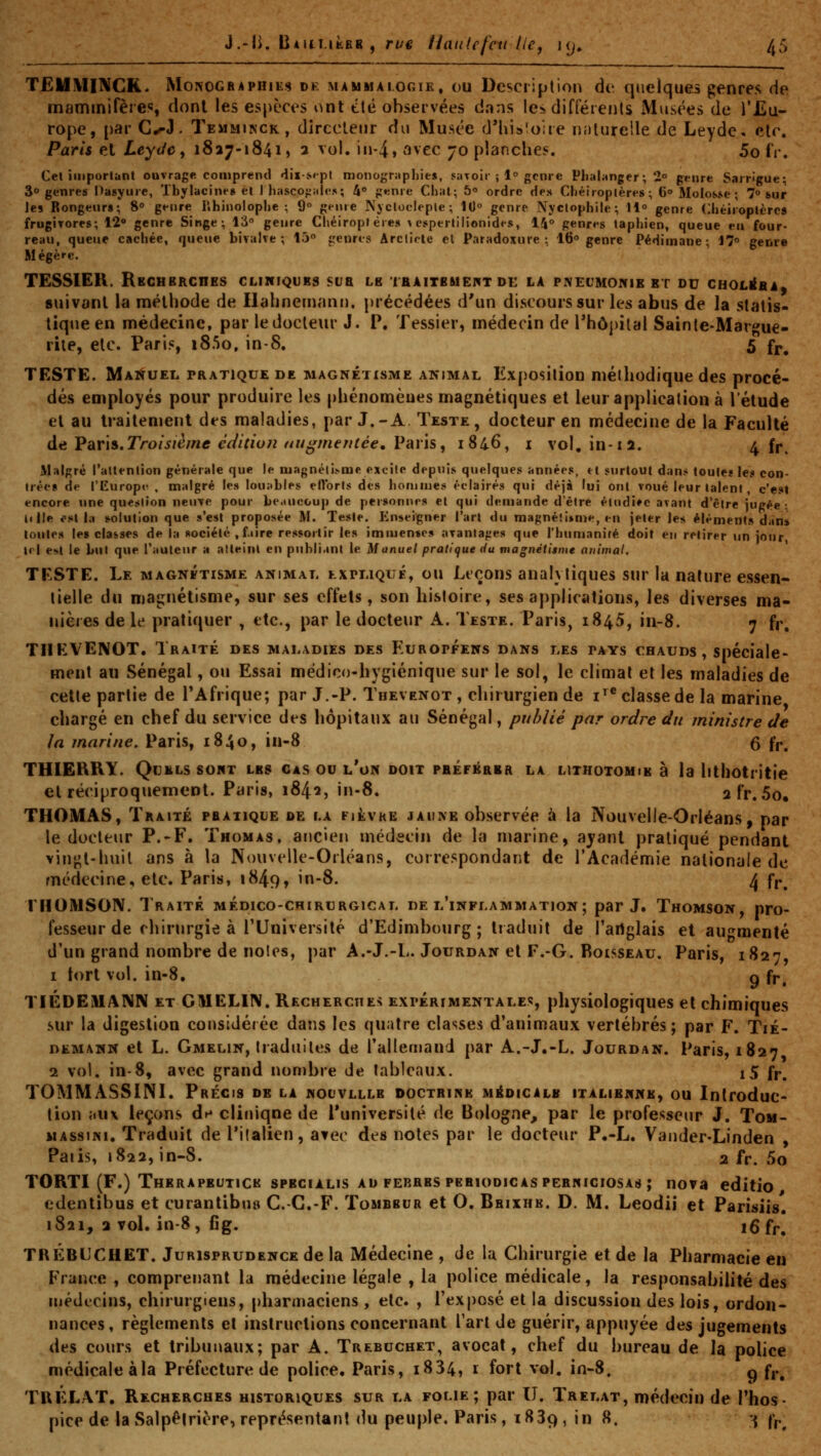 TEIIMINCK. Monographies de mammaioc.ik. ou Description (\v. quelques genres de mammifères dont les espèces ont été observées dans les différents iMusées de l'Eu- rope, par C^h Temminck, dirccleiir du Musée d'Uisioire naturelle de Leyde. etc. Paris et LeyJe y 1827-1841, 2 vol. in4» avec 70 planches. 5o fV. Cet important ouvrage comprend «liisept monographies, saToir ; 1° genre Plialanger ; 2° genre Sarrigue; 30 genres Pasyure, Tbylacin»'» et I hasco^ales; 4» genre Chat; 5» ordre des Chéiroptères; 6» Molosse; 7° sur les Rongeur»; 8 genre iihinolophe ; 9° geme Njctoclepte; 10° genre Nyclophile; 11° genre Chéiroptères frugirores; 12» genre Singe; 13° genre Chéiroptères v espertilionides, 14° genri-s taphien, queue eu four- reau, queue cachée, queue bivalve; 15° jrenres Arcliote et Paradoxure ; 16° genre Pédimane ; 17° genre Mégère. TESSIER. RBCRBRCnES cliniques sua LB laAITBMEflT de la PNECMOIVIE et ou CHOLI^BA) suivant la méthode de Hahnem«mi). précédées d'un discours sur les abus de la statis- tique en médecine, par le docteur J. P. Tessier, médecin de Thôpilal Sainte-Margue- rite, etc. Paris, i85o, in-8. 5 f|., TESTE. Mai^uel pratique de magnétisme animal Exposition méthodique des procé- dés employés pour produire les phénomènes magnétiques et leur application à l'étude et au traitement des maladies, par J.-A. Teste , docteur en médecine de la Faculté d^ Far'is.Troisième cciition augmentée. Varïs, 1846, i vol, in-12. 4 fr. Malgré l'attention générale que le njagnéti>me excite depuis quelques années, et surtout dan,* toule« le.* con- trée» de l'Europ»' , malgré le» lou;tbIes ertbrts des honuues éclairés qui déjà lui ont voué leur talent, c'est encore une question neuve pour be.iucoup de personnes et qui demande d'être étudiée avant d'être jugée ; il lie est la «solution que s'est proposée M. Teste. Enseigner l'art du magnétisme, en jeter les éléments dan» toutes le» classes de la société , faire ressortir les immentes avantages que l'humanité doit en retirer un jour, tri t^l le but que l'auteur a atteint en publiant le Manuel pratique du magnétitme animal. TESTE. Le magnétisme animal txrLiQuÉ, ou Leçons analytiques sur la nature essen- tielle du maiïnétisme, sur ses effets, son histoire, ses applications, les diverses ma- iiièies de le pratiquer , etc., par le docteur A. Teste. Paris, 1845, in-8. 7 fr. THKVENOT. Traité des maladies des Européens dans les pays chauds, spéciale- ment an Sénégal, ou Essai médico-hygiénique sur le sol, le climat et les maladies de cette partie de l'Afrique; par J.-P. Thevenot , chirurgien de i'^* classe de la marine chargé en chef du service des hôpitaux au Sénégal, publié par ordre du ministre de la marine, Paris, 1840, in-8 6 fp^ THIERRY. QUELS sont les cas ou l'on doit pbéférbr la lithotomib à la lithotritie elréciproquenieDt. Paris, 1842, in-8. afr. 5o, THOMAS, Traité praiiqle de la fièvre jaune ohservée à la Nouvelle-Orléans, par le docteur P.-F. Thomas, ancien médecin de la marine, ayant pratiqué pendant vingt-huit ans à la Nouvelle-Orléans, correspondant de l'Académie nationale de médecine, etc. Paris, 1849, in-8. 4 f|.^ THOMSON. Traité médico-chirurgical de l'inflammation; par J. Thomson, pro- fesseur de chirurgie à l'Université d'Edimbourg; traduit de l'artglais et augmenté d'un grand nombre de noies, par A.-J.-L. Jourdan et F.-G. Boisseau. Paris, 1827 I tort vol. in-8. g fr, TIÉDEMANN et CMELIN. Recherches expérimentale»;, physiologiques et chimiques sur la digestion considérée dans les quatre classes d'animaux vertébrés; par F. Tié- DEMANN et L. Gmelin, tiadultcs de rallernand par A.-J.-L. Jourdan. Paris, 1827 1 vol. in-8, avec grand nombre de tableaux. i5 fp, TOMMASSINI. Précis de la nouvlllb doctrine médicalb italienne, ou Introduc- tion ;iu\ leçons dn clinique de l'université de Bologne, par le professetir J. Tom- MAssiNi. Traduit de l'italien, avec des noies par le docteur P.-L. Vander-Linden , Paiis, 1822, in-S. 2 fr. 5o TORTI (F.) Therapeutick spbcialis au ferres pbbiodicaspernigiosas ; nova editio edentibus et curantibui^ C.-C.-F. Tombbur et O. Bbixhb. D. M. Leodii et Parisiis. 1821, 3 vol. in-8 , fig. iQ fp^ TRÉBL'CHET. Jurisprudence de la Médecine , de la Chirurgie et de la Pharmacie en France , comprenant la médecine légale , la police médicale, la responsabilité des médecins, chirurgiens, pharmaciens , etc. , l'exposé et la discussion des lois, ordon- nances, règlements et instructions concernant l'art de guérir, appuyée des jugements des cours et tribunaux; par A. Trebuchet, avocat, chef du bureau de la poUce médicale àla Préfecture de police. Paris, i834, i fort vol. in-8, q fp^ TRÉLAT. Recherches historiques sur la folie; par IJ. Trelat, médecin de l'hos- pice de la Salpéirière,représentant tlu peuple. Paris, 1889, in 8. •{ fp^