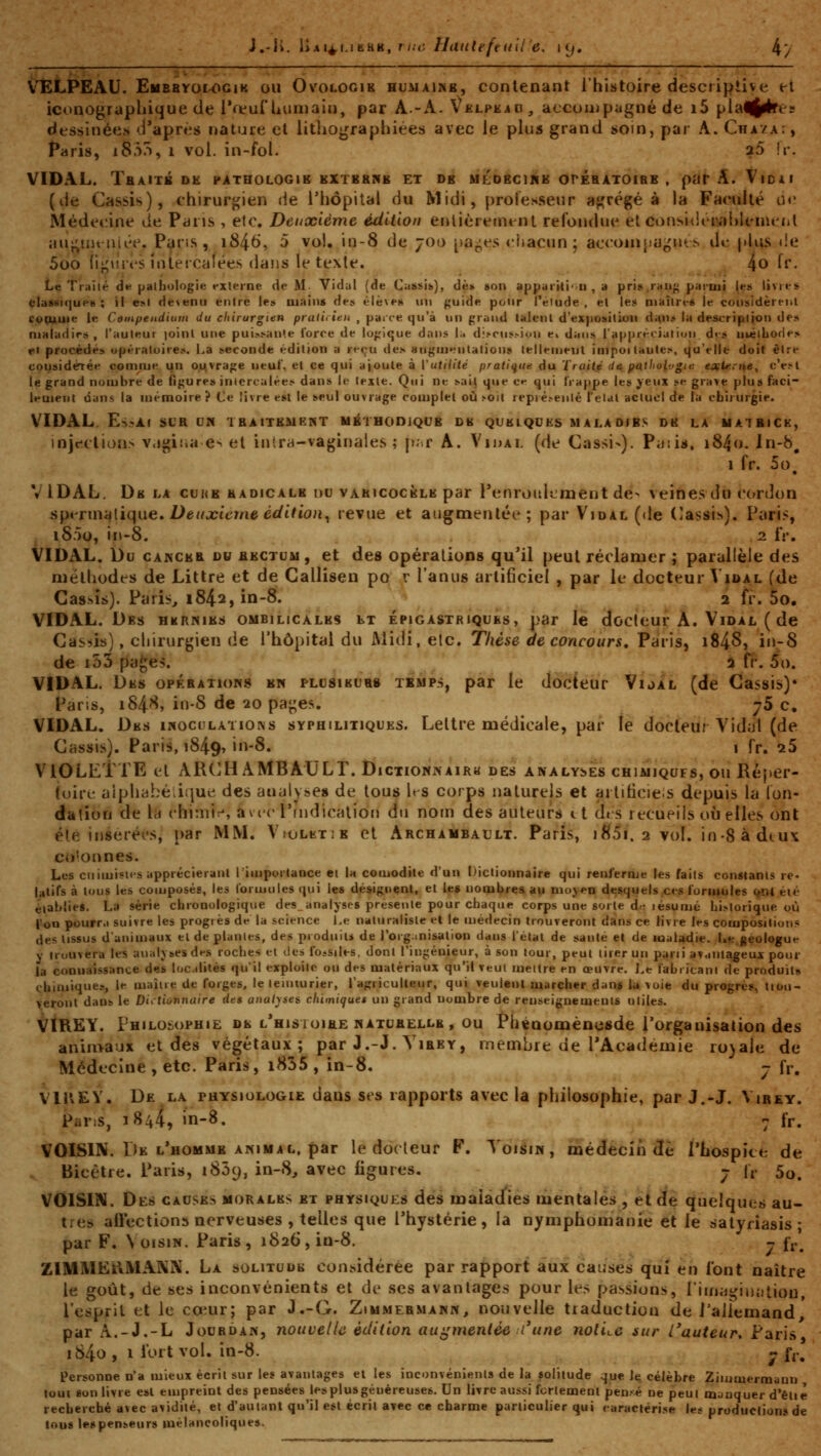 J.-ii. liM^ijERK, rm; Hatitefeuil e, i(j. 4/ VELPEAU. Embhyologik ou Ovologik huaiaimb, contenant l'histoire descriptive et iconographique de i*fvui'humain, par A.-A. \ELPiiiO, accompagné de i5 pia^ij^ce dessinées d'après nature et lithographiées avec ie plus grand soin, par A. Cha/a:, Paris, i83/>, 1 vol. in-fol. aS îr. VIDAL. Tbaitk de pathologie kxtbrne et de mldeore orésATOiBE , par A. Vioii (de Cassis), chirurgien de l'iiôpilal du Midi, proiesseur aj^'régé à ia Faculté oc Médet:ine de Paris , etc. Deuxième édition enlièremtnt refondue et considi ivd)lcnu^(il au^uu'iiiée. Pans, i846, 5 vol. in-8 de 700 [)aj;es ciiacun ; accoin{)a^nt.s de jilus de 5oo ii^'vu't'S ïnleicalées dans le texle. 4o ff- Le Traité d*^ padiologie •'Xterne de M. Yidul (de Ciissifc), de» son apparrti''D , a pri»,rau^ parmi [ta livi«-s classique»; il e»i de\enu entre les uiains de» t>lè\eH un guide pour Téiude , el le:* niaître« le considèreiil vopjkuie le Coinpeiidium du chirurgien praticien , parce qu'à un grand talenl d'exposition d^n» la descripiioi) de» maladies, l'auleur joint une puis-^anle force de logique dans !;> di.-ms.-iou e« dans l'appréciaiiuii d<s uiélLofle:» el procédés opératoires. La seconde édition a reçu de.s augmentations leilemetil impoi lautes, qu'elle doit être cousidérée comme qn ouvrage neuL et ce qui ajoute à l'utiiité prati{f,ue du Traité (ta pailiol'.'gta eafteriie, c'e.-l le grand nombre de figure» intercalées dans le texte. Qui ne sait que ce qui IVappe les yeux se grave plus faci- lement dans la mémoire? Ce livre est le seul ouvrage complet où ^oit repré.»eiiié Teial actuel de ia chirurgie. VIDAL. Es?Af SLR CN IBAITEMP.NT MilUODlQUE DE QUELQUES MALADIES DE LA UAlKlCK, injt-clion.^ v.igii.a e^ et iutra-vaginales ; p-.r A. Vidai, (de Cassi-). Pijiii*. i84o. In-b, 1 fr. 5o, VIDAL, De la cukb hadicale du vakicocèle par l'enroidLment de> veines du cordon spi^rmuiiqne» Deuxietne édition^ revue et augmentée; par Vidal (de (Iassi>). Paris, iS.TÏo, in-8. 2 IV. VIDAL. Du CANCEB Dw BECTUM, et des opérations qu'il peut réclamer ; parallèle des méthodes de Littre et de Callisen po r l'anus artificiel , par le docteur Vidal (<ie Cassis). Paris, 1842, in-8. 2 îv, 5o, VIDAL. Des hernies ombilicales ht épigastriques, par le docteur A. Vidal ( de Casais), chirurgien de l'hôpital du Midi, etc. Thèse de concours, Paris, i848j iiV-8 de i53 pa^es. â fi-. 5o. VIDAL. Des opérations en plcsieubs temps, par le docteur Vijal (de Cassis)* Paris, i84<'^, in-S de 20 pai;es. j5 c. VIDAL. Des IN0C^lLATI0^s syphilitiques. Lettre médicale, par te docteur Vidal (de Cassis). Paris, 1849, iu-8. • fr. ^5 VIOLETTE et ARCH AMBAULT. Dictionnairh des analyses chimiqufs, ou Réper- luirc alpiial^é.iijue des analyses de tous hs corps naturels et artiticie.s depuis la ion- dation de la ('hi:niï, avic rindicalion du nom des auteurs 11 dt s recueils où elles ont été inseréfs, par MM. V.'OLKTiB et Archambault. Paris, i85i. 2 vol. in-8 à deux co'onnes. Les cnimisies apprécieranl rimporlance et la comodile d'un Dictionnaire qui renferme les fails constants re- latifs à tous les composés, les lormules qui les désignent, el les nombres au moyen desquels ces formules ^îl éié établies, La série chronologique des_analyses présente pour chaque corps une sorte d.; jésumé historique où l'on pourr.i suivre les progrès de la science Le naturaliste et le médecin trouveront dans ce livre les compositions des tissus d'animaux el de piaules, des produits de l'orginisation dans l'état de santé et de maUdie. Uejéologue Y trouvera les analyses des roches el des IbjSiles, dont l'ingénieur, à son tour, peut tirer un pani avantageux pour la connaissance des loc dites qu'il exploite ou des matériaux qu'il veui meltre en œuvre. Le labricani de produilB chimiques, le maîire de forges, le lennurier, l'agriculteur, qui veulent marcher dan^ lu voie du progrès tiou- veront dans le Dictionnaire des analyses, chimiques un grand nombre de renseignements utiles. VIREY. Philosophie de l^histoibe naturelle , ou Phénomèncsde l'organisation des animaux et des végétaux; par J.-J. Vibey, membre de l'Académie ro)ale de Médecine , etc. Paris, i835 , in-8. - fr. VIIVEY. De la physiologie dans ses rapports avec la philosophie, par J,-J. Virey. Pans, 1844, in-8. ^ fr. VOISIN. De l'homme ANIMAL, par le docteur F. Voisin, médecin de l'hospice de Bicêtre. Paris, i85(), in-8^ avec ligures. j fr 5^^ VOISIN. Des causes morales et physiques des malâd^ies mentales , et de quelques au- tres aftections nerveuses , telles que l'hystérie , la nymphomanie et le satyriasis ; par F. \ oisiN. Paris, 1826, ia-8. - f^.'^ ZIMMERMANN. La solitude con.sidérée par rapport aux causes qui en l'ont naître le goût, de ses inconvénients et de ses avantages pour les passions, l'iinai^iiuîtiou, l'esprit et le cœur; par J.-G. Zimmebmann, nouvelle traduction de Paliemand, par A.-J.-L Jourdan, nouvelle édition augmentée l'une notice sur l'auteur, Paris i84o , 1 i'ort vol. in-8. - fr. personne n'a mieux écrit sur les avantages elles inconvénients de la solitude que ^ célèbre Zimmermann , loui êon livre esl empreint des pensées lesplusgéuéreuses. Un livre aussi fcrtement pen>é ne peut mjaquer d'étie recherché avec avidité, et d'autant qu'il est écrit avec ce charme particulier qui caractérise les productions de tous lespenseurs mélancoliques.