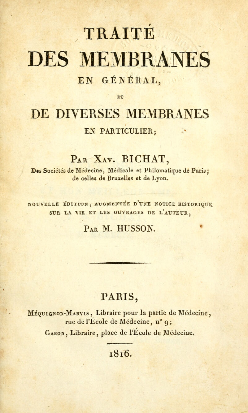 TRAITÉ DES MEMBRANES EN GÉNÉRAL, ET DE DIVERSES MEMBRANES EN PARTICULIER; Par Xav. BICHAT, D«s Sociétés de Médecine, Médicale et Philomatique de Paris j de celles de Bruxelles et de Lyon. NOUVELLE e'dITION, AUGMENTEE d'UINE NOTICE HISTORIQUE E ET LES OUVRAGES DE Par m. HUSSON. PARIS, Méquignon-Marvis, Libraire pour la partie de Médecine, rue de l'Ecole de Médecine, n° g^ Gabon, Libraire, place de l'École de Médecine. 1816.