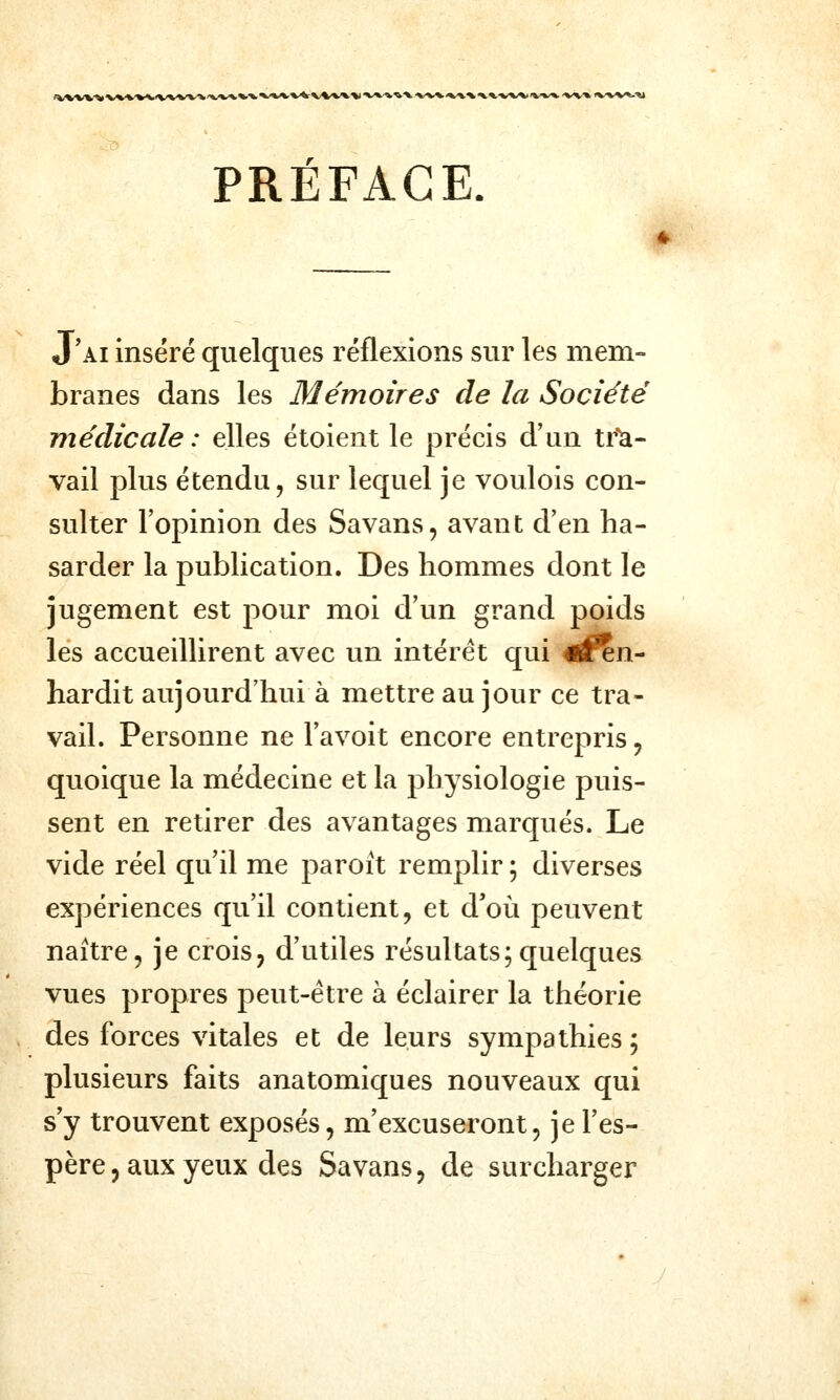 t^'»/^VV*/fc%.^^VVW^*^'»^^'^ •%^V*.^'V^^*.-V»/\»i%^/». '%^'» i^/w*--»» PRÉFACE. J'ai inséré quelques réflexions sur les mem- branes dans les Mémoires de la Société médicale : elles étoient le précis d'un tr^- vail plus étendu, sur lequel je voulois con- sulter l'opinion des Savans, avant d'en ha- sarder la publication. Des hommes dont le jugement est pour moi d'un grand poids les accueillirent avec un intérêt qui rfen- hardit aujourd'hui à mettre au jour ce tra- vail. Personne ne l'avoit encore entrepris, quoique la médecine et la physiologie puis- sent en retirer des avantages marqués. Le vide réel qu'il me paroit remplir ; diverses expériences qu'il contient, et d'où peuvent naître, je crois, d'utiles résultats;quelques vues propres peut-être à éclairer la théorie des forces vitales et de leurs sympathies ; plusieurs faits anatomiques nouveaux qui s'y trouvent exposés, m'excuseront, je l'es- père, aux yeux des Savans, de surcharger