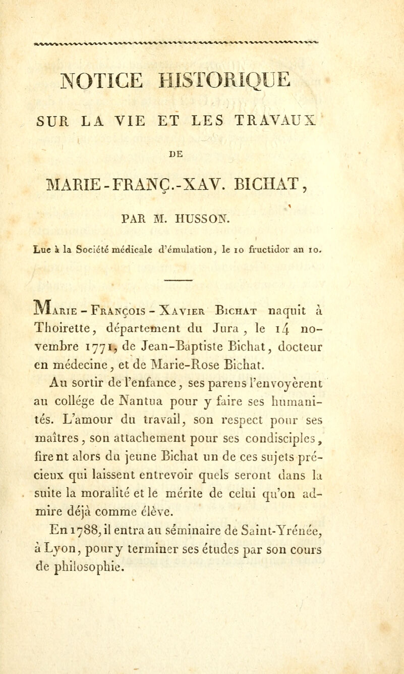 k.-»'») »/</%< ^.^^,^/v^ */».-». ■» -%/V*/^'X.-V*.^^^ •%.•»■ NOTICE HISTORIQUE SUR LA VIE ET LES TRAVAUX DE MARIE-FRANÇ.-XAV. BICHAT, PAR M. HUSSON. Lue à la Société médicale d'émulation, le lo fructidor an lo. JVIarie - François - Xavier Bichat naquit à Thoirelte, département du Jura ^ le i4 no- vembre 177I5 de Jean-Baptiste Bichat, docteur en médecine, et de Marie-Rose Bichat. Au sortir de l'enfance, ses parens l'envoyèrent au collège de Nanîua pour y faire ses humani- tés. L'amour du travail, son respect pour ses maîtres, son attachement pour ses condisciples, firent alors du jeune Bichat un de ces sujets pré- cieux qui laissent entrevoir quels seront dans la suite la moralité et le mérite de celui qu'on ad- mire déjà comme élève. En 1788,1! entra au séminaire de Saint-Yrénée, à Lyon, pour y terminer ses études par son cours de philosophie.