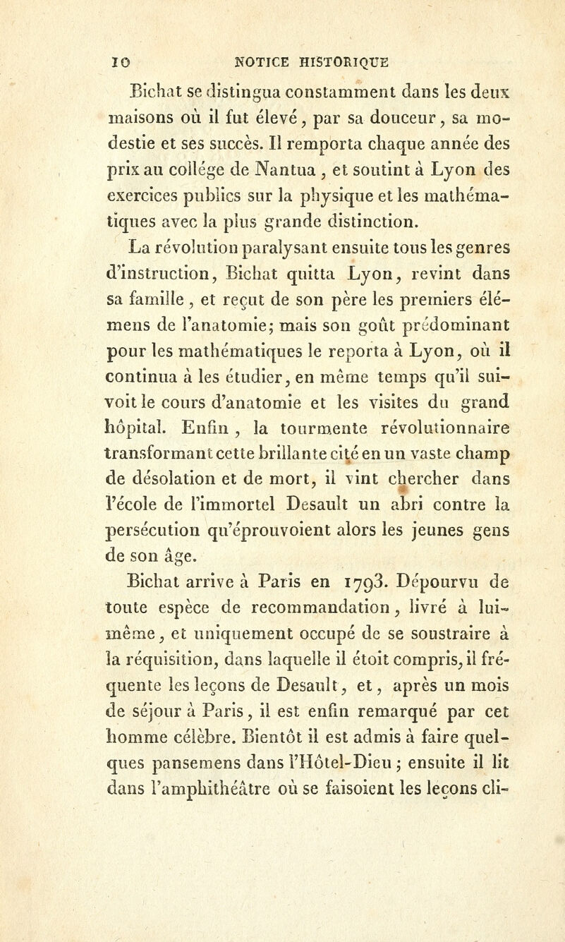 Bichat se distingua constamment dans les deux maisons où il fut élevé, par sa douceur, sa mo- destie et ses succès. Il remporta chaque année des prix au collège de Nantua , et soutint à Lyon des exercices publics sur la physique et les mathéma- tiques avec la pkis grande distinction. La révolution paralysant ensuite tous les genres d'instruction, Bichat quitta Lyon, revint dans sa famille, et reçut de son père les premiers élé- mens de l'anatomie; mais son goût prédominant pour les mathématiques le reporta à Lyon, où il continua à les étudier, en même temps qu'il sui- voit le cours d'anatomie et les visites du grand hôpital. Enfin, la tourmente révolutionnaire transformant cette brillante cité en un vaste champ de désolation et de mort, il vint chercher dans l'école de l'immortel Desault un abri contre la persécution qu'éprouvoient alors les jeunes gens de son âge. Bichat arrive à Paris en 1793. Dépourvu de toute espèce de recommandation, livré à lui- même, et uniquement occupé de se soustraire à la réquisition, dans laquelle il étoit compris, il fré- quente les leçons de Desault, et, après un mois de séjour à Paris, il est enfin remarqué par cet homme célèbre. Bientôt il est admis à faire quel- ques pansemens dans l'Hôtel-Dieu j ensuite il lit dans l'amphithéâtre où se faisoient les leçons cîi-