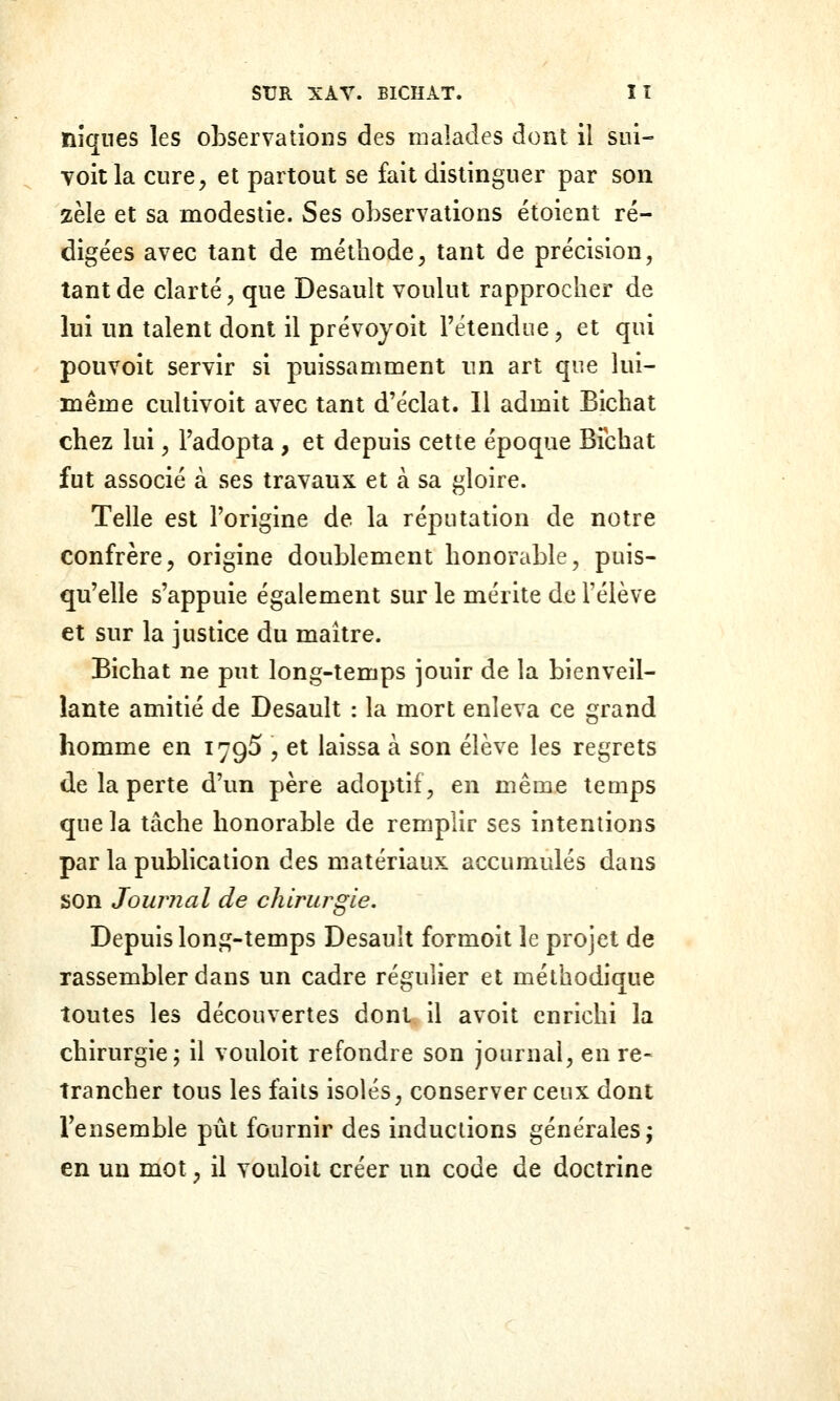 nîqnes les observations des malades dont il sui- Toit la cure^ et partout se fait distinguer par son zèle et sa modestie. Ses observations étoient ré- digées avec tant de méthode^ tant de précision, tant de clarté, que Desault voulut rapprocher de lui un talent dont il prévoyoit l'étendue, et qui pouvoit servir si puissamment un art que lui- même cultivoit avec tant d'éclat. 11 admit Bichat chez lui, l'adopta , et depuis cette époque Efcbat fut associé à ses travaux et à sa gloire. Telle est l'origine de la réputation de notre confrère, origine doublement honorable, puis- qu'elle s'appuie également sur le mérite de l'élève et sur la justice du maître. Bichat ne put long-temps jouir de la bienveil- lante amitié de Desault : la mort enleva ce grand homme en 179^ , et laissa à son élève les regrets de la perte d'un père adoptif, en même temps que la tâche honorable de remplir ses intentions par la publication des matériaux accumulés dans son Journal de chirurgie. Depuis long-temps Desault formoit le projet de rassembler dans un cadre régulier et méthodique toutes les découvertes dont il avoit enrichi la chirurgie; il vouloit refondre son journal, en re- trancher tous les faits isolés, conserver ceux dont l'ensemble pût fournir des inductions générales; en un mot, il vouloit créer un code de doctrine