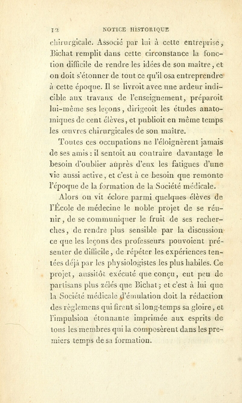 chiiLugicale. Associe par lai à cette entreprise^ Bicliat remplit dans cette circonstance la fonc- tion difficile de rendre les idées de son maître^ et on doit s'étonner de tout ce qu'il osa entreprendre à cette époque. Il se livroit avec une ardeur indi- cible aux travaux de l'enseignement, préparoit lui-même ses leçons, diri^eoit les études anato» miques de cent élèves, et publioit en même temps les œuvres chirurgicales de son maître. Toutes ces occupations ne l'éioignèrenî jamais de ses amis : il sentoit au contraire davantage le besoin d'oublier auprès d'eux les fatigues d'une vie aussi active, et c'est à ce besoin que remonte l'époque de la formation de la Société médicale. Alors on vit éclore parmi quelques élèves de l'Ecole de médecine le noble projet de se réu- nir , de se communiquer le fruit de ses recher- ches , de rendre plus sensible par la discussion ce que les leçons des professeurs pouvoient pré- senter de difficile, de répéter les expériences ten- tées déjà par les physiologistes les plus habiles. Ce projet, aussitôt exécuté que conçu^ eut peu de partisans plus zélés que Bichat; et c'est à lui que la Société médicale d'émulation doit la rédaction des règlemens qui firent si long-temps sa gloire, et l'impulsion étonnante imprimée aux esprits de tous les membres qui la composèrent dans les pre- miers temps de sa formation.