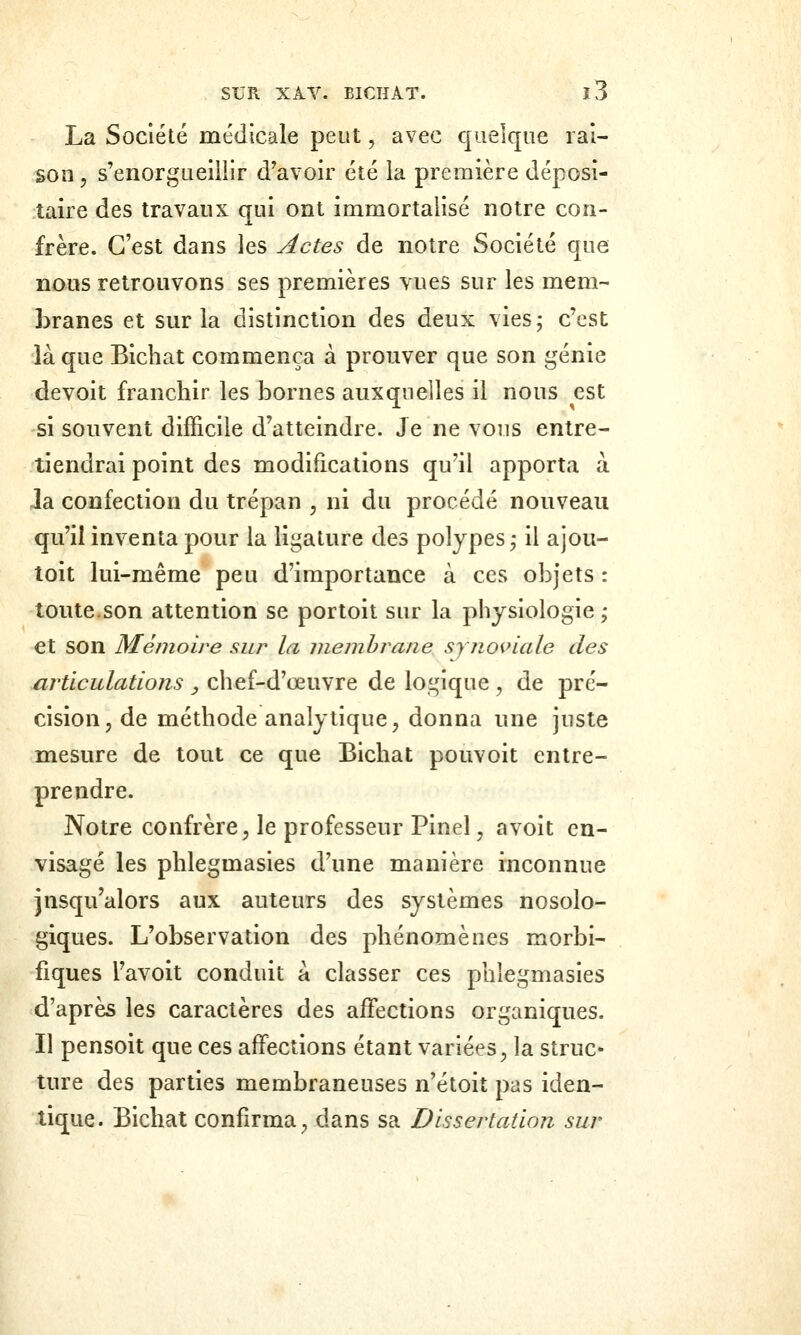 La Société médicale peut, avec quelque rai- son 5 s'enorgueillir d'avoir été la première déposi- taire des travaux qui ont immortalisé notre con- frère. C'est dans les Actes de notre Société que nous retrouvons ses premières vues sur les mem- Lranes et sur la distinction des deux vies; c'est là que Bicliat commença à prouver que son génie devoit franchir les bornes auxquelles il nous est si souvent difficile d'atteindre. Je ne vous entre- tiendrai point des modifications qu'il apporta à la confection du trépan , ni du procédé nouveau qu'il inventa pour la ligature des polypes; il ajou- toit lui-même peu d'importance à ces objets : toute.son attention se portoit sur la physiologie ; et son Mémoire sur la membrane synoviale des articulations , chef-d'œuvre de logique , de pré- cision, de méthode analytique, donna une juste mesure de tout ce que Bichat pouvoit entre- prendre. Notre confrère, le professeur Pinel, avoit en- visagé les phlegmasies d'une manière inconnue jnsqu'alors aux auteurs des systèmes nosolo- giques. L'observation des phénomènes morbi- fiques l'avoit conduit à classer ces phlegmasies d'après les caractères des affections organiques. Il pensoit que ces affections étant variées, la struc» ture des parties membraneuses n'étoit pas iden- tique. Bichat confirma, dans sa Dissertation sur