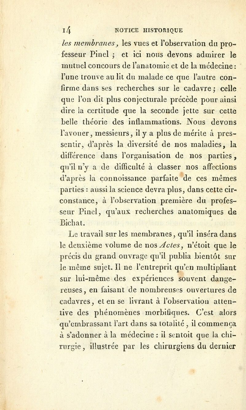 les membranesj, les vues et l'observation du pro- fesseur Pinel ', et ici nous devons admirer le mutuel concours de l'anatomie et de la médecine : l'une trouve au lit du malade ce que l'autre con- firme dans ses recherches sur le cadavre,- celle que l'on dit plus conjecturale précède pour ainsi dire la certitude que la seconde jette sur cette belle théorie des inflammations. Nous devons Favouer, messieurs, il y a plus de mérite a pres- sentir, d'après la diversité de nos maladies, la différence dans l'organisation de nos parties, qu'il n'y a de difficulté à classer nos affections d'après la connoissance parfaite de ces mêmes parties : aussi la science devra plus, dans cette cir- constance, à l'observation première du profes- seur Pinel, qu'aux recherches anatomiques de Bichat. Le travail sur les membranes, qu'il inséra dans le deuxième volume de nos ylctes^ n'étoit que le précis du grand ouvrage qu'il publia bientôt sur le même sujet. Il ne l'entreprit qu'en multipliant sur lui-même des expériences souvent dange- reuses, en faisant de nombreuses ouvertures de cadavres, et en se livrant à l'observation atten- tive des phénomènes morbilflques. C'est alors qu'embrassant l'art dans sa totalité , il commença à s'adonner à la médecine : il sentoit que la chi- rurgie , illustrée par les chirurgiens du dernier