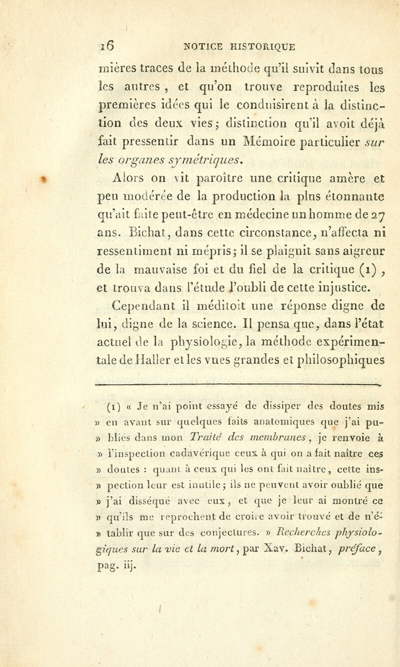 mières traces de ia méthode qu'il suivit dans tous les autres , et qu'on trouve reproduites les premières idées qui le conduisirent à la distinc- tion des deux vies,- distinction qu'il avoit déjà fait pressentir dans un Mémoire particulier sur les organes symétriques. Alors on vit paroitre une critique amère et peu modérée de la production la plus étonnante qu'ait fciite peut-être en médecine un homme de 27 ans. Bichat, dans cette circonstance^ n'affecta ni ressentiment ni mépris; il se plaignit sans aigreur de la mauvaise foi et du fiel de la critique (1) , et trouva dans l'étude l'oubli de cette injustice. Cependant il méditoit une réponse digne de lui, digne de la science. Il pensa que, dans l'état actuel de la physiologie, la méthode expérimen- tale de Haller et les vues grandes et philosophiques (1) « Je n'ai point essayé de dissiper des doutes mis )) en avant sur quelques faits anatomiques que j'ai pu» » blies dans mon Traité des membranes , je renvoie à y) l'inspection cadavérique ceux à qui on a fait naître ces » doutes : qaani à ceux qui les ont fait naître, cette ins- » pection leur est inutile j ils ne peuvent avoir oublié que » j'ai disséqué avec eux, et que je leur ai montré ce « qu'ils me reprochent de croire avoir trouvé et de né- » tabîir que sur des conjectures. » Reckerches physiolo^ giqiies sur la vie et la mort, par Xav. Bichat, préface, pag. iij.