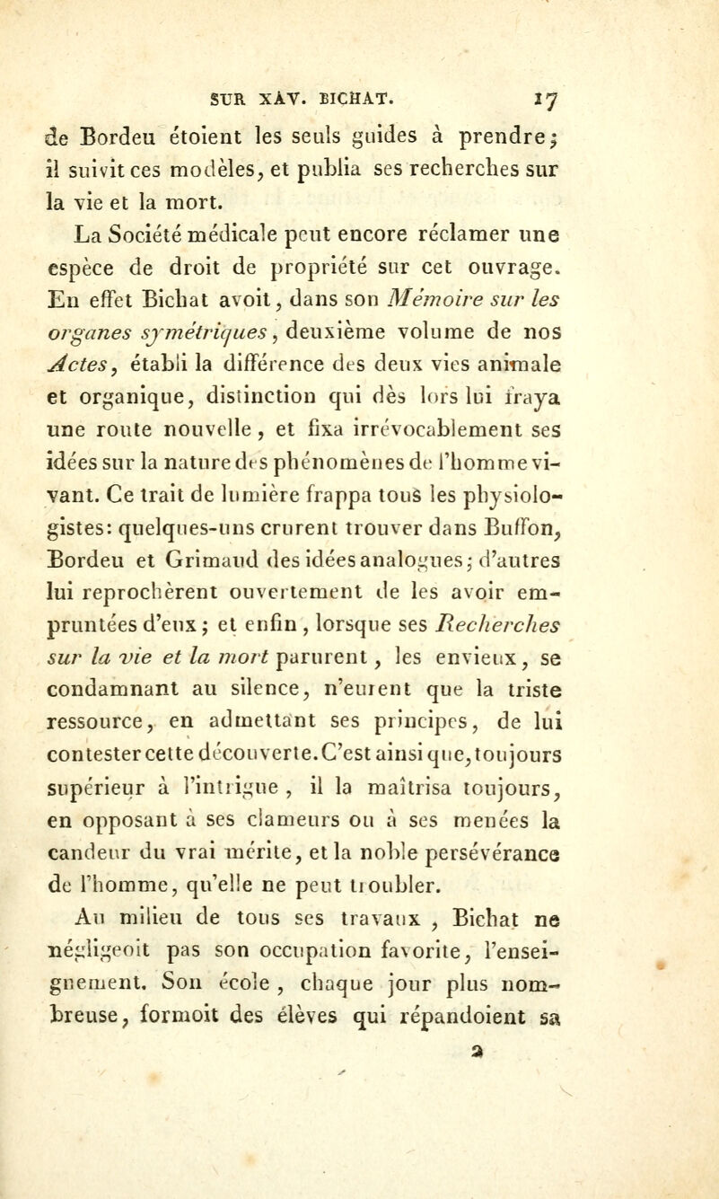 de Bordeu étolent les seuls guides à prendre^ îi suivit ces modèles, et publia ses recherches sur la vie et la mort. La Société médicale peut encore réclamer une espèce de droit de propriété sur cet ouvrage. En effet Bicliat avoit, dans son Mémoire sur les 07'ganes sjmétric/ues, deuKÎhme volume de nos Actes, établi la différence des deux vies animale et organique, distinction qui dès lors lui fraya une route nouvelle, et fixa irrévocablement ses idées sur la nature dfS phénomènes de l'homme vi- vant. Ce trait de lumière frappa tous les physiolo- gistes: quelques-uns crurent trouver dans Buffon, Bordeu et Grimaud des idées analogues-d'autres lui reprochèrent ouvertement de les avoir em- pruntées d'eux; et enfin , lorsque ses Recherches sur la vie et la mort parurent, les envieux, se condamnant au silence, n'euient que la triste ressource, en admettant ses principes, de lui contestercette découverte.C'est ainsi que,toujours supérieur à l'intrigue , il la maîtrisa toujours, en opposant à ses clameurs ou à ses menées la candeur du vrai mérite, et la noble persévérance de l'homme, qu'elle ne peut tioubler. Au milieu de tous ses travaux , Bichat ne négiigeoit pas son occupation favorite, l'ensei- gnement. Son école , chaque jour plus nom- breuse, formoit des élèves qui répandoient sa