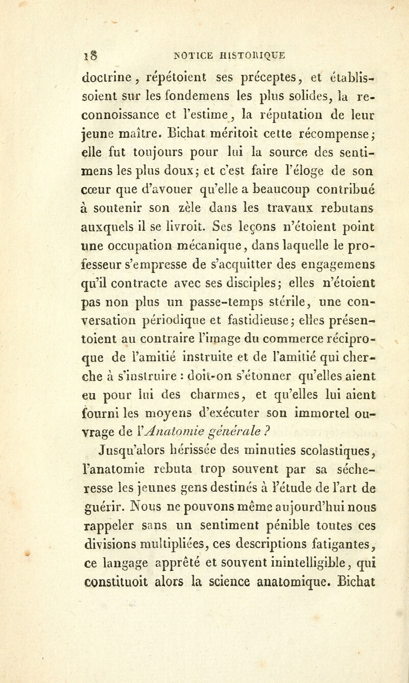 îS ^0T1CE HlSTOniQUE doctrine , répétoient ses préceptes, et établis- soient sur les fondemens les plus solides, la re- connoissance et l'estime, la réputation de leur jeune maître. Bichat méritoit cette récompense^ elle fut toujours pour loi la source des senli- mens les plus doux 5 et c'est faire l'éloge de son cœur que d'avouer qu'elle a beaucoup contribué à soutenir son zèle dans les travaux rebutans auxquels il se livroit. Ses leçons n'étoient point une occupation mécanique, dans laquelle le pro- fesseur s'empresse de s'acquitter des engagemens qu'il contracte avec ses disciples ; elles n'étoient pas non plus un passe-temps stérile, une con- versation périodique et fastidieuse; elles présen- toient au contraire l'image du commerce récipro- que de l'amitié instruite et de l'amitié qui cher- che à s'instruire : doit-on s'étonner qu'elles aient eu pour lui des charmes, et qu'elles lui aient fourni les moyens d'exécuter son immortel ou- vrage de ïAnatomie générale ? Jusqu'alors hérissée des minuties scolastiques, l'anatomie rebuta trop souvent par sa séche- resse les jeunes gens destinés à l'étude de l'art de guérir. Nous ne pouvons même aujourd'hui nous rappeler sans un sentiment pénible toutes ces divisions multipliées, ces descriptions fatigantes, ce langage apprêté et souvent inintelligible, qui constituoit alors la science anatomique. Bichat