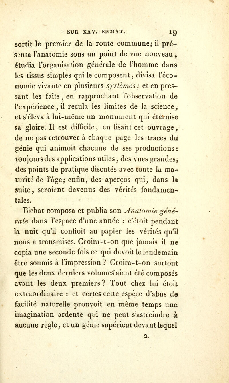 sortît le premier de la route commune; il pré- senta l'anatomie sous un point de vue nouveau, étudia l'organisation générale de Fliomme dans les tissus simples qui le composent, divisa l'éco- nomie vivante en plusieurs systèmes ; et en pres- sant les faits ^ en rapprochant l'observation de l'expérience^ il recula les limites de la science, et s'éleva à lui-même un monument qui éternise sa gloiie. Il est difficile, en lisarit cet ouvrage, de ne pas retrouver à chaque page les traces du génie qui animoit chacune de ses productions : toujours des applications utiles, des vues grandes, des points de pratique discutés avec toute la ma- turité de l'âge; enfin, des aperçus qui, dans la suite, seroient devenus des vérités fondamen- tales. Eichat composa et publia son Anatomie gêné* raie dans l'espace d'une année : c'étoit pendant la nuit qu'il confioit au papier les vérités qu'il nous a transmises. Groira-t-on que jamais il ne copia une seconde fois ce qui devoit le lendemain être soumis à Timpression? Croira-t-on surtout que les deux derniers volumes aient été composés avant les deux premiers? Tout chez lui étoit extraordinaire : et certes cette espèce d'abus de facilité naturelle prouvoit en même temps une imagination ardente qui ne peut s'astreindre à aucune règle, et un génie supérieur devant lequel 2.