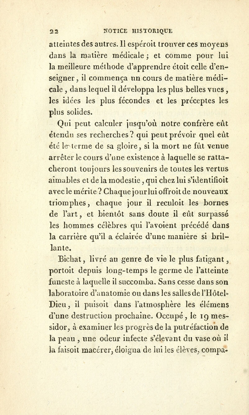 atteintes des autres. 11 espéroit trouver ces moyens dans ia matière médicale ; et comme pour lui la meilleure méthode d'apprendre étoit celle d'en- seigner , il commença un cours de matière médi- cale y dans lequel il développa les plus belles vues, les idées les plus fécondes et les préceptes les plus solides. Qui peut calculer jusqu'où notre confrère eût étendu ses recherches? qui peut prévoir quel eut été le-terme de sa gloire^ si la mort ne fut venue arrêter le cours d'une existence à laquelle se ratta- cheront toujours les souvenirs de toutes les vertus aimables et de la modestie, qui chez lui s'identifioit avec le mérite ? Chaque jour lui offroit de nouveaux triomphes, chaque jour il reculoit les bornes de l'art, et bientôt sans doute il eût surpassé les hommes célèbres qui Favoient précédé dans la carrière qu'il a éclairée d'une manière si bril- lante. Bichat, livré au genre de vie le plus fatigant ^ portoit depuis long-temps le germe de l'atteinte funeste à laquelle il succomba. Sans cesse dans son laboratoire d'analomie ou dans les salles de l'Hôtel Dieu 5 il puisoit dans l'atmosphère les élémens d'une destruction prochaine. Occupé, le 19 mes- sidor, à examiner les progrès de la putréfaction de la peau , une odeur infecte s'élevant du vase où il la faisoit macérer, éloigna de lui les élèves, compa-