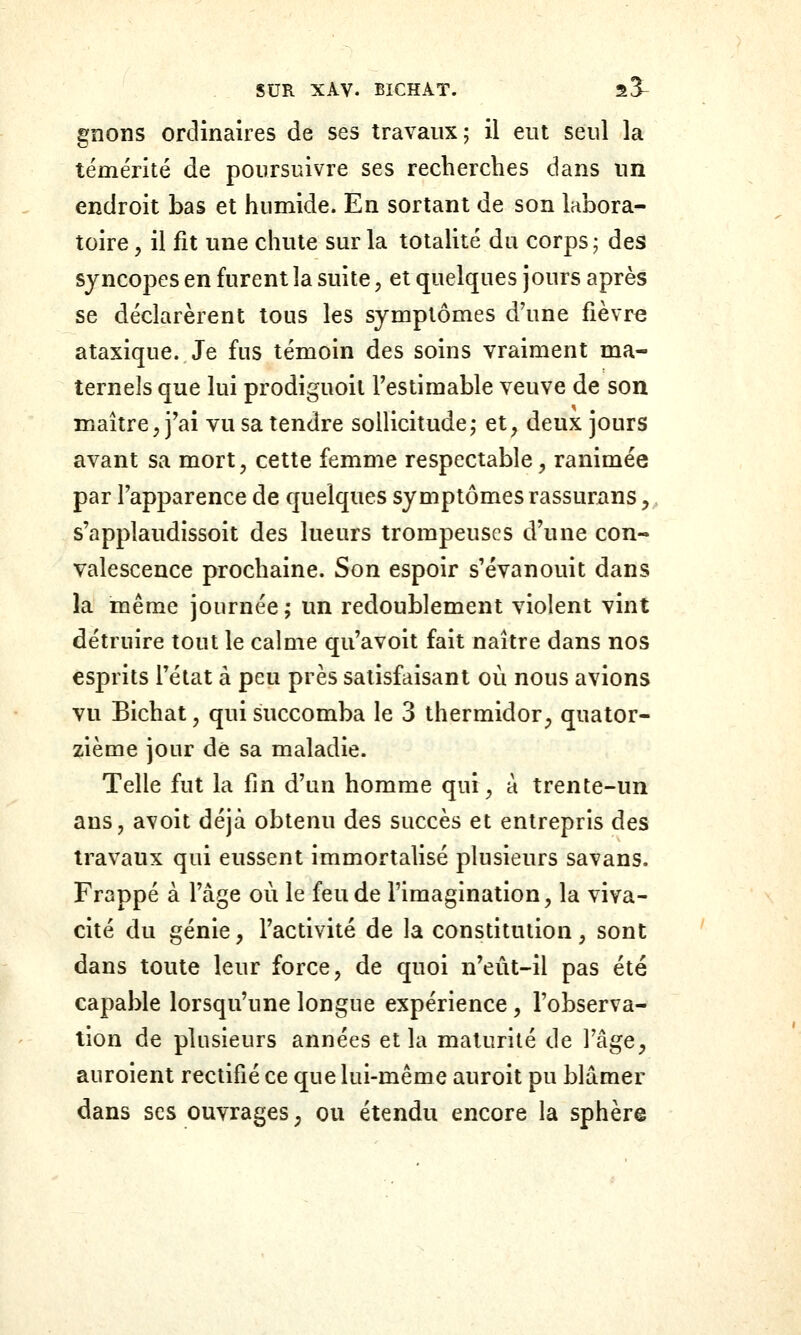 gnons ordinaires de ses travaux; il eut seul la témérité de poursuivre ses recherches dans un endroit bas et humide. En sortant de son labora- toire y il fit une chute sur la totalité du corps; des syncopes en furent la suite, et quelques jours après se déclarèrent tous les symptômes d'une fièvre ataxique. Je fus témoin des soins vraiment ma- ternels que lui prodiguoit Testimable veuve de son maître, j'ai vu sa tendre sollicitude; et, deux jours avant sa mort, cette femme respectable, ranimée par l'apparence de quelques symptômes rassurans, s'applaudissoit des lueurs trompeuses d'une con- valescence prochaine. Son espoir s'évanouit dans la même journée; un redoublement violent vint détruire tout le calme qu'avoit fait naître dans nos esprits l'état à peu près satisfaisant où nous avions vu Bichat, qui succomba le 3 thermidor, quator- zième jour de sa maladie. Telle fut la fin d'un homme qui, à trente-un ans, avoit déjà obtenu des succès et entrepris des travaux qui eussent immortalisé plusieurs savans. Frappé à l'âge où le feu de l'imagination, la viva- cité du génie, l'activité de la constitution, sont dans toute leur force, de quoi n'eût-il pas été capable lorsqu'une longue expérience, l'observa- tion de plusieurs années et la maturité de l'âge, auroient rectifié ce que lui-même auroit pu blâmer dans ses ouvrages ; ou étendu encore la sphère