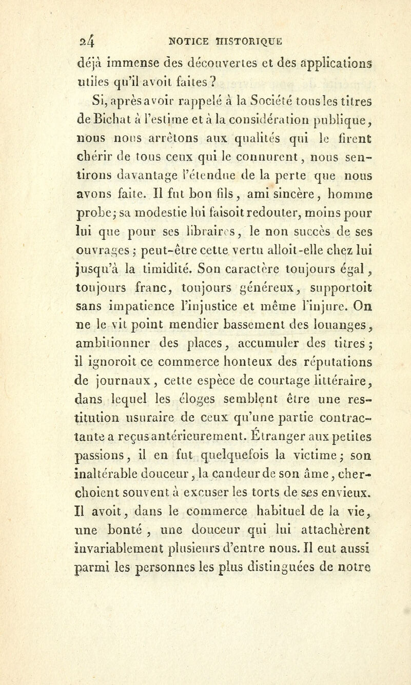 déjà immense des découvertes et des applications utiles qu'il avoit faites? Si, après avoir rappelé à la Société tous les titres deBichat à l'estime et à la considération publique, nous nous arrêtons aux qualités qui le firent chérir de tous ceux qui le connurent, nous sen- tirons davantage i'élendue de la perte que nous avons faite. Il fut bon fds^ ami sincère, homme probe, sa modestie lui faisoit redouter, moins pour lui que pour ses libraires, le non succès de ses ouvrages ,* peut-être celte vertu alioit-elle chez lui jusqu'à la timidité. Son caractère toujours égal, toujours franc, toujours généreux, supportoit sans impatience l'injustice et même Fin jure. On lie le vit point mendier bassement des louanges, ambitionner des places, accumuler des titres ; il ignoroit ce commerce honteux des réputations de journaux, cette espèce de courtage littéraire, dans lequel les éloges semblent être une res- titution usuraire de ceux qu'une partie contrac- tante a reçusantéricurement. Etranger aux petites passions, il en fut quelquefois la victimej son inaltérable douceur, la candeur de son âme, cher- çhoient souvent à excuser les torts de ses envieux. Il avoit, dans le commerce habituel de la vie, une bonté , une douceur qui lui attachèrent invariablement plusieurs d'entre nous. Il eut aussi parmi les personnes les plus distinguées de notre