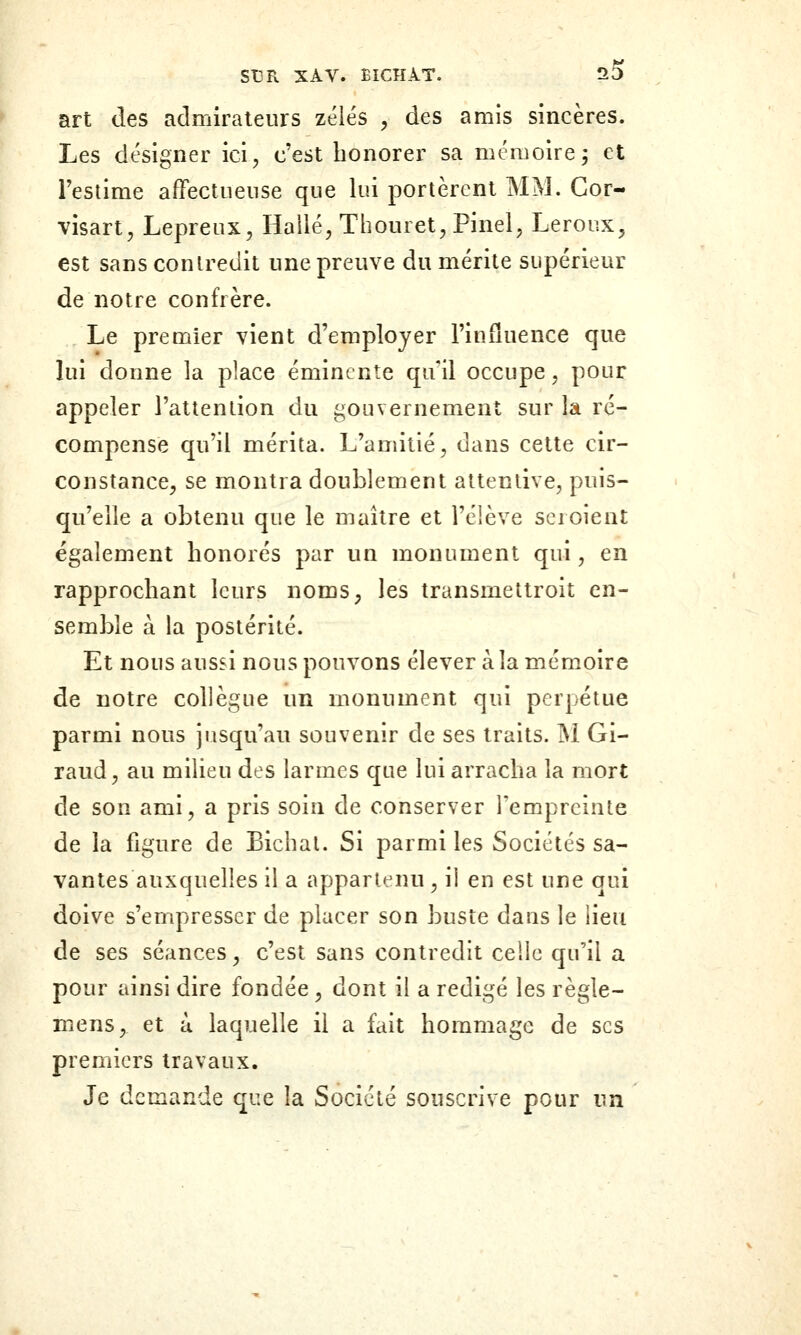 art des admirateurs zélés ^ des amis sincères. Les désigner ici, c'est honorer sa mémoire; et Teslime afFectiieiise que lui portèrent MM. Gor- visart, Lépreux, Hailé, Thouret, Pinel, Leroux, est sans contredit une preuve du mérite supérieur de notre confrère. Le premier vient d'employer l'influence que lui donne la place émincnte qu'il occupe, pour appeler l'attention du gouvernement sur la ré- compense qu'il mérita. L'amitié, dans cette cir- constance, se montra doublement attentive, puis- qu'elle a obtenu que le maître et l'éiève scroient également honorés par un monument qui, en rapprochant leurs noms, les transmettroit en- semble à la postérité. Et nous aussi nous pouvons élever à la mémoire de notre collègue un monument qui perpétue parmi nous jusqu'au souvenir de ses traits. M Gi- raud, au milieu des larmes que lui arracha la mort de son ami, a pris soin de conserver l'empreinte de la figure de Bichal. Si parmi les Sociétés sa- vantes auxquelles il a appartenu , il en est une qui doive s'empresser de placer son buste dans le lieu de ses séances, c'est sans contredit celle qu'il a pour ainsi dire fondée, dont il a rédigé les règle- mens, et à laquelle il a fait hommage de ses premiers travaux. Je demande que la Société souscrive pour un