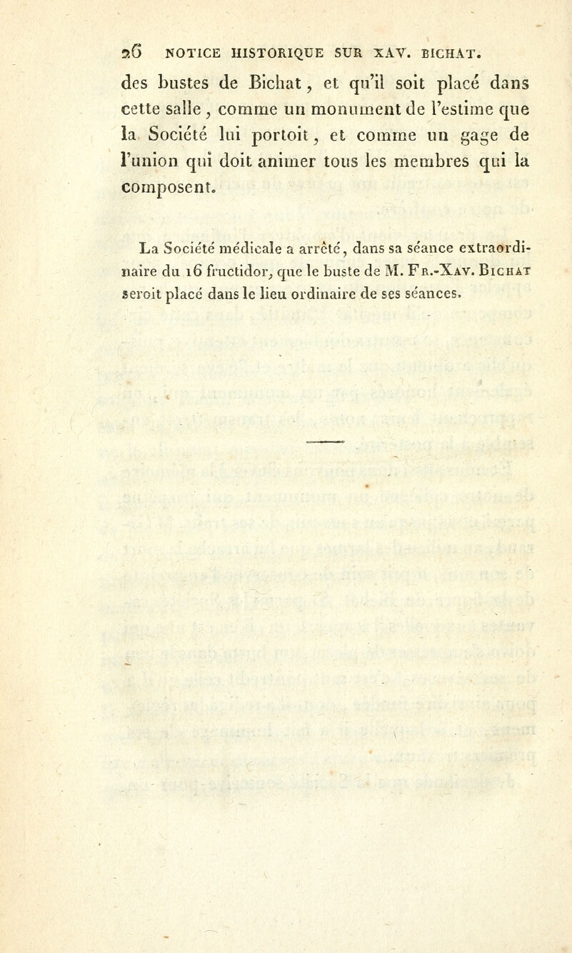 des bustes de Blchat, et qu'il soit placé dans cette salle , comme un monument de l'estime que la Société lui portoit, et comme un gage de l'union qui doit animer tous les membres qui la composent, La Société médicale a arrêté, dans sa séance extraordi- naire du 16 fructidor_, que le buste de M. Fr.-Xav. Bighat seroit placé dans le lieu ordinaire de ses séances.