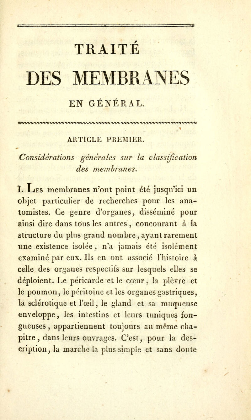 TRAITE DES MEMBRANES EN GENERAL. ARTICLE PREMIER. Considérations générales sur la classification des membranes. I. LiES membranes n'ont point été jusqu'ici un objet particulier de recherches pour les ana- tomistes. Ce genre d'organes, disséminé pour ainsi dire dans tous les autres, concourant à la structure du plus grand nombre, ayant rarement une existence isolée, n'a jamais été isolément examiné par eux. Ils en ont associé l'histoire à celle des organes respectifs sur lesquels elles se déploient. Le péricarde et le cœur, la plèvre et le poumon, le péritoine et les organes gastriques, la sclérotique et l'œil, le gland et sa muqueuse enveloppe, les intestins et leurs tuniques fon- gueuses , appartiennent toujours au même cha- pitre, dans leurs ouvrages. C'est, pour la des- cription, la marche la plus simple et sans doute