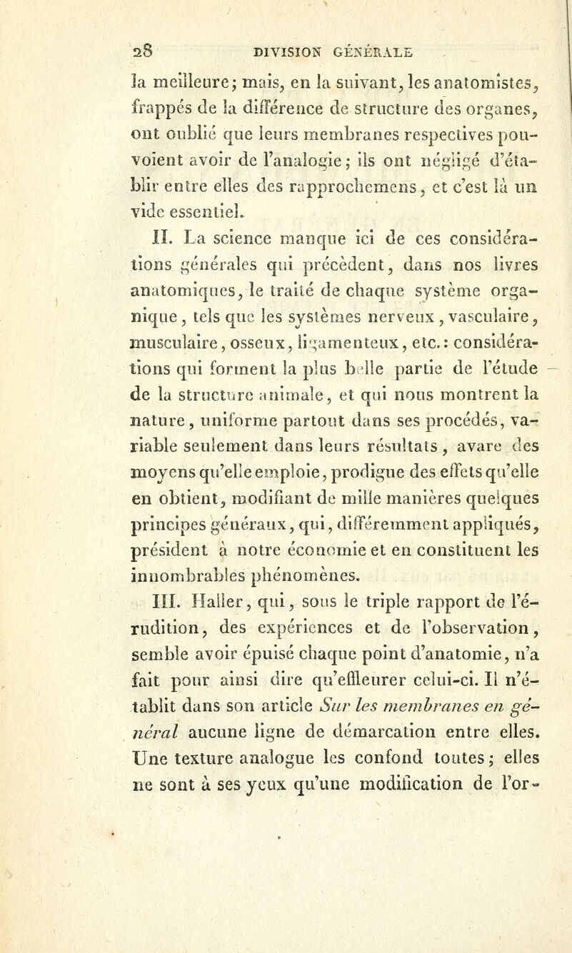 la melileure j mais^ en la suivant^ les anatomîstes^ frappés de la difTérence de striictine des organes^j ont oublié que leurs membranes respectives pou- voient avoir de l'analoi^ie; ils ont négligé d'éta- blir entre elles des rapprocbemens^ et c'est là nii vide essentiel. IL La science manque ici de ces considéra- lions générales qui précèdent^ dans nos livres anatomiques^ le traité de cliaque système orga- nique , tels que les systèmes nerveux, vasculaire ^ musculaire, osseux, li ,;amenteux, etc.: considéra- tions qui forment la plus b 41e partie de l'étude de la structure animale, et qui nous montrent la nature, uniforme partout dans ses procédés, va- riable seulement dans leurs résultats, avare des moyens qu'elle emploie, prodigue des effets qu'elle en obtient 3 modifiant de mille manières quelques principes généraux, qui, différemment appliqués, président à notre économie et en constituent les innombrables phénomènes. lîL Hailer, qui, sous le triple rapport de l'é- rudition , des expériences et de l'observation, semble avoir épuisé chaque point d'anatomie, n'a fait pour ainsi dire qu'effleurer celui-ci. li n'é- tablit dans son article Sur les membranes en gé- néral aucune ligne de démarcation entre elles. Une texture analogue les confond toutes^ elles ne sont à ses yeux qu'une modification de l'or-