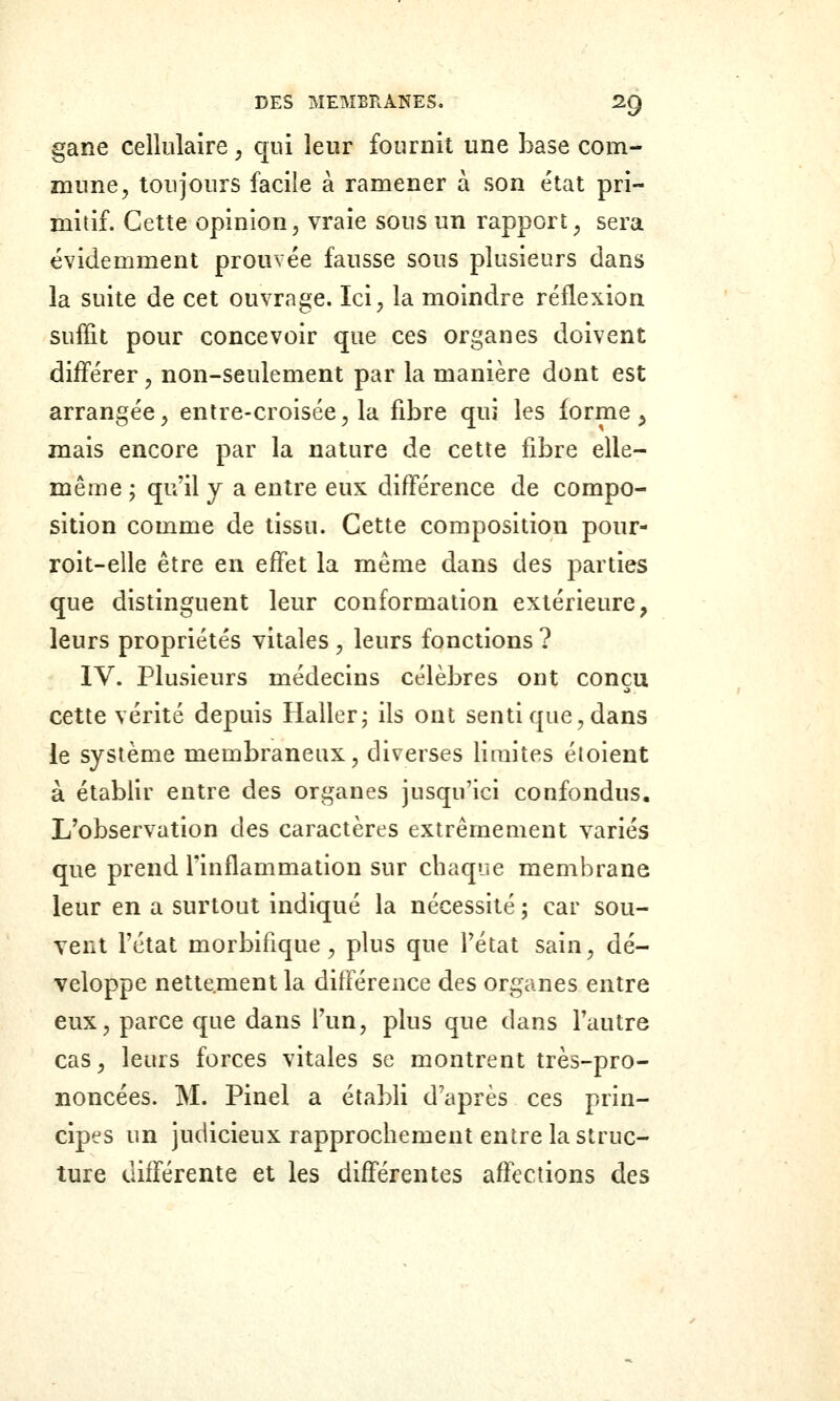 gane cellulaire, qui leur fournit une base com- mune, toujours facile à ramener à son état pri- mitif. Cette opinion, vraie sous un rapport, sera évidemment prouvée fausse sous plusieurs dans la suite de cet ouvrage. Ici, la moindre réflexion suffit pour concevoir que ces organes doivent différer, non-seulement par la manière dont est arrangée, entre-croisée, la fibre qui les forme ^ mais encore par la nature de cette fibre elle- même ; qu'il y a entre eux différence de compo- sition comme de tissu. Cette composition pour- roit-elle être en effet la même dans des parties que distinguent leur conformation extérieure, leurs propriétés vitales, leurs fonctions ? IV. Plusieurs médecins célèbres ont conçu cette vérité depuis Haller; ils ont senti que, dans le système membraneux, diverses limites éioient à établir entre des organes jusqu'ici confondus. L'observation des caractères extrêmement variés que prend l'inflammation sur chaque membrane leur en a surtout indiqué la nécessité ; car sou- vent l'état morbifique, plus que l'état sain, dé- veloppe nettement la différence des organes entre eux, parce que dans l'un, plus que dans l'autre cas, leurs forces vitales se montrent très-pro- noncées. M. Pinel a établi d'après ces prin- cipes un judicieux rapprochement entre la struc- ture différente et les différentes affections des