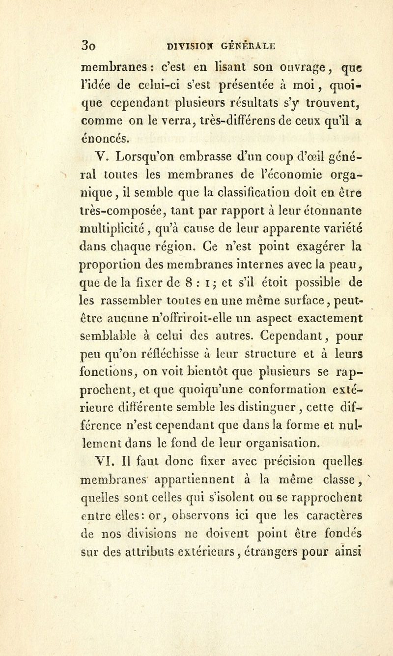 membranes : c'est en lisant son ouvrage, que ridée de celui-ci s'est présentée à moi, quoi- que cependant plusieurs résultats s'y trouvent, comme on le verra^ très-difFérens de ceux qu'il a énoncés. V. Lorsqu'on embrasse d'un coup d'œil géné- ral toutes les membranes de l'économie orga- nique , il semble que la classification doit en être très-composée, tant par rapport à leur étonnante multiplicité, qu'à cause de leur apparente variété dans chaque région. Ce n'est point exagérer la proportion des membranes internes avec la peau, que de la fixer de 8 ; i j et s'il étoit possible de les rassembler toutes en une même surface y peut- être aucune n'offriroit-elle un aspect exactement semblable à celui des autres. Cependant, pour peu qu'on réfléchisse à leur structure et à leurs fonctions, on voit bientôt que plusieurs se rap- prochent, et que quoiqu'une conformation exté- rieure différente semble les distinguer, cette dif- férence n'est cependant que dans la forme et nul- lement dans le fond de leur organisation. VI. Il faut donc fixer avec précision quelles membranes apparlienoent à la même classe, ^ quelles sont celles qui s'isolent ou se rapprochent entre elles: or, observons ici que les caractères de nos divisions ne doivent point être fondés sur des attributs extérieurs, étrangers pour ainsi