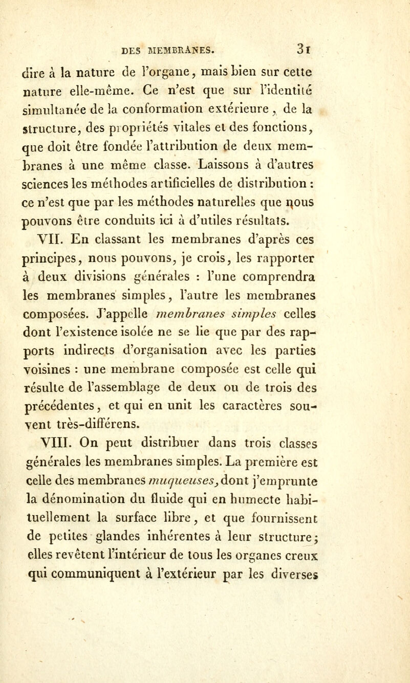 dire à la nature de l'organe, mais bien sur celte nature elle-même. Ce n'est que sur l'identité simultanée de la conformation extérieure ^ de la structure, des propriétés vitales et des fonctions, que doit être fondée l'attribution de deux mem- branes à une même classe. Laissons à d'autres sciences les méthodes artificielles de distribution : ce n'est que par les méthodes naturelles que i^ous pouvons être conduits ici à d'utiles résultats. VU. En classant les membranes d'après ces principes, nous pouvons, je crois, les rapporter à deux divisions générales : l'une comprendra les membranes simples, l'autre les membranes composées. J'appelle membranes simples celles dont l'existence isolée ne se lie que par des rap- ports indirects d'organisation avec les parties voisines : une membrane composée est celle qui résulte de l'assemblage de deux ou de trois des précédentes, et qui en unit les caractères sou- vent irès-difFérens. VIII. On peut distribuer dans trois classes générales les membranes simples. La première est celle des membranes muqueusesj, dont j'emprunte la dénomination du fluide qui en humecte habi- tuellement la surface libre, et que fournissent de petites glandes inhérentes à leur structure; elles revêtent l'intérieur de tous les organes creux qui communiquent à l'extérieur par les diverses