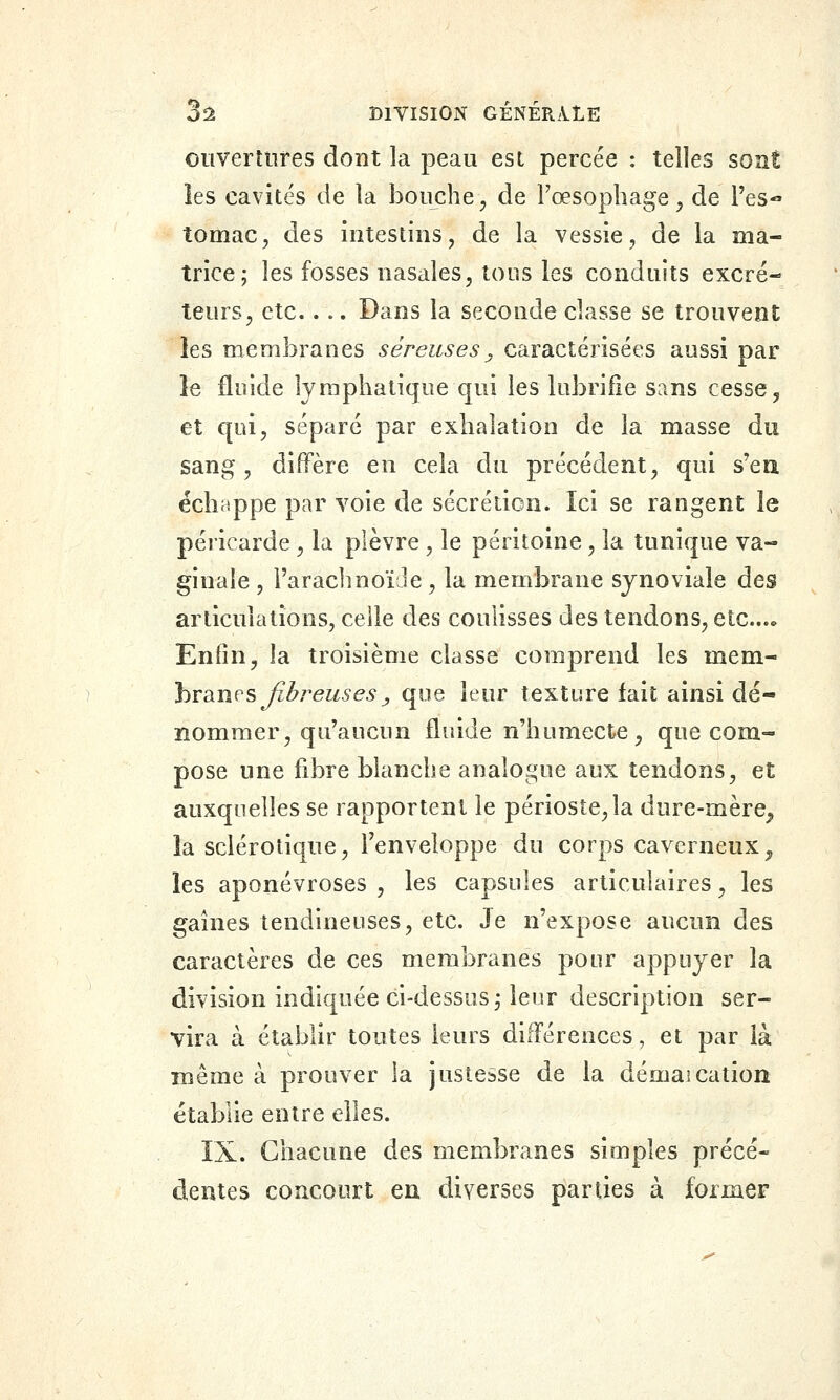 ouvertures dont la peau est percée : telles sont îes cavités de la bouche^ de Fœsophage, de Tes- tomac^ des intestins, de la vessie, de la ma- trice; les fosses nasales, tous les conduits excré- teurs, etc.... Dans la seconde classe se trouvent îes membranes séreuses^ caractérisées aussi par le fluide lymphatique qui les lubrifie sans cesse, et qui, séparé par exhalation de la masse du sang, diffère en cela du précédent, qui s'en échappe par voie de sécrétion. Ici se rangent le péricarde, la plèvre, le péritoine, la tunique va- ginale , l'araclmoïJe, la membrane synoviale des articulations, celle des coulisses des tendons, etc..» Enfin, la troisième classe comprend les mem- branes ^zZ^rez^^e^^ que leur texture fait ainsi dé- nommer, qu'aucun fluide n'humecte, que com- pose une fibre blanche analogue aux tendons, et auxquelles se rapportent le périoste,la dure-mère^ îa sclérotique, l'enveloppe du corps caverneux^ les aponévroses , les capsules articulaires, les gaines tendineuses, etc. Je n'expose aucun des caractères de ces membranes pour appuyer la division indiquée ci-dessus; leur description ser- vira à établir toutes leurs différences, et par là même à prouver la justesse de la démaication établie entre elles. IX. Chacune des membranes simples précé- dentes concourt en diverses parties à former