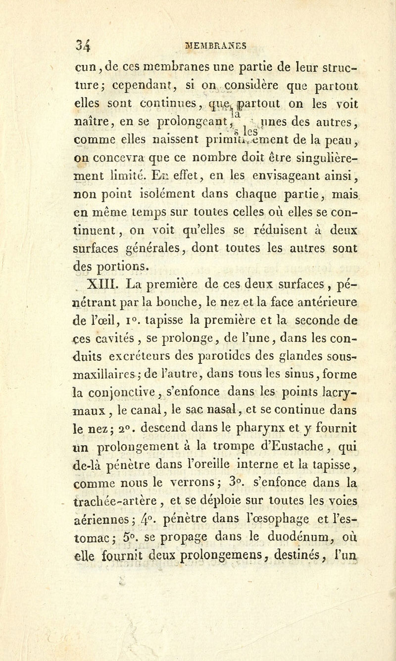 cun y de ces membranes une partie de leur struc- ture j cependant, si on considère que partout elles sont continues, que^, jpartout on les voit naître, en se prolongeant^ unes des autres, • ' ft 1 e s comme elles naissent priraUi.timent de la peau, on concevra que ce nombre doit être singulière- ment limité. En effet, en les envisageant ainsi, non point isolément dans chaque partie, mais en même temps sur toutes celles où elles se con- tinuent , on voit qu'elles se réduisent à deux surfaces générales, dont toutes les autres sont des portions. XIII. La première de ces deux surfaces , pé- nétrant par la bouche, le nez et la face antérieure de Tœil, i°. tapisse la première et la seconde de ces cavités , se prolonge, de l'une, dans les con- duits excréteurs des parotides des glandes sous- maxillaires,- de l'autre, dans tous les sinus, forme la conjonctive, s'enfonce dans les points iacrj- maux , le canal, le sac nasal, et se continue dans le nez ; a». descend dans le pharynx et y fournit lin prolongement a la trompe d'Eustache, qui de-là pénètre dans Foreiiie interne et la tapisse, comme nous le verrons ; 3^. s'enfonce dans la trachée-artère , et se déploie sur toutes les voies aériennes j 4- pénètre dans l'œsophage et l'es- tomac; 5^. se propage dans le duodénum, où elle fournit deiu prolongemens^ destinés, l'un