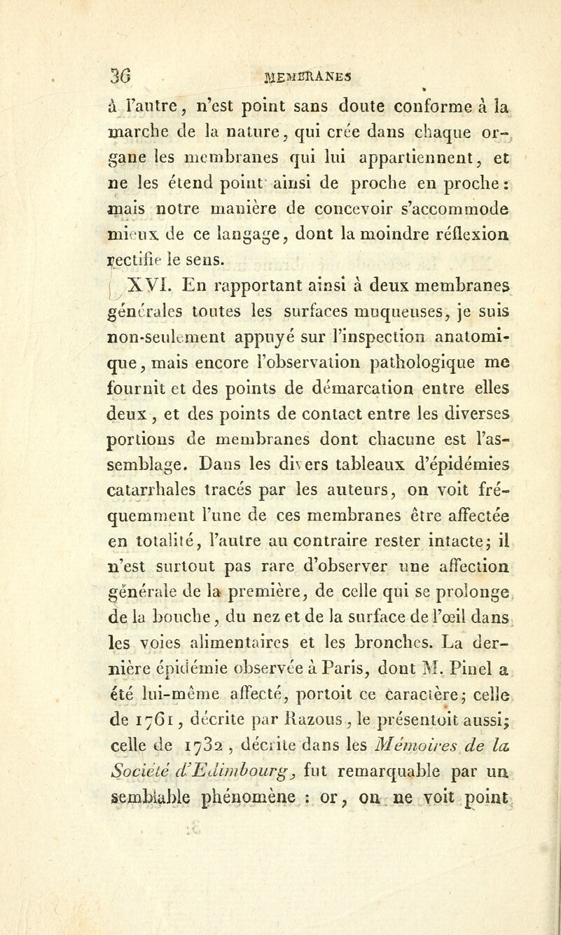 à l'aiilre, n'est point sans doute conforme à îa marche de la nature^ qui crée dans chaque or- gane les membranes qui lui appartiennent, et ne les étend point ainsi de proche en proche : inals notre manière de concevoir s'accommode mieux, de ce langage, dont la moindre réflexion yectiiîe le sens. Xyi. En rapportant ainsi à deux membranes générales toutes les surfaces muqueuses, je suis non-seuk.ment appuyé sur l'inspection anatomi- que, mais encore l'observation pathologique me fournit et des points de démarcation entre elles deux , et des points de contact entre les diverses portions de membranes dont chacune est l'as- semblage. Dans les divers tableaux d'épidémies catarrhales tracés par les auteurs, on voit fré- quemment l'une de ces membranes être affectée en totalité, l'autre au contraire rester intacte; il n'est surtout pas rare d'observer une affection générale de la première, de celle qui se prolonge de la bouche, du nez et de la surface de l'œil dans les voies alimentaires et les bronches. La der- nière épidémie observée à Paris, dont M. Pinel a été lui-même affecté, portoit ce caractère j celle de 1761, décrite par Razous , le présentoit aussi; celle de 1782 , décrite dans les Mémoires de la Société d'Edimbourgj fut remarquable par un semblable phénomène : or, ou ne voit goint