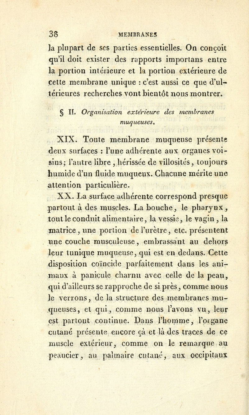 la plupart de ses parties essentielles. On conçoit qu'il doit exister des rapports imporlans entre la portion intérieure et k portion extérieure de cette membrane unique : c'est aussi ce que d'ul- térieures recherches vont bientôt nous montrer. § lï. Organisation extérieure des membranes muqueuses* XIX» Toute membrane muqueuse présente deux surfaces : l'une adhérente aux organes voi- sins; l'autre libre , hérissée de villosités^ toujours humide d'un fluide muqueux. Chacune mérite une attention particulière. XX. La surface adhérente correspond presque partout à des muscles. La bouche, le pharynx, tout le conduit alimentaire, la vessie, le vagin , la matrice, une portion de l'urètre, etc. présentent une couche musculeuse, embrassant au dehors leur tunique muqueuse, qui est en dedans. Cette disposition coïncide parfaitement dans les ani- maux à panicule charnu avec celle de la peau, qui d'ailieurs se rapproche de si près, comme nous le verrons, de la structure des membranes mu- queuses, et qui, comme nous l'avons vu, leur est partout continue. Dans l'homme, l'organe cutané présente encore çà et là des traces de ce muscle extérieur, comme on le remarque au peaucier, au palmaire cutané, aux occipitaux