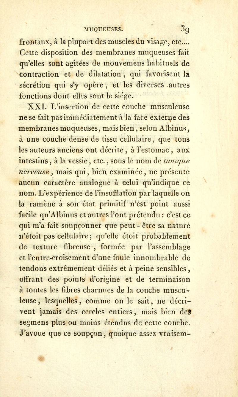 frontaux, à la plupart des muscles du visage, etc.... Cette disposition des membranes muqueuses fait qu'elles sont agitées de mouvemens habituels de contraction et de dilatation, qui favorisent la sécrétion qui s'y opère, et les diverses autres fonctions dont elles sont le siège. XXL L'insertion de cette couche musculeuse ne se fait pas immédiatement à la face externe des membranes muqueuses, mais bien, selon iVlbinus, à une couche dense de tissu cellulaire, que tous les auteurs anciens ont décrite, à l'estomac, aux intestins, à la vessie, etc., sous le nom de tunique nerveuse y mais qui, bien examinée, ne présente aucun caractère analogue à celui qu'indique ce nom. L'expérience de l'insuôlation par laquelle on la ramène à son état primitif n'est point aussi facile qu'Albinus et autres l'ont prétendu : c'est ce qui m'a fait soupçonner que peut-être sa nature n'étoit pas cellulaire j qu'elle étoit probablement de texture fibreuse , formée par l'assemblage et l'entre-croisement d'une foule innombrable de tendons extrêmement déHés et à peine sensibles, offrant des points d'origine et de terminaison à toutes les fibres charnues de la couche muscu- leuse, lesquelles, comme on le sait, ne décri- vent jamais des cercles entiers, mais bien de5 segmens plus ou moins étendus de cette courbe. J'avoue que ce soupçon, quoique assez vraisem-