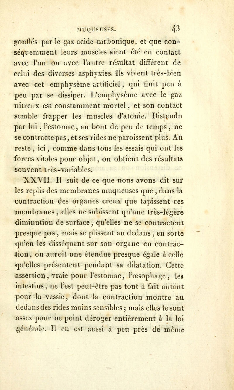 gonfles parle gaz acide carbonique, et que con- séqiieramenl leurs muscles aient été en contact avec l'un on avec l'autre résultat différent de celui des diverses asphyxies. Ils vivent très-bien avec cet emphysème artificiel, qui finit peu à peu par se dissiper. L'emphysème avec le gaz nilreux est constamment mortel^ et son contact semble frapper les muscles d'atonie. Distçndn par lui , l'estomac 5 au bout de peu de temps, ne se contracte pas, et ses rides ne paroissent plus. Au reste , ici, comme dans tous les essais qui ont les forces vitales pour objet, on obtient des résultats souvent très-variables. XXVII. Il suit de ce que nous avons dit sur les replis des membranes muqueuses que , dans la contraction des organes creux que tapissent ces membranes, elles ne subissent qu'une très-légère diminution de surface, qu'elles ne se contractent presque pas , mais se plissent au dedans, en sorte qu'en les disséquant sur son organe en contrac- tion, on anroit une étendue presque égale à celle qu'elles présentent pendant sa dilatation. Cette assertion, vraie pour l'estomac, l'œsophage^ les intestins, ne l'est peut-être pas tout à fait autant pour la vessie, dont la contraction montre au dedans des rides moins sensibles ; mais elles le sont assez pour ne point déroger entièrement à la loi générale. Il en est aussi à peu près de même