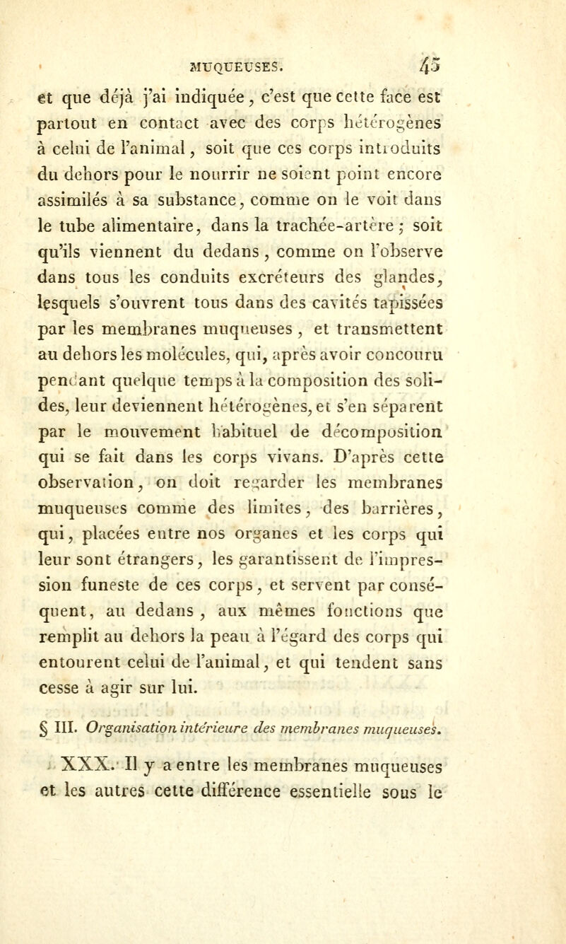 €t que déjà j'ai indiquée, c'est que cette face est partout en contact avec des corps hétérogènes à celui de l'animal, soit que ces corps intioduits du dehors pour le nourrir ne soient point encore assimilés à sa substance, comme on le voit dans le tube alimentaire, dans la trachée-artère ; soit qu'ils viennent du dedans , comme on Tobserve dans tous les conduits excréteurs des glandes, lesquels s'ouvrent tous dans des cavités tapissées par les membranes muqueuses , et transmettent au dehors les molécules, qui, après avoir concouru pencant quelque temps à la composition des soli- des, leur deviennent hétéroi^^ènes, et s'en séparent par le mouvement habituel de décomposition qui se fait dans les corps vivans. D'après cette observation, on doit re':;arder les membranes muqueust'S comme des limites, des barrières, qui, placées entre nos organes et les corps qui leur sont étrangers, les garantissent de l'impres- sion funeste de ces corps, et servent par consé- quent, au dedans , aux mêmes fonctions que rempHt au dehors la peau à l'égard des corps qui entourent celui de l'animal, et qui tendent sans cesse à agir sur lui. § III. Organisation intérieure des membranes muqueuses, XXX.' Il y a entre les membranes muqueuses et les autres cette différence essentielle sous le