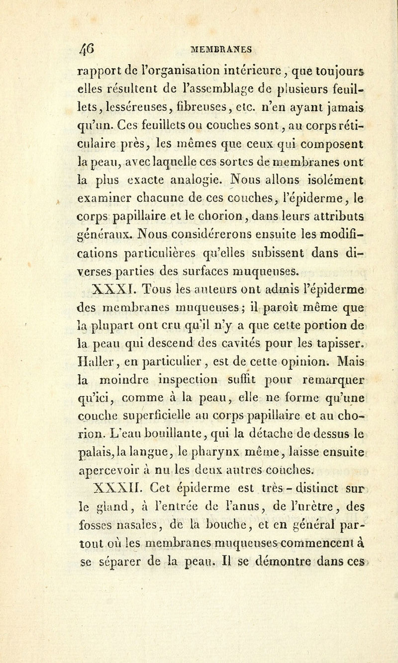 rapport de l'organisa lion intérieure / que toujours elles résultent de Tassemblage de plusieurs feuil- lets^ lesséreuses, fibreuses, etc. n'en ayant jamais qu'un. Ces feuillets ou couches sont ^ au corps réti- culaire près^ les mêmes que ceux qui composent la peau, avec laquelle ces sortes dt membranes ont la plus exacte analogie. JNous allons isolément examiner chacune de ces couches, l'épiderme, le corps papillaire et le chorion, dans leurs attributs généraux. Nous considérerons ensuite les modifi- cations particulières qu'elles subissent dans di- verses parties des surfaces muqueuses. XXXÎ. Tous les auteurs ont admis l'épiderme des membranes muqueuses; il paroîc même que la plupart ont cru quil n'y a que celte portion de la peau qui descend des cavités pour les tapisser. Haller, en particulier , est de cette opinion. Mais la moindre inspection suffit pour remarquer qu'ici, comme à la peau, elie ne forme qu'une couche superficielle au corps papillaire et au cho- rion. Keau bouillante, qui la détache de dessus le palais,la langue, le pharynx même, laisse ensuite apercevoir à nu les deux autres couches. XXXII. Cet épiderme est très - distinct sur le gland, à Fentrce de l'anus, de l'urètre, des fosses nasales, de la bouche, et en général par- tout où les membranes muqueuses commencent à se séparer de la peau. Il se démontre dans ces