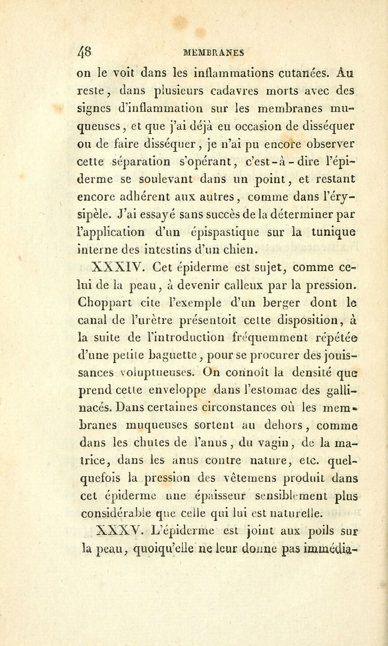 on le voit dans les inflammations cutanées. Au reste ^ dans plusieurs cadavres morts avec des signes d'inflammation sur les membranes mu- queuses, et que j'ai déjà eu occasion de disséquer ou de faire disséquer, je n'ai pu encore observer cette séparation s'opérant, c'est-à-dire l'épi- derme se soulevant dans un point, et restant encore adhérent aux autres, comme dans l'érj- sipèle. J'ai essayé sans succès de la déterminer par l'application d'un épispastique sur la tunique interne des intestins d'un chien. XXXIV. Cet épiderme est sujet, comme ce-» lui de la peau, à devenir calleux par la pression. Choppart cite l'exemple d'un berger dont le canal de l'urètre présentoit celte disposition, à la suite de Fintroduction fréquemment répétée d'une petite baguette, pour se procurer des jouis- sances voluptueuses. On corinoît la densité que prend cette enveloppe dans l'estomac des galli- nacés. Dans certaines circonstances où les mem-^ branes muqueuses sortent au dehors, comme dans les chutes de l'anus, du vagin, de la ma- trice, dans les anus contre nature, etc. quel- quefois la pression des vêtemens produit dans cet épiderme une épaisseur sensiblement plus considérable que celle qui lui est naturelle. XXXY. L'épiderme est joint aux poils sur la peau, quoiqu'elle ne leur donne pas immédia-