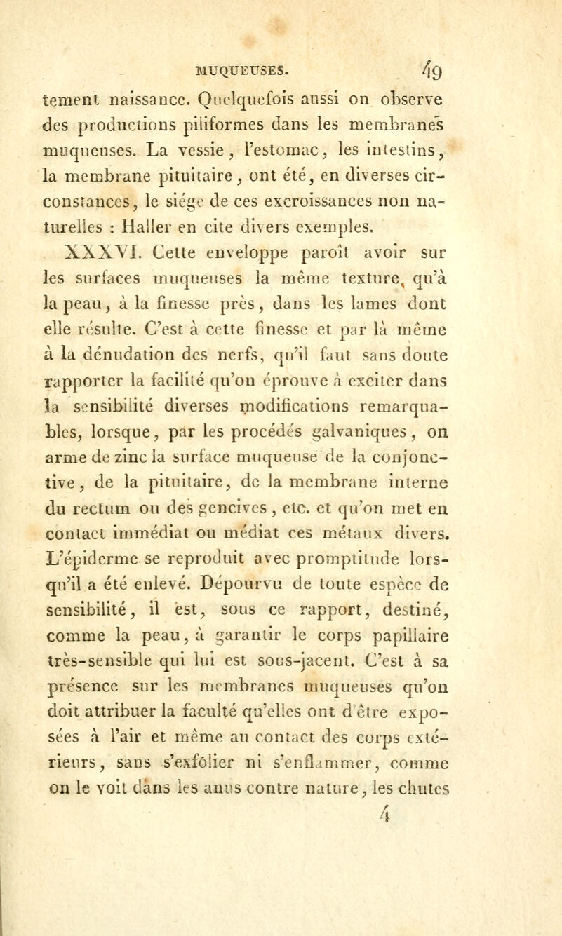 tement naissance. Quelquefois aussi on observe des productions piiiformes dans les membranes muqueuses. La vessie, l'estomac, les intestins, la membrane pituiîaire, ont été, en diverses cir- constances, le siégo de ces excroissances non na- turelles : Haller en cite divers exemples. XXXVI. Cette enveloppe paroîî avoir sur les surfaces muqueuses la même texture^ qu'à la peau, à la finesse près, dans les lames dont elle résulte. C'est à cette finesse et par là même à la dénudation des nerfs, qu'il faut sans doute rapporter la faciliîé qu'on éprouve à exciter dans la sensibilité diverses modifications remarqua- bles, lorsque, par les procédés galvaniques, on arme de zinc la surface muqueuse de la conjonc- tive, de la pituitaire, de la membrane interne du rectum ou des gencives, etc. et qu'on met en contact immédiat ou médiat ces métaux divers. L'épiderme se reproduit avec promptitude lors- qu'il a été enlevé. Dépourvu de toute espèce de sensibilité, il est, sous ce rapport, destiné^ comme la peau, à garantir le corps papillaire très-sensible qui lui est sous-jacent. C'est à sa présence sur les membranes muqueuses qu'on doit attribuer la faculté qu'elles ont d'être expo- sées à l'air et même au contact des corps exté- rieurs, sans s'exfolier ni s'enflammer, comme on le voit dans les anus contre nature, les chutes 4