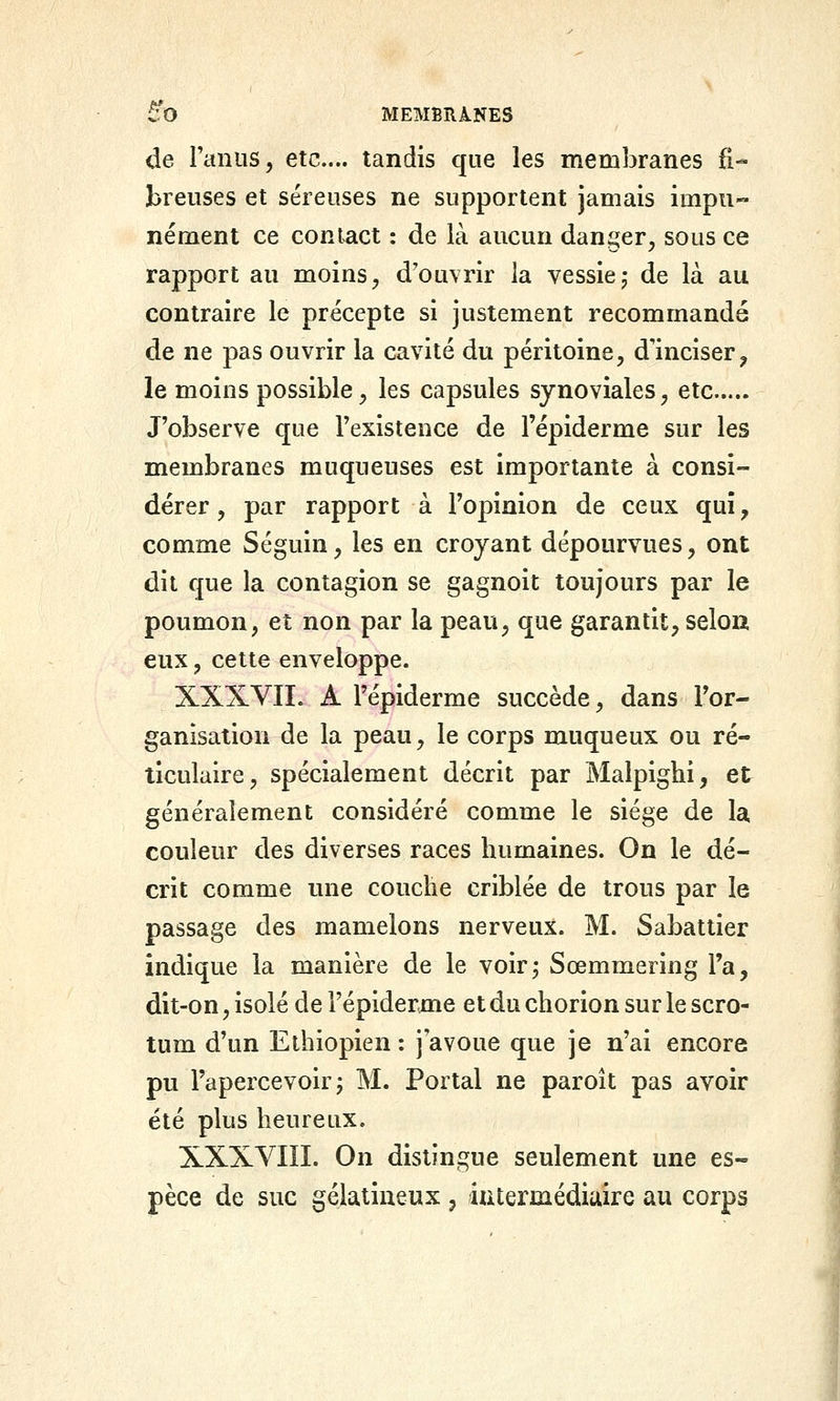 de Taniis, etc.... tandis que les membranes fi- breuses et séreuses ne supportent jamais impu nément ce contact : de là aucun danger^ sous ce rapport au moins ^ d'ouvrir la vessie 5 de là au contraire le précepte si justement recommandé de ne pas ouvrir la cavité du péritoine, d'inciser^ le moins possible, les capsules synoviales, etc J'observe que l'existence de l'épiderme sur les membranes muqueuses est importante à consi- dérer, par rapport à l'opinion de ceux qui, comme Séguin, les en croyant dépourvues, ont dit que la contagion se gagnoit toujours par le poumon, et non par la peau, que garantit, selou eux, cette enveloppe. XXXVIL A l'épiderme succède, dans l'or- ganisation de la peau, le corps muqueux ou ré- ticulaire, spécialement décrit par Malpighi, et généralement considéré comme le siège de la couleur des diverses races humaines. On le dé- crit comme une couche criblée de trous par le passage des mamelons nerveux. M. Sabattier indique la manière de le voir^ Sœmmering l'a, dit-on, isolé de l'épiderme et du chorion sur le scro- tum d'un Ethiopien : j'avoue que je n'ai encore pu l'apercevoir 5 M. Portai ne paroît pas avoir été plus heureux. XXXVIIÏ. On distingue seulement une es-