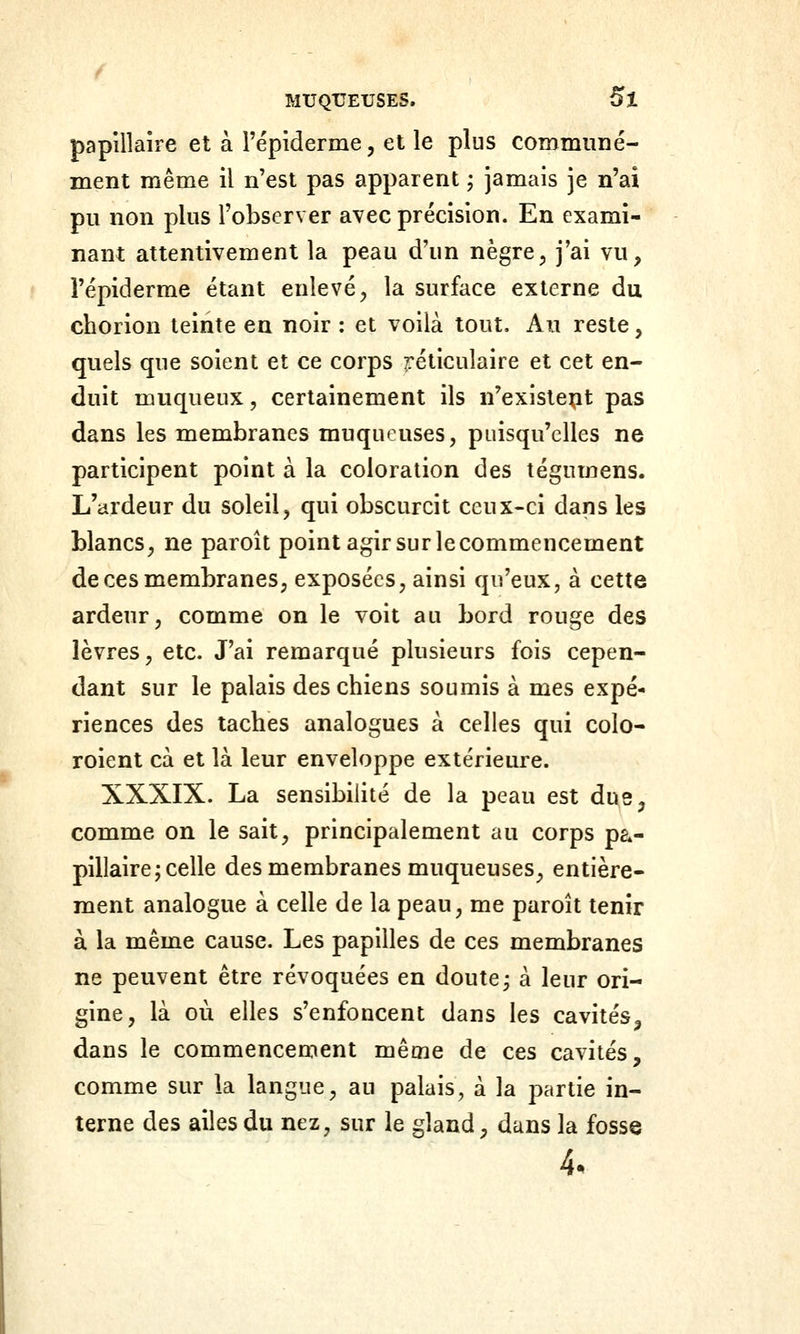 papîllaîre et à répiderme, et le plus communé- ment même il n'est pas apparent ; jamais je n'ai pu non plus l'observer avec précision. En exami- nant attentivement la peau d'un nègre, j'ai vu, l'épiderme étant enlevé^ la surface externe du chorion teinte en noir : et voilà tout. Au reste, quels que soient et ce corps réticulaire et cet en- duit muqueux, certainement ils n'existent pas dans les membranes muqueuses, puisqu'elles ne participent point à la coloration des tégumens. L'ardeur du soleil, qui obscurcit ceux-ci dans les blancs, ne paroît point agir sur le commencement de ces membranes, exposées, ainsi qu'eux, à cette ardeur, comme on le voit au bord rouge des lèvres, etc. J'ai remarqué plusieurs fois cepen- dant sur le palais des chiens soumis à mes expé- riences des taches analogues à celles qui colo- roient cà et là leur enveloppe extérieure. XXXIX. La sensibilité de la peau est dus, comme on le sait, principalement au corps pa»- pillaire; celle des membranes muqueuses, entière- ment analogue à celle de la peau, me paroît tenir à la même cause. Les papilles de ces membranes ne peuvent être révoquées en doute^ à leur ori- gine, là où elles s'enfoncent dans les cavités, dans le commencement même de ces cavités, comme sur la langue, au palais, à la partie in- terne des ailes du nez, sur le gland, dans la fosse 4.