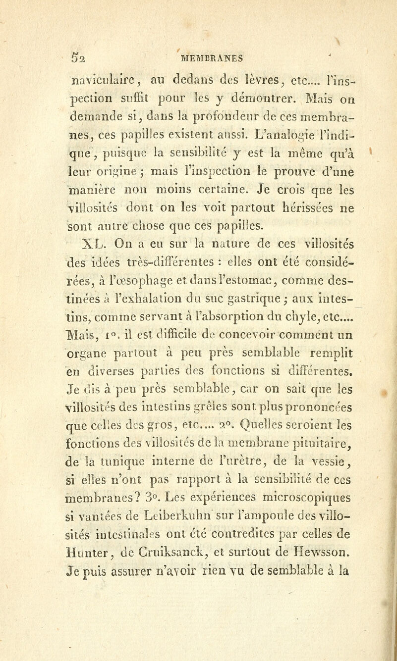 îiavïculaire, au dedans des lèvres^ etc.... Fins- pection suffit pour les y démontrer. Mais on demande si^ dans la profondeur de ces membra- nes, ces papilles existent aussi. L'analogie l'indi- que, puisque la sensibilité j est la même qu'à leur origine j mais l'inspection le prouve d'une manière non moins certaine. Je crois que les villosités dont on les voit partout hérissées ne sont autre chose que ces papilles. XL. On a eu sur la nature de ces viilosités des idées très-différentes : elles ont été considé- rées^ à l'œsophage et dans l'estomac, comme des- tinées a l'exhalation du suc gastrique; aux intes- tins, comme servant à l'absorption du chyle, etc.... Mais, 1^. il est difficile de concevoir comment un organe partout à peu près semblable rempHt en diverses parties des fonctions si différentes. Je dis à peu près semblable, car on sait que les viilosités des intestins grêles sont plus prononcées que celles des gros, etc.... 2^. Quelles seroient les fonctions des viilosités de la membrane pituitaire, de la tunique interne de l'urètre, de la vessie, si elles n'ont pas rapport à la sensibilité de ces membranes? 3^. Les expériences microscopiques si vantées de Leiberkuhn sur l'ampoule des viilo- sités intestinales ont été contredites par celles de Hanter, de Cruiksanck, et surtout de Hewsson. Je puis assurer n'aYoir rien vu de semblable à la