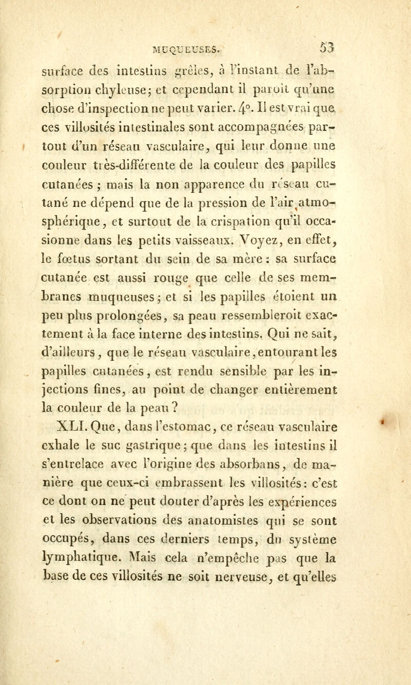 surface des iutestins ^u^êies, à rinstant de i'ab- sorption chylensej et cependant il paroit q^u'une chose d'inspection ne peut varier. 4°- H est vrai que ces viliosités intestinales sont accompagnées par- tout d'un réseau vasculaire^ qui leur donne une couleur très-différente de la couleur des papilles cutanées ; mais la non apparence du rtscau cu- tané ne dépend que de la pression de Fair^atmo- sphérique, et surtout de la crispation qu'il occa- sionne dans les petits vaisseaux. Voyez, en effet, le fœtus sortant du sein de sa mère : sa surface cutanée est aussi rouge que celle de ses mem- branes muqueuses; et si les papilles étoient un peu plus prolongées, sa peau ressembleroit exac- tement à la face interne des intestins. Qui ne sait, d'ailleurs, que le réseau vàsciilaire, entourant les papilles cutanées, est rendu sensible par les in- jections fines, au point de changer entièrement la couleur de la peau ? XLI. Que, dans l'estomac, ce réseau vasculaire exhale le suc gastrique ; que dans les intestins il s'entrelace avec l'origine des absorbans, de ma- nière que ceux-ci embrassent les viliosités: c'est ce dont on ne peut douter d'après les expériences et les observations des anatomistes qui se sont occupés, dans ces derniers temps, du système lymphatique. Mais cela n'empêche pas que la base de ces viliosités ne soit nerveuse, et qu'elles