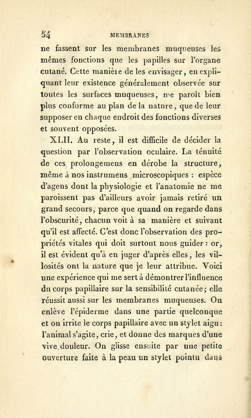 ne fassent sur les membranes muqueuses les mêmes fonctions que les papilles sur l'organe cutané. Cette manière de les envisager, en expli- quant leur existence généralement observée sur toutes les surfaces muqueuses, me paroît bien plus conforme au plan de la nature, que de leur supposer en chaque endroit des fonctions diverses et souvent opposées. XLII. Au reste, il est difficile de décider la question par l'observation oculaire. La ténuité de ces prolonge mens en dérobe la structure, même à nos instrumens microscopiques : espèce d'agens dont la physiologie et l'anatomie ne me paroissent pas d'ailleurs avoir jamais retiré un grand secours, parce que quand on regarde dans l'obscurité, chacun voit à sa manière et suivant qu'il est affecté. C'est donc l'observation des pro- priétés vitales qui doit surtout nous guider : or, il est évident qu'à en juger d'après elles, les vil- îosités ont la nature que je leur attribue. Voici une expérience qui me sert à démontrer l'influence du corps papillaire sur la sensibilité cutanée j elle réussit aussi sur les membranes muqueuses. On enlève l'épiderme dans une partie quelconque et on irrite le corps papillaire avec un stylet aigu: l'animal s'agite, crie, et donne des marques d'une vive,douleur. On glisse ensuite par une petite otwerture faite à la peau un stylet pointu daqâ
